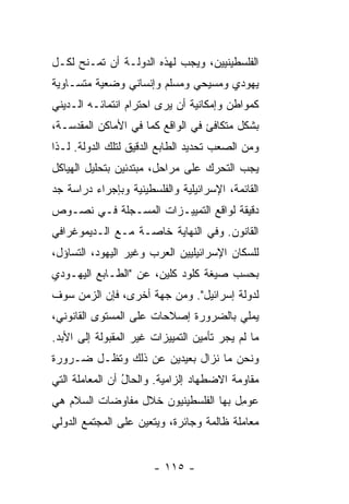 ‫ﺍﻟﻔﻠﺴﻁﻴﻨﻴﻴﻥ، ﻭﻴﺠﺏ ﻟﻬﺫﻩ ﺍﻟﺩﻭﻟـﺔ ﺃﻥ ﺘﻤـﻨﺢ ﻟﻜـل‬
‫ﻴﻬﻭﺩﻱ ﻭﻤﺴﻴﺤﻲ ﻭﻤﺴﻠﻡ ﻭﺇﻨﺴﺎﻨﻲ ﻭﻀﻌﻴﺔ ﻤﺘﺴـﺎﻭﻴﺔ‬
‫ﻜﻤﻭﺍﻁﻥ ﻭﺇﻤﻜﺎﻨﻴﺔ ﺃﻥ ﻴﺭﻯ ﺍﺤﺘﺭﺍﻡ ﺍﻨﺘﻤﺎﺌـﻪ ﺍﻟـﺩﻴﻨﻲ‬
‫ﺒﺸﻜل ﻤﺘﻜﺎﻓﺊ ﻓﻲ ﺍﻟﻭﺍﻗﻊ ﻜﻤﺎ ﻓﻲ ﺍﻷﻤﺎﻜﻥ ﺍﻟﻤﻘﺩﺴـﺔ،‬
‫ﻭﻤﻥ ﺍﻟﺼﻌﺏ ﺘﺤﺩﻴﺩ ﺍﻟﻁﺎﺒﻊ ﺍﻟﺩﻗﻴﻕ ﻟﺘﻠﻙ ﺍﻟﺩﻭﻟﺔ. ﻟـﺫﺍ‬
‫ﻴﺠﺏ ﺍﻟﺘﺤﺭﻙ ﻋﻠﻰ ﻤﺭﺍﺤل، ﻤﺒﺘﺩﺌﻴﻥ ﺒﺘﺤﻠﻴل ﺍﻟﻬﻴﺎﻜل‬
‫ﺍﻟﻘﺎﺌﻤﺔ، ﺍﻹﺴﺭﺍﺌﻴﻠﻴﺔ ﻭﺍﻟﻔﻠﺴﻁﻴﻨﻴﺔ ﻭﺒﺈﺠﺭﺍﺀ ﺩﺭﺍﺴﺔ ﺠﺩ‬
‫ﺩﻗﻴﻘﺔ ﻟﻭﺍﻗﻊ ﺍﻟﺘﻤﻴﻴـﺯﺍﺕ ﺍﻟﻤﺴـﺠﻠﺔ ﻓـﻲ ﻨﺼـﻭﺹ‬
‫ﺍﻟﻘﺎﻨﻭﻥ. ﻭﻓﻲ ﺍﻟﻨﻬﺎﻴﺔ ﺨﺎﺼـﺔ ﻤـﻊ ﺍﻟـﺩﻴﻤﻭﻏﺭﺍﻓﻲ‬
‫ﻟﻠﺴﻜﺎﻥ ﺍﻹﺴﺭﺍﺌﻴﻠﻴﻴﻥ ﺍﻟﻌﺭﺏ ﻭﻏﻴﺭ ﺍﻟﻴﻬﻭﺩ، ﺍﻟﺘﺴﺎﺅل،‬
‫ﺒﺤﺴﺏ ﺼﻴﻐﺔ ﻜﻠﻭﺩ ﻜﻠﻴﻥ، ﻋﻥ "ﺍﻟﻁـﺎﺒﻊ ﺍﻟﻴﻬـﻭﺩﻱ‬
‫ﻟﺩﻭﻟﺔ ﺇﺴﺭﺍﺌﻴل". ﻭﻤﻥ ﺠﻬﺔ ﺃﺨﺭﻯ، ﻓﺈﻥ ﺍﻟﺯﻤﻥ ﺴﻭﻑ‬
‫‪‬ﻤﻠﻲ ﺒﺎﻟﻀﺭﻭﺭﺓ ﺇﺼﻼﺤﺎﺕ ﻋﻠﻰ ﺍﻟﻤﺴﺘﻭﻯ ﺍﻟﻘﺎﻨﻭﻨﻲ،‬
                                         ‫ﻴ‬
‫ﻤﺎ ﻟﻡ ﻴﺠﺭ ﺘﺄﻤﻴﻥ ﺍﻟﺘﻤﻴﻴﺯﺍﺕ ﻏﻴﺭ ﺍﻟﻤﻘﺒﻭﻟﺔ ﺇﻟﻰ ﺍﻷﺒﺩ.‬
‫ﻭﻨﺤﻥ ﻤﺎ ﻨﺯﺍل ﺒﻌﻴﺩﻴﻥ ﻋﻥ ﺫﻟﻙ ﻭﺘﻅـل ﻀـﺭﻭﺭﺓ‬
‫ﻤﻘﺎﻭﻤﺔ ﺍﻻﻀﻁﻬﺎﺩ ﺇﻟﺯﺍﻤﻴﺔ. ﻭﺍﻟﺤﺎل ﺃﻥ ﺍﻟﻤﻌﺎﻤﻠﺔ ﺍﻟﺘﻲ‬
                 ‫ُ‬
‫‪‬ﻭ ِل ﺒﻬﺎ ﺍﻟﻔﻠﺴﻁﻴﻨﻴﻭﻥ ﺨﻼل ﻤﻔﺎﻭﻀﺎﺕ ﺍﻟﺴﻼﻡ ﻫﻲ‬
                                      ‫ﻋ ﻤ‬
‫ﻤﻌﺎﻤﻠﺔ ﻅﺎﻟﻤﺔ ﻭﺠﺎﺌﺭﺓ، ﻭﻴﺘﻌﻴﻥ ﻋﻠﻰ ﺍﻟﻤﺠﺘﻤﻊ ﺍﻟﺩﻭﻟﻲ‬


                       ‫- ٥١١ -‬
 