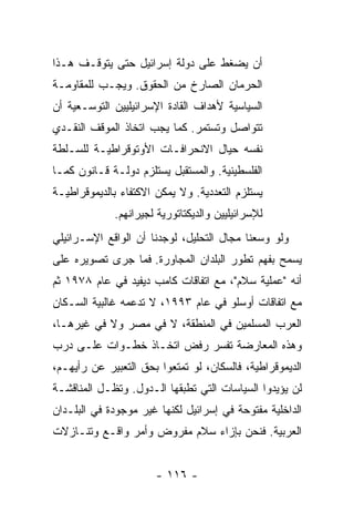 ‫ﺃﻥ ﻴﻀﻐﻁ ﻋﻠﻰ ﺩﻭﻟﺔ ﺇﺴﺭﺍﺌﻴل ﺤﺘﻰ ﻴﺘﻭﻗـﻑ ﻫـﺫﺍ‬
‫ﺍﻟﺤﺭﻤﺎﻥ ﺍﻟﺼﺎﺭﺥ ﻤﻥ ﺍﻟﺤﻘﻭﻕ. ﻭﻴﺠـﺏ ﻟﻠﻤﻘﺎﻭﻤـﺔ‬
‫ﺍﻟﺴﻴﺎﺴﻴﺔ ﻷﻫﺩﺍﻑ ﺍﻟﻘﺎﺩﺓ ﺍﻹﺴﺭﺍﺌﻴﻠﻴﻴﻥ ﺍﻟﺘﻭﺴـﻌﻴﺔ ﺃﻥ‬
‫ﺘﺘﻭﺍﺼل ﻭﺘﺴﺘﻤﺭ. ﻜﻤﺎ ﻴﺠﺏ ﺍﺘﺨﺎﺫ ﺍﻟﻤﻭﻗﻑ ﺍﻟﻨﻘـﺩﻱ‬
‫ﻨﻔﺴﻪ ﺤﻴﺎل ﺍﻻﻨﺤﺭﺍﻓـﺎﺕ ﺍﻷﻭﺘﻭﻗﺭﺍﻁﻴـﺔ ﻟﻠﺴـﻠﻁﺔ‬
‫ﺍﻟﻔﻠﺴﻁﻴﻨﻴﺔ. ﻭﺍﻟﻤﺴﺘﻘﺒل ﻴﺴﺘﻠﺯﻡ ﺩﻭﻟـﺔ ﻗـﺎﻨﻭﻥ ﻜﻤـﺎ‬
‫ﻴﺴﺘﻠﺯﻡ ﺍﻟﺘﻌﺩﺩﻴﺔ. ﻭﻻ ﻴﻤﻜﻥ ﺍﻻﻜﺘﻔﺎﺀ ﺒﺎﻟﺩﻴﻤﻭﻗﺭﺍﻁﻴـﺔ‬
             ‫ﻟﻺﺴﺭﺍﺌﻴﻠﻴﻴﻥ ﻭﺍﻟﺩﻴﻜﺘﺎﺘﻭﺭﻴﺔ ﻟﺠﻴﺭﺍﻨﻬﻡ.‬
‫ﻭﻟﻭ ﻭ ‪‬ﻌﻨﺎ ﻤﺠﺎل ﺍﻟﺘﺤﻠﻴل، ﻟﻭﺠﺩﻨﺎ ﺃﻥ ﺍﻟﻭﺍﻗﻊ ﺍﻹﺴـﺭﺍﺌﻴﻠﻲ‬
                                             ‫ﺴ‬
‫ﻴﺴﻤﺢ ﺒﻔﻬﻡ ﺘﻁﻭﺭ ﺍﻟﺒﻠﺩﺍﻥ ﺍﻟﻤﺠﺎﻭﺭﺓ. ﻓﻤﺎ ﺠﺭﻯ ﺘﺼﻭﻴﺭﻩ ﻋﻠﻰ‬
‫ﺃﻨﻪ "ﻋﻤﻠﻴﺔ ﺴﻼﻡ"، ﻤﻊ ﺍﺘﻔﺎﻗﺎﺕ ﻜﺎﻤﺏ ﺩﻴﻔﻴﺩ ﻓﻲ ﻋﺎﻡ ٨٧٩١ ﺜﻡ‬
‫ﻤﻊ ﺍﺘﻔﺎﻗﺎﺕ ﺃﻭﺴﻠﻭ ﻓﻲ ﻋﺎﻡ ٣٩٩١، ﻻ ﺘﺩﻋﻤﻪ ﻏﺎﻟﺒﻴﺔ ﺍﻟﺴـﻜﺎﻥ‬
‫ﺍﻟﻌﺭﺏ ﺍﻟﻤﺴﻠﻤﻴﻥ ﻓﻲ ﺍﻟﻤﻨﻁﻘﺔ، ﻻ ﻓﻲ ﻤﺼﺭ ﻭﻻ ﻓﻲ ﻏﻴﺭﻫـﺎ،‬
‫ﻭﻫﺫﻩ ﺍﻟﻤﻌﺎﺭﻀﺔ ﺘﻔﺴﺭ ﺭﻓﺽ ﺍﺘﺨـﺎﺫ ﺨﻁـﻭﺍﺕ ﻋﻠـﻰ ﺩﺭﺏ‬
‫ﺍﻟﺩﻴﻤﻭﻗﺭﺍﻁﻴﺔ، ﻓﺎﻟﺴﻜﺎﻥ، ﻟﻭ ﺘﻤﺘﻌﻭﺍ ﺒﺤﻕ ﺍﻟﺘﻌﺒﻴﺭ ﻋﻥ ﺭﺃﻴﻬـﻡ،‬
‫ﻟﻥ ﻴﺅﻴﺩﻭﺍ ﺍﻟﺴﻴﺎﺴﺎﺕ ﺍﻟﺘﻲ ﺘﻁﺒﻘﻬﺎ ﺍﻟـﺩﻭل. ﻭﺘﻅـل ﺍﻟﻤﻨﺎﻗﺸـﺔ‬
‫ﺍﻟﺩﺍﺨﻠﻴﺔ ﻤﻔﺘﻭﺤﺔ ﻓﻲ ﺇﺴﺭﺍﺌﻴل ﻟﻜﻨﻬﺎ ﻏﻴﺭ ﻤﻭﺠﻭﺩﺓ ﻓﻲ ﺍﻟﺒﻠـﺩﺍﻥ‬
‫ﺍﻟﻌﺭﺒﻴﺔ. ﻓﻨﺤﻥ ﺒﺈﺯﺍﺀ ﺴﻼﻡ ﻤﻔﺭﻭﺽ ﻭﺃﻤﺭ ﻭﺍﻗـﻊ ﻭﺘﻨـﺎﺯﻻﺕ‬


                       ‫- ٦١١ -‬
 