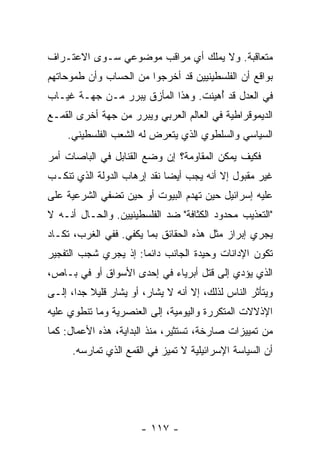 ‫ﻤﺘﻌﺎﻗﺒﺔ. ﻭﻻ ﻴﻤﻠﻙ ﺃﻱ ﻤﺭﺍﻗﺏ ﻤﻭﻀﻭﻋﻲ ﺴـﻭﻯ ﺍﻻﻋﺘـﺭﺍﻑ‬
‫ﺒﻭﺍﻗﻊ ﺃﻥ ﺍﻟﻔﻠﺴﻁﻴﻨﻴﻴﻥ ﻗﺩ ﺃﺨﺭﺠﻭﺍ ﻤﻥ ﺍﻟﺤﺴﺎﺏ ﻭﺃﻥ ﻁﻤﻭﺤﺎﺘﻬﻡ‬
‫ﻓﻲ ﺍﻟﻌﺩل ﻗﺩ ُﻫﻴﻨﺕ. ﻭﻫﺫﺍ ﺍﻟﻤﺄﺯﻕ ﻴﺒﺭﺭ ﻤـﻥ ﺠﻬـﺔ ﻏﻴـﺎﺏ‬
                                     ‫ﺃ‬
‫ﺍﻟﺩﻴﻤﻭﻗﺭﺍﻁﻴﺔ ﻓﻲ ﺍﻟﻌﺎﻟﻡ ﺍﻟﻌﺭﺒﻲ ﻭﻴﺒﺭﺭ ﻤﻥ ﺠﻬﺔ ﺃﺨﺭﻯ ﺍﻟﻘﻤـﻊ‬
     ‫ﺍﻟﺴﻴﺎﺴﻲ ﻭﺍﻟﺴﻠﻁﻭﻱ ﺍﻟﺫﻱ ﻴﺘﻌﺭﺽ ﻟﻪ ﺍﻟﺸﻌﺏ ﺍﻟﻔﻠﺴﻁﻴﻨﻲ.‬
                ‫‪‬‬
‫ﻓﻜﻴﻑ ﻴﻤﻜﻥ ﺍﻟﻤﻘﺎﻭﻤﺔ؟ ﺇﻥ ﻭﻀﻊ ﺍﻟﻘﻨﺎﺒل ﻓﻲ ﺍﻟﺒﺎﺼﺎﺕ ﺃﻤﺭ‬
‫ﻏﻴﺭ ﻤﻘﺒﻭل ﺇﻻ ﺃﻨﻪ ﻴﺠﺏ ﺃﻴ ‪‬ﺎ ﻨﻘﺩ ﺇﺭﻫﺎﺏ ﺍﻟﺩﻭﻟﺔ ﺍﻟﺫﻱ ﺘﻨﻜـﺏ‬
                             ‫ﻀ‬            ‫ﹼ‬
‫ﻋﻠﻴﻪ ﺇﺴﺭﺍﺌﻴل ﺤﻴﻥ ﺘﻬﺩﻡ ﺍﻟﺒﻴﻭﺕ ﺃﻭ ﺤﻴﻥ ﺘﻀﻔﻲ ﺍﻟﺸﺭﻋﻴﺔ ﻋﻠﻰ‬
‫"ﺍﻟﺘﻌﺫﻴﺏ ﻤﺤﺩﻭﺩ ﺍﻟﻜﺜﺎﻓﺔ" ﻀﺩ ﺍﻟﻔﻠﺴﻁﻴﻨﻴﻴﻥ. ﻭﺍﻟﺤـﺎل ﺃﻨـﻪ ﻻ‬
‫ﻴﺠﺭﻱ ﺇﺒﺭﺍﺯ ﻤﺜل ﻫﺫﻩ ﺍﻟﺤﻘﺎﺌﻕ ﺒﻤﺎ ﻴﻜﻔﻲ. ﻓﻔﻲ ﺍﻟﻐﺭﺏ، ﺘﻜـﺎﺩ‬
‫ﺘﻜﻭﻥ ﺍﻹﺩﺍﻨﺎﺕ ﻭﺤﻴﺩﺓ ﺍﻟﺠﺎﻨﺏ ﺩﺍﺌ ‪‬ﺎ: ﺇﺫ ﻴﺠﺭﻱ ﺸﺠﺏ ﺍﻟﺘﻔﺠﻴﺭ‬
                      ‫ﻤ‬
‫ﺍﻟﺫﻱ ﻴﺅﺩﻱ ﺇﻟﻰ ﻗﺘل ﺃﺒﺭﻴﺎﺀ ﻓﻲ ﺇﺤﺩﻯ ﺍﻷﺴﻭﺍﻕ ﺃﻭ ﻓﻲ ﺒـﺎﺹ،‬
‫ﻭﻴﺘﺄﺜﺭ ﺍﻟﻨﺎﺱ ﻟﺫﻟﻙ، ﺇﻻ ﺃﻨﻪ ﻻ ‪‬ﺸﺎ ‪ ،‬ﺃﻭ ‪‬ﺸﺎﺭ ﻗﻠﻴﻼ ﺠ ‪‬ﺍ، ﺇﻟـﻰ‬
       ‫ﻴ ‪ ‬ﹰ ﺩ‬           ‫ﻴ ﺭ‬         ‫ﹼ‬
‫ﺍﻹﺫﻻﻻﺕ ﺍﻟﻤﺘﻜﺭﺭﺓ ﻭﺍﻟﻴﻭﻤﻴﺔ، ﺇﻟﻰ ﺍﻟﻌﻨﺼﺭﻴﺔ ﻭﻤﺎ ﺘﻨﻁﻭﻱ ﻋﻠﻴﻪ‬
‫ﻤﻥ ﺘﻤﻴﻴﺯﺍﺕ ﺼﺎﺭﺨﺔ، ﺘﺴﺘﺜﻴﺭ، ﻤﻨﺫ ﺍﻟﺒﺩﺍﻴﺔ، ﻫﺫﻩ ﺍﻷﻋﻤﺎل: ﻜﻤﺎ‬
      ‫ﺃﻥ ﺍﻟﺴﻴﺎﺴﺔ ﺍﻹﺴﺭﺍﺌﻴﻠﻴﺔ ﻻ ﺘﻤﻴﺯ ﻓﻲ ﺍﻟﻘﻤﻊ ﺍﻟﺫﻱ ﺘﻤﺎﺭﺴﻪ.‬




                        ‫- ٧١١ -‬
 