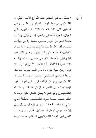 ‫: ﻴﻨﻁﻠﻕ ﻤﻭﻗﻔﻲ ﺍﻟﻤﺒﺩﺌﻲ ﺘﺠﺎﻩ ﺍﻟﻨﺯﺍﻉ ﺍﻹﺴـﺭﺍﺌﻴﻠﻲ -‬    ‫ﺁ. ﺝ‬
‫ﺍﻟﻔﻠﺴﻁﻴﻨﻲ ﻤﻥ ﻤﻌﺎﻴﻨﺔ: ﻫﻨـﺎﻙ ﺍﻟﻴـﻭﻡ ﻋﻠـﻰ ﺃﺭﺽ‬
‫ﻓﻠﺴﻁﻴﻥ ﺍﻟﺘﻲ ﻜﺎﻨﺕ ﺘﺤـﺕ ﺍﻻﻨﺘـﺩﺍﺏ ﺍﻟﺒﺭﻴﻁـﺎﻨﻲ‬
‫ﺸﻌﺒﺎﻥ، ﺸﻌﺏ ﻓﻠﺴﻁﻴﻨﻲ ﻭﺸﻌﺏ ﺇﺴـﺭﺍﺌﻴﻠﻲ. ﻭﻟﻜـل‬
‫ﻤﻨﻬﻤﺎ ﺍﻟﺤﻕ ﻓﻲ ﺘﻘﺭﻴﺭ ﻤﺼﻴﺭﻩ ﺒﻨﻔﺴﻪ ﻭﻓـﻲ ﺩﻭﻟـﺔ‬
‫ﺘﺨﺼﻪ. ﻟﻜﻥ ﻫﺫﻩ ﺍﻟﻤﻌﺎﻴﻨـﺔ ﻴﺠـﺏ ﺘﻤﻴﻴﺯﻫـﺎ ﻤـﻥ‬
‫ﻨﺎﺤﻴﺘﻴﻥ، ﻓﺄﺤﺩ ﻫـﺫﻴﻥ ﺍﻟﺸـﻌﺒﻴﻥ، ﻭﻫـﻭ ﺍﻟﺸـﻌﺏ‬
‫ﺍﻹﺴﺭﺍﺌﻴﻠﻲ، ﻟﻪ، ﻤﻨﺫ ﺃﻜﺜﺭ ﻤﻥ ﺨﻤﺴﻴﻥ ﻋﺎ ‪‬ﺎ، ﺩﻭﻟﺘـﻪ‬
         ‫ﻤ‬
‫ﺫﺍﺕ ﺍﻟﺴﻴﺎﺩﺓ ﺍﻟﻜﺎﻤﻠﺔ، ﺃ ‪‬ﺎ ﺍﻟﺸﻌﺏ ﺍﻵﺨﺭ ﻓﻬـﻭ ﺒـﻼ‬
                     ‫ﻤ‬
‫ﺩﻭﻟﺔ. ﻭﻤﻥ ﺠﻬﺔ ﺃﺨﺭﻯ، ﻓـﺈﻥ ﺍﻟﺼـﻬﻴﻭﻨﻴﺔ ﻜﺎﻨـﺕ‬
‫ﺤﺭﻜﺔ ﺍﺴﺘﻌﻤﺎﺭ ﺍﺴﺘﻴﻁﺎﻨﻲ، ﺘﺘﻤﻴـﺯ ﺒﺴﻴﺎﺴـﺔ ﻁـﺭﺩ‬
‫ﻟﻠﻔﻠﺴﻁﻴﻨﻴﻴﻥ، ﻭﻤﻥ ﺜﻡ ﻓﻬﻨﺎﻙ، ﻓﻲ ﺃﺴﺎﺱ ﺍﻟﺩﺭﺍﻤﺎ ﻏﻴﺭ‬
‫ﺍﻟﺒﻌﻴﺩ ﺠ ‪‬ﺍ ﻤـﻥ ﺍﻟﻨﺎﺤﻴـﺔ ﺍﻟﺯﻤﻨﻴـﺔ، ﻅﻠـﻡ ﻋﺎﻨـﺎﻩ‬
                                    ‫ﺩ‬
‫ﺍﻟﻔﻠﺴﻁﻴﻨﻴﻭﻥ ﻭﻫﻭ ﻅﻠﻡ ﻻ ﻴﻤﻜﻥ ﺍﻟﺘﺴﺘﺭ ﻋﻠﻴﻪ. ﻭﻫـﺫﺍ‬
‫ﺍﻟﻅﻠﻡ ﺨﺎﺼﺔ ﺴﻴﺎﺴﺔ ﻁﺭﺩ ﺍﻟﻔﻠﺴﻁﻴﻨﻴﻴﻥ ﺍﻟﻤﻁﺒﻘﺔ ﻓـﻲ‬
‫ﻋﺎﻤﻲ ٨٤٩١ ﻭ٩٤٩١ - ﺠﺭﻯ ﻨﻔﻴﻪ ﻟﺯﻤﻥ ﻁﻭﻴـل‬
‫ﺇﻻ ﺃﻨﻪ ﻴﺠﺭﻱ ﺍﻻﻋﺘﺭﺍﻑ ﺒﻪ ﺍﻵﻥ. ﻓﻤﻥ ﻴﺴﻤﻭﻥ ﺒــ‬
                                       ‫ﱠ‬
‫"ﺍﻟﻤﺅﺭﺨﻴﻥ ﺍﻟﺠﺩﺩ" ﺍﻹﺴﺭﺍﺌﻴﻠﻴﻴﻥ ﻗﺩ ﺃﻜﺩﻭﺍ ﻤﺎ ﺼﺎﺡ ﺒﻪ‬


                       ‫- ٨١١ -‬
 