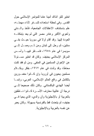 ‫ﺍﺨﺘﻴﺭ ﻟﻠﺘﻭ ﺁﻨﺫﺍﻙ ﺃﻤﻴ ﹰﺎ ﻋﺎ ‪‬ﺎ ﻟﻠﻤﺅﺘﻤﺭ ﺍﻹﺴﻼﻤﻲ ﺤﻭل‬
                    ‫ﻨ ﻤ‬
‫ﺍﻟﻘﺩﺱ. ﻭﻓﻲ ﻟﺤﻅﺔ ﺍﺴﺘﻌﺩﺍﺩﻩ ﻟﻠﺴـﻔﺭ ﻷﺩﺍﺀ ﻤﻬﻤﺘـﻪ،‬
‫ﻋﻠﻡ ﺒﺎﺴﺘﺌﻨﺎﻑ ﺍﻻﻋﺘﻘﺎﻻﺕ ﺍﻟﺠﺎﻤﻌﻴﺔ، ﻓﺄﺨﺫ ﻭﺍﻟـﺩﺘﻲ‬
‫ﻭﺃﺨﻭﻱ ﺍﻷﻜﺒﺭ ﻭﻏﺎﺩﺭ ﻤﺼﺭ ﺍﻟﺘﻲ ﻟﻡ ﻴﻌﺩ ﺒﺈﻤﻜﺎﻨـﻪ‬
                                     ‫‪‬‬
‫ﺍﻟﻌﻭﺩﺓ ﺇﻟﻴﻬﺎ. ﻭﻗﺩ ﺃﻗﺎﻡ ﺃﻭﻻ ﻓﻲ ﺴﻭﺭﻴﺎ ﺤﻴـﺙ ﺒﻘـﻲ‬
                   ‫ﹰ‬
‫ﺴﻨﺘﻴﻥ، ﺜﻡ ﺭﺤل ﺇﻟﻰ ﻟﺒﻨﺎﻥ ﻭﻤﻥ ﺜـﻡ ﻭﺼـل ﺇﻟـﻰ‬
‫ﺴﻭﻴﺴﺭﺍ ﻓﻲ ﻋﺎﻡ ٨٥٩١، ﻓﺎﺴـﺘﻘﺭ ﻓﻴﻬـﺎ ﻭﺃﺴـﺱ‬
‫ﺍﻟﻤﺭﻜﺯ ﺍﻹﺴﻼﻤﻲ ﺒﺠﻨﻴﻑ. ﻭﻜﺎﻥ ﻗﺩ ﺍﺨﺘﻴﺭ ﻤﺴـﺌﻭﻻ‬
‫ﹰ‬
‫ﻋﻥ ﺍﻹﺨﻭﺍﻥ ﺍﻟﻤﺴﻠﻤﻴﻥ ﻓﻲ ﺍﻟﻤﻨﻔﻰ. ﻭﻤﻥ ﺜﻡ ﻓﻘﺩ ﻜﻨﺕ‬
‫ﻤﺤﺎ ﹰﺎ، ﻭﻗﺩ ﻭﻟﺩﺕ ﻓﻲ ﻋﺎﻡ ٢٦٩١، ﺒﻔﻜﺭ ﻭﺒﻜـﻼﻡ‬
                                    ‫ﻁ‬
‫ﻤﺴﻠﻤﻴﻥ ﻴﺤﻴﻭﻥ ﻓﻲ ﺃﻭﺭﻭﺒﺎ ﻭﺇﻥ ﻜـﺎﻨﻭﺍ ﻤﻐﻤـﻭﺭﻴﻥ‬
‫ﺒﺎﻟﻜﺎﻤل ﻓﻲ ﻭﺍﻗﻊ ﺍﻟﻌﺎﻟﻡ ﺍﻹﺴﻼﻤﻲ، ﺍﻟﻌﺭﺒﻲ، ﻭﺇﻨﻤـﺎ‬
‫ﺃﻴ ‪‬ﺎ ﺍﻟﻬﻨﺩﻱ ﺍﻟﺒﺎﻜﺴﺘﺎﻨﻲ. ﻭﻜﺎﻥ ﺫﻟﻙ ﺼﺤﻴﺤﺎ ﺇﻟـﻰ‬
                                        ‫ﻀ‬
‫ﺩﺭﺠﺔ ﺃﻥ ﻏﺎﻟﺒﻴﺔ ﻤﻌﺎﺭﻑ ﺍﻷﺴـﺭﺓ ﻜـﺎﻨﻭﺍ ﻨـﺎﻁﻘﻴﻥ‬
‫ﺒﺎﻟﻌﺭﺒﻴﺔ ﺃﻭ ﺒﺎﻹﻨﺠﻠﻴﺯﻴﺔ ﻭﺃﻥ ﻭﺍﻟﺩﻱ، ﺍﻟﺫﻱ ﻴﺤﻴﺎ ﻓـﻲ‬
‫ﺠﻨﻴﻑ، ﻟﻡ ﻴﺘﺤﺩﺙ ﻗﻁ ﺒﺎﻟﻔﺭﻨﺴﻴﺔ ﺒﺴﻬﻭﻟﺔ. ﻭﻜﺎﻥ ﻴﻌﺒﺭ‬
                  ‫ﻋﻥ ﻨﻔﺴﻪ ﺒﺎﻟﻌﺭﺒﻴﺔ ﻭﺒﺎﻹﻨﺠﻠﻴﺯﻴﺔ.‬




                        ‫- ١١ -‬
 