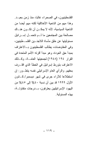 ‫ﺍﻟﻔﻠﺴﻁﻴﻨﻴﻭﻥ، ﻓﻲ ﺍﻟﺼﺤﺭﺍﺀ ﻏﺎﻟ ‪‬ﺎ، ﻤﻨﺫ ﺯﻤﻥ ﺒﻌﻴـﺩ.‬
                 ‫ﺒ‬
‫ﻭﻫﺫﺍ ﻤﻬﻡ ﻤﻥ ﺍﻟﻨﺎﺤﻴﺔ ﺍﻷﺨﻼﻗﻴﺔ ﻟﻜﻨﻪ ﻤﻬﻡ ﺃﻴ ‪‬ﺎ ﻤﻥ‬
    ‫ﻀ‬
‫ﺍﻟﻨﺎﺤﻴﺔ ﺍﻟﺴﻴﺎﺴﻴﺔ، ﻷﻨﻪ ﻻ ﻴﻤﻜـﻥ ﺃﻥ ﺘﻜـﻭﻥ ﻫﻨـﺎﻙ‬
‫ﻤﺼﺎﻟﺤﺔ ﺒﻴﻥ ﺍﻟﻤﺠﺘﻤﻌﻴﻥ ﻤﺎ ﻟـﻡ ﺘﺘﺤﻤـل ﺇﺴـﺭﺍﺌﻴل‬
‫ﻤﺴﺌﻭﻟﻴﺘﻬﺎ ﻋﻥ ﺨﻠﻕ ﻤﺄﺴﺎﺓ ﺍﻟﻼﺠﺌـﻴﻥ ﺍﻟﻔﻠﺴـﻁﻴﻨﻴﻴﻥ،‬
‫ﻭﻓﻲ ﺍﻟﻤﻔﺎﻭﻀﺎﺕ، ﻴﻁﺎﻟﺏ ﺍﻟﻔﻠﺴﻁﻴﻨﻴﻭﻥ ﺒـﺎﻻﻋﺘﺭﺍﻑ‬
‫ﺒﻤﺒﺩﺃ ﺤﻕ ﺍﻟﻌﻭﺩﺓ، ﻭﻫﻭ ﻤﺒﺩﺃ ﺃﻗﺭﺘﻪ ﺍﻷﻤﻡ ﺍﻟﻤﺘﺤﺩﺓ ﻓﻲ‬
‫ﺍﻟﻘﺭﺍﺭ ٤٩١ )٨٤٩١( ﻟﺠﻤﻌﻴﺘﻬﺎ ﺍﻟﻌﺎﻤـﺔ، ﻭﻜـﺫﻟﻙ‬
‫ﺍﻻﻋﺘﺭﺍﻑ ﺒﺘﻭﺭﻁ ﺇﺴﺭﺍﺌﻴل ﻓﻲ ﺍﻟﺨﻁﺄ ﺍﻟﺫﻱ ﺍﻗﺘـﺭﻑ‬
‫ﺒﺤﻘﻬﻡ. ﻭﺍﻟﺭﺃﻱ ﺍﻟﻌﺎﻡ ﺍﻹﺴﺭﺍﺌﻴﻠﻲ ﻨﻔﺴﻪ ﻴﺘﻁـﻭﺭ: ﺇﻥ‬
‫ﺍﺴﺘﻁﻼ ‪‬ﺎ ﻟﻶﺭﺍﺀ ﺠﺭﻯ ﻓﻲ ﺸﻬﺭ ﺩﻴﺴﻤﺒﺭ/ ﻜـﺎﻨﻭﻥ‬
                                 ‫ﻋ‬
‫ﺍﻷﻭل ٩٩٩١ ﻗﺩ ﺒﻴﻥ ﺃﻥ ﻨﺴﺒﺔ ٠٤% ﺇﻟﻰ ٥٤% ﻤﻥ‬
                       ‫‪‬‬
‫ﺍﻟﻴﻬﻭﺩ ﺍﻹﺴﺭﺍﺌﻴﻠﻴﻴﻥ ﻴﻌﺘﺭﻓﻭﻥ، ﺒـﺩﺭﺠﺎﺕ ﻤﺘﻔﺎﻭﺘـﺔ،‬
                                 ‫ﺒﻬﺫﻩ ﺍﻟﻤﺴﺌﻭﻟﻴﺔ.‬




                       ‫- ٩١١ -‬
 