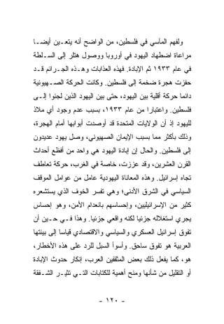 ‫ﻭﻟﻔﻬﻡ ﺍﻟﻤﺂﺴﻲ ﻓﻲ ﻓﻠﺴﻁﻴﻥ، ﻤﻥ ﺍﻟﻭﺍﻀﺢ ﺃﻨﻪ ﻴﺘﻌـﻴﻥ ﺃﻴ ‪‬ـﺎ‬
  ‫ﻀ‬
‫ﻤﺭﺍﻋﺎﺓ ﺍﻀﻁﻬﺎﺩ ﺍﻟﻴﻬﻭﺩ ﻓﻲ ﺃﻭﺭﻭﺒﺎ ﻭﻭﺼﻭل ﻫﺘﻠﺭ ﺇﻟﻰ ﺍﻟﺴـﻠﻁﺔ‬
‫ﻓﻲ ﻋﺎﻡ ٣٣٩١ ﺜﻡ ﺍﻹﺒﺎﺩﺓ. ﻓﻬﺫﻩ ﺍﻟﻌﺫﺍﺒﺎﺕ ﻭﻫـﺫﻩ ﺍﻟﺠـﺭﺍﺌﻡ ﻗـﺩ‬
‫ﺤﻔﺯﺕ ﻫﺠﺭﺓ ﻀﺨﻤﺔ ﺇﻟﻰ ﻓﻠﺴﻁﻴﻥ. ﻭﻜﺎﻨﺕ ﺍﻟﺤﺭﻜﺔ ﺍﻟﺼـﻬﻴﻭﻨﻴﺔ‬
‫ﺩﺍﺌ ‪‬ﺎ ﺤﺭﻜﺔ ﺃﻗﻠﻴﺔ ﺒﻴﻥ ﺍﻟﻴﻬﻭﺩ، ﺤﺘﻰ ﺒﻴﻥ ﺍﻟﻴﻬﻭﺩ ﺍﻟﺫﻴﻥ ﻟﺠﺌﻭﺍ ﺇﻟـﻰ‬
                                                        ‫ﻤ‬
‫ﻓﻠﺴﻁﻴﻥ. ﻭﺍﻋﺘﺒﺎ ‪‬ﺍ ﻤﻥ ﻋﺎﻡ ٣٣٩١، ﺒﺴﺒﺏ ﻋﺩﻡ ﻭﺠﻭﺩ ﺃﻱ ﻤﻼﺫ‬
                                   ‫ﺭ‬
‫ﻟﻠﻴﻬﻭﺩ ﺇﺫ ﺃﻥ ﺍﻟﻭﻻﻴﺎﺕ ﺍﻟﻤﺘﺤﺩﺓ ﻗﺩ ﺃﻭﺼﺩﺕ ﺃﺒﻭﺍﺒﻬﺎ ﺃﻤﺎﻡ ﺍﻟﻬﺠﺭﺓ،‬
‫ﻭﺫﻟﻙ ﺒﺄﻜﺜﺭ ﻤﻤﺎ ﺒﺴﺒﺏ ﺍﻹﻴﻤﺎﻥ ﺍﻟﺼﻬﻴﻭﻨﻲ، ﻭﺼل ﻴﻬﻭﺩ ﻋﺩﻴﺩﻭﻥ‬
‫ﺇﻟﻰ ﻓﻠﺴﻁﻴﻥ. ﻭﺍﻟﺤﺎل ﺇﻥ ﺇﺒﺎﺩﺓ ﺍﻟﻴﻬﻭﺩ ﻫﻲ ﻭﺍﺤﺩ ﻤﻥ ﺃﻓﻅﻊ ﺃﺤﺩﺍﺙ‬
‫ﺍﻟﻘﺭﻥ ﺍﻟﻌﺸﺭﻴﻥ، ﻭﻗﺩ ﻋﺯﺯﺕ، ﺨﺎﺼﺔ ﻓﻲ ﺍﻟﻐﺭﺏ، ﺤﺭﻜﺔ ﺘﻌﺎﻁﻑ‬
‫ﺘﺠﺎﻩ ﺇﺴﺭﺍﺌﻴل. ﻭﻫﺫﻩ ﺍﻟﻤﻌﺎﻨﺎﺓ ﺍﻟﻴﻬﻭﺩﻴﺔ ﻋﺎﻤل ﻤﻥ ﻋﻭﺍﻤل ﺍﻟﻤﻭﻗﻑ‬
‫ﺍﻟﺴﻴﺎﺴﻲ ﻓﻲ ﺍﻟﺸﺭﻕ ﺍﻷﺩﻨﻰ؛ ﻭﻫﻲ ﺘﻔﺴﺭ ﺍﻟﺨﻭﻑ ﺍﻟﺫﻱ ﻴﺴﺘﺸﻌﺭﻩ‬
‫ﻜﺜﻴﺭ ﻤﻥ ﺍﻹﺴﺭﺍﺌﻴﻠﻴﻴﻥ، ﻭﺇﺤﺴﺎﺴﻬﻡ ﺒﺎﻨﻌﺩﺍﻡ ﺍﻷﻤﻥ، ﻭﻫﻭ ﺇﺤﺴﺎﺱ‬
‫ﻴﺠﺭﻱ ﺍﺴﺘﻐﻼﻟﻪ ﺠﺯﺌ‪‬ﺎ ﻟﻜﻨﻪ ﻭﺍﻗﻌﻲ ﺠﺯﺌ‪‬ﺎ. ﻭﻫﺫﺍ ﻓـﻲ ﺤـﻴﻥ ﺃﻥ‬
                   ‫ﻴ‬                ‫ﻴ‬
‫ﺘﻔﻭﻕ ﺇﺴﺭﺍﺌﻴل ﺍﻟﻌﺴﻜﺭﻱ ﻭﺍﻟﺴﻴﺎﺴﻲ ﻭﺍﻻﻗﺘﺼﺎﺩﻱ ﻗﻴﺎ ‪‬ﺎ ﺇﻟﻰ ﺒﻴﺌﺘﻬﺎ‬
            ‫ﺴ‬
‫ﺍﻟﻌﺭﺒﻴﺔ ﻫﻭ ﺘﻔﻭﻕ ﺴﺎﺤﻕ. ﻭﺃﺴﻭﺃ ﺍﻟﺴﺒل ﻟﻠﺭﺩ ﻋﻠﻰ ﻫﺫﻩ ﺍﻷﺨﻁﺎﺭ،‬
‫ﻫﻭ، ﻜﻤﺎ ﻴﻔﻌل ﺫﻟﻙ ﺒﻌﺽ ﺍﻟﻤﺜﻘﻔﻴﻥ ﺍﻟﻌﺭﺏ، ﺇﻨﻜﺎﺭ ﺤﺩﻭﺙ ﺍﻹﺒﺎﺩﺓ‬
‫ﺃﻭ ﺍﻟﺘﻘﻠﻴل ﻤﻥ ﺸﺄﻨﻬﺎ ﻭﻤﻨﺢ ﺃﻫﻤﻴﺔ ﻟﻠﻜﺘﺎﺒﺎﺕ ﺍﻟﺘـﻲ ﺘﺜﻴـﺭ ﺍﻟﺸـﻔﻘﺔ‬


                         ‫- ٠٢١ -‬
 