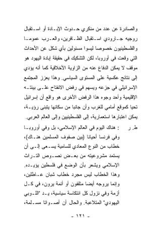 ‫ﻭﺍﻟﺼﺎﺩﺭﺓ ﻋﻥ ﻋﺩﺩ ﻤﻥ ﻤﻨﻜﺭﻱ ﺤـﺩﻭﺙ ﺍﻹﺒـﺎﺩﺓ ﺃﻭ ﺍﺴـﺘﻘﺒﺎل‬
‫ﺭﻭﺠﻴﻪ ﺠـﺎﺭﻭﺩﻱ ﺍﺴـﺘﻘﺒﺎل ﺍﻟﻅـﺎﻓﺭﻴﻥ، ﻭﺍﻟﻌـﺭﺏ ﻋﻤﻭ ‪‬ـﺎ‬
  ‫ﻤ‬
‫ﻭﺍﻟﻔﻠﺴﻁﻴﻨﻴﻭﻥ ﺨﺼﻭ ‪‬ﺎ ﻟﻴﺴﻭﺍ ﻤﺴﺌﻭﻟﻴﻥ ﺒﺄﻱ ﺸﻜل ﻋﻥ ﺍﻷﺤﺩﺍﺙ‬
                                 ‫ﺼ‬
‫ﺍﻟﺘﻲ ﻭﻗﻌﺕ ﻓﻲ ﺃﻭﺭﻭﺒﺎ، ﻟﻜﻥ ﺍﻟﺘﺸﻜﻴﻙ ﻓﻲ ﺤﻘﻴﻘﺔ ﺇﺒﺎﺩﺓ ﺍﻟﻴﻬﻭﺩ ﻫﻭ‬
‫ﻤﻭﻗﻑ ﻻ ﻴﻤﻜﻥ ﺍﻟﺩﻓﺎﻉ ﻋﻨﻪ ﻤﻥ ﺍﻟﺯﺍﻭﻴﺔ ﺍﻷﺨﻼﻗﻴﺔ ﻜﻤﺎ ﺃﻨﻪ ﻴﺅﺩﻱ‬
‫ﺇﻟﻰ ﻨﺘﺎﺌﺞ ﻋﻜﺴﻴﺔ ﻋﻠﻰ ﺍﻟﻤﺴﺘﻭﻯ ﺍﻟﺴﻴﺎﺴﻲ. ﻭﻫﺫﺍ ﻴﻌﺯﺯ ﺍﻟﻤﺠﺘﻤﻊ‬
‫ﺍﻹﺴﺭﺍﺌﻴﻠﻲ ﻓﻲ ﺠﺯﻋﻪ ﻭﻴﺴﻬﻡ ﻓﻲ ﺭﻓﺽ ﺍﻻﻨﻔﺘﺎﺡ ﻋﻠـﻰ ﺒﻴﺌﺘـﻪ‬
‫ﺍﻹﻗﻠﻴﻤﻴﺔ ﻭﺃﺤﺩ ﻭﺠﻭﻩ ﻫﺫﺍ ﺍﻟﺭﻓﺽ ﺍﻷﺨﺭﻯ ﻫﻭ ﻭﺍﻗﻊ ﺃﻥ ﺇﺴﺭﺍﺌﻴل‬
‫ﺘﺤﻴﺎ ﻜﻤﻭﻗﻊ ﺃﻤﺎﻤﻲ ﻟﻠﻐﺭﺏ ﻭﺃﻥ ﺠﺎﻨ‪‬ﺎ ﻤﻥ ﺴﻜﺎﻨﻬﺎ ﻴﺘﺒﻨﻰ ﺭﺅﻴـﺔ،‬
                        ‫ﺒ‬
‫ﻴﻤﻜﻥ ﺍﻋﺘﺒﺎﺭﻫﺎ ﺍﺴﺘﻌﻤﺎﺭﻴﺔ، ﺇﻟﻰ ﺍﻟﻔﻠﺴﻁﻴﻨﻴﻴﻥ ﻭﺇﻟﻰ ﺍﻟﻌﺎﻟﻡ ﺍﻟﻌﺭﺒﻲ.‬
‫: ﻫﻨﺎﻙ ﺍﻟﻴﻭﻡ ﻓﻲ ﺍﻟﻌﺎﻟﻡ ﺍﻹﺴﻼﻤﻲ، ﺒل ﻭﻓﻲ ﺃﻭﺭﻭﺒـﺎ‬         ‫ﻁ. ﺭ‬
‫ﻭﻓﻲ ﻓﺭﻨﺴﺎ ﺃﺤﻴﺎ ﹰﺎ )ﺒﻴﻥ ﺼﻔﻭﻑ ﺍﻟﻤﺴﻠﻤﻴﻥ ﻫﻨـﺎﻙ(،‬
                            ‫ﻨ‬
‫ﺨﻁﺎﺏ ﻤﻥ ﺍﻟﻨﻭﻉ ﺍﻟﻤﻌﺎﺩﻱ ﻟﻠﺴﺎﻤﻴﺔ ﻴﺴـﻌﻰ ﺇﻟـﻰ ﺃﻥ‬
‫ﻴﺴﺘﻤﺩ ﻤﺸﺭﻭﻋﻴﺘﻪ ﻤﻥ ﺒﻌـﺽ ﻨﺼـﻭﺹ ﺍﻟﺘـﺭﺍﺙ‬
‫ﺍﻹﺴﻼﻤﻲ ﻭﻴﺸﻌﺭ ﺒﺄﻥ ﺍﻟﻭﻀﻊ ﻓﻲ ﻓﻠﺴﻁﻴﻥ ﻴﺅﻴـﺩﻩ.‬
‫ﻭﻫﺫﺍ ﺍﻟﺨﻁﺎﺏ ﻟﻴﺱ ﻤﺠﺭﺩ ﺨﻁﺎﺏ ﺸﺒﺎﻥ ﻋـﺎﻁﻠﻴﻥ،‬
‫ﻭﺇﻨﻤﺎ ﻴﺭﻭﺠﻪ ﺃﻴ ‪‬ﺎ ﻤﺜﻘﻔﻭﻥ ﺃﻭ ﺃﺌﻤﺔ ﻴﺭﻭﻥ، ﻓﻲ ﻜـل‬
                             ‫ﻀ‬
‫ﺃﺯﻤﺔ ﻭﻓﻲ ﻨﺯﻭل ﻜل ﺍﻨﺘﻜﺎﺴﺔ ﺴﻴﺎﺴﻴﺔ، ﻴـﺩ "ﺍﻟﻠـﻭﺒﻲ‬
‫ﺍﻟﻴﻬﻭﺩﻱ" ﺍﻟﻤﺘﻼﻋﺒﺔ. ﻭﺍﻟﺤﺎل ﺃﻥ ﺃﺼـﻭﺍ ﹰﺎ ﻤﺴـﻠﻤﺔ،‬
         ‫ﺘ‬

                        ‫- ١٢١ -‬
 