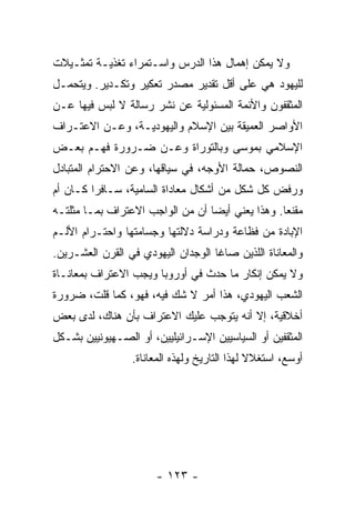 ‫ﻭﻻ ﻴﻤﻜﻥ ﺇﻫﻤﺎل ﻫﺫﺍ ﺍﻟﺩﺭﺱ ﻭﺍﺴـﺘﻤﺭﺍﺀ ﺘﻐﺫﻴـﺔ ﺘﻤﺜـﻴﻼﺕ‬
‫ﻟﻠﻴﻬﻭﺩ ﻫﻲ ﻋﻠﻰ ﺃﻗل ﺘﻘﺩﻴﺭ ﻤﺼﺩﺭ ﺘﻌﻜﻴﺭ ﻭﺘﻜـﺩﻴﺭ. ﻭﻴﺘﺤﻤـل‬
‫ﺍﻟﻤﺜﻘﻔﻭﻥ ﻭﺍﻷﺌﻤﺔ ﺍﻟﻤﺴﺌﻭﻟﻴﺔ ﻋﻥ ﻨﺸﺭ ﺭﺴﺎﻟﺔ ﻻ ﻟﺒﺱ ﻓﻴﻬﺎ ﻋـﻥ‬
‫ﺍﻷﻭﺍﺼﺭ ﺍﻟﻌﻤﻴﻘﺔ ﺒﻴﻥ ﺍﻹﺴﻼﻡ ﻭﺍﻟﻴﻬﻭﺩﻴـﺔ، ﻭﻋـﻥ ﺍﻻﻋﺘـﺭﺍﻑ‬
‫ﺍﻹﺴﻼﻤﻲ ﺒﻤﻭﺴﻰ ﻭﺒﺎﻟﺘﻭﺭﺍﺓ ﻭﻋـﻥ ﻀـﺭﻭﺭﺓ ﻓﻬـﻡ ﺒﻌـﺽ‬
‫ﺍﻟﻨﺼﻭﺹ، ﺤﻤﺎﻟﺔ ﺍﻷﻭﺠﻪ، ﻓﻲ ﺴﻴﺎﻗﻬﺎ، ﻭﻋﻥ ﺍﻻﺤﺘﺭﺍﻡ ﺍﻟﻤﺘﺒﺎﺩل‬
‫ﻭﺭﻓﺽ ﻜل ﺸﻜل ﻤﻥ ﺃﺸﻜﺎل ﻤﻌﺎﺩﺍﺓ ﺍﻟﺴﺎﻤﻴﺔ، ﺴـﺎﻓ ‪‬ﺍ ﻜـﺎﻥ ﺃﻡ‬
         ‫ﺭ‬
‫ﻤﻘﻨ ‪‬ﺎ. ﻭﻫﺫﺍ ﻴﻌﻨﻲ ﺃﻴ ‪‬ﺎ ﺃﻥ ﻤﻥ ﺍﻟﻭﺍﺠﺏ ﺍﻻﻋﺘﺭﺍﻑ ﺒﻤـﺎ ﻤﺜﻠﺘـﻪ‬
                                  ‫ﻀ‬                ‫‪ ‬ﹶﹼﻌ‬
‫ﺍﻹﺒﺎﺩﺓ ﻤﻥ ﻓﻅﺎﻋﺔ ﻭﺩﺭﺍﺴﺔ ﺩﻻﻟﺘﻬﺎ ﻭﺠﺴﺎﻤﺘﻬﺎ ﻭﺍﺤﺘـﺭﺍﻡ ﺍﻷﻟـﻡ‬
‫ﻭﺍﻟﻤﻌﺎﻨﺎﺓ ﺍﻟﻠﺫﻴﻥ ﺼﺎﻏﺎ ﺍﻟﻭﺠﺩﺍﻥ ﺍﻟﻴﻬﻭﺩﻱ ﻓﻲ ﺍﻟﻘﺭﻥ ﺍﻟﻌﺸـﺭﻴﻥ.‬
‫ﻭﻻ ﻴﻤﻜﻥ ﺇﻨﻜﺎﺭ ﻤﺎ ﺤﺩﺙ ﻓﻲ ﺃﻭﺭﻭﺒﺎ ﻭﻴﺠﺏ ﺍﻻﻋﺘﺭﺍﻑ ﺒﻤﻌﺎﻨـﺎﺓ‬
‫ﺍﻟﺸﻌﺏ ﺍﻟﻴﻬﻭﺩﻱ، ﻫﺫﺍ ﺃﻤﺭ ﻻ ﺸﻙ ﻓﻴﻪ، ﻓﻬﻭ، ﻜﻤﺎ ﻗﻠﺕ، ﻀﺭﻭﺭﺓ‬
‫ﺃﺨﻼﻗﻴﺔ، ﺇﻻ ﺃﻨﻪ ﻴﺘﻭﺠﺏ ﻋﻠﻴﻙ ﺍﻻﻋﺘﺭﺍﻑ ﺒﺄﻥ ﻫﻨﺎﻙ، ﻟﺩﻯ ﺒﻌﺽ‬
                                         ‫ﹼ‬
‫ﺍﻟﻤﺜﻘﻔﻴﻥ ﺃﻭ ﺍﻟﺴﻴﺎﺴﻴﻴﻥ ﺍﻹﺴـﺭﺍﺌﻴﻠﻴﻴﻥ، ﺃﻭ ﺍﻟﺼـﻬﻴﻭﻨﻴﻴﻥ ﺒﺸـﻜل‬
                 ‫ﺃﻭﺴﻊ، ﺍﺴﺘﻐﻼﻻ ﻟﻬﺫﺍ ﺍﻟﺘﺎﺭﻴﺦ ﻭﻟﻬﺫﻩ ﺍﻟﻤﻌﺎﻨﺎﺓ.‬
                                              ‫ﹰ‬




                       ‫- ٣٢١ -‬
 