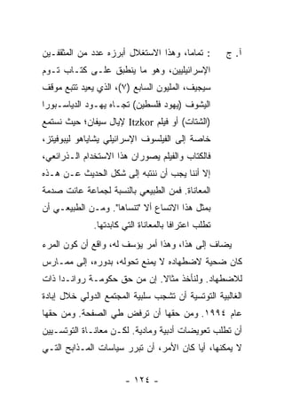 ‫: ﺘﻤﺎ ‪‬ﺎ، ﻭﻫﺫﺍ ﺍﻻﺴﺘﻐﻼل ﺃﺒﺭﺯﻩ ﻋﺩﺩ ﻤﻥ ﺍﻟﻤﺜﻘﻔـﻴﻥ‬
                                      ‫ﻤ‬               ‫ﺁ. ﺝ‬
‫ﺍﻹﺴﺭﺍﺌﻴﻠﻴﻴﻥ، ﻭﻫﻭ ﻤﺎ ﻴﻨﻁﺒﻕ ﻋﻠـﻰ ﻜﺘـﺎﺏ ﺘـﻭﻡ‬
‫ﺴﻴﺠﻴﻑ، ﺍﻟﻤﻠﻴﻭﻥ ﺍﻟﺴﺎﺒﻊ )٧(، ﺍﻟﺫﻱ ﻴﻌﻴﺩ ﺘﺘﺒﻊ ﻤﻭﻗﻑ‬
‫ﺍﻟﻴﺸﻭﻑ )ﻴﻬﻭﺩ ﻓﻠﺴﻁﻴﻥ( ﺘﺠـﺎﻩ ﻴﻬـﻭﺩ ﺍﻟﺩﻴﺎﺴـﺒﻭﺭﺍ‬
‫)ﺍﻟﺸﺘﺎﺕ( ﺃﻭ ﻓﻴﻠﻡ ‪ Itzkor‬ﻹﻴﺎل ﺴﻴﻔﺎﻥ؛ ﺤﻴﺙ ﻨﺴﺘﻤﻊ‬
‫ﺨﺎﺼﺔ ﺇﻟﻰ ﺍﻟﻔﻴﻠﺴﻭﻑ ﺍﻹﺴﺭﺍﺌﻴﻠﻲ ﻴﺸﺎﻴﺎﻫﻭ ﻟﻴﺒﻭﻓﻴﺘﺯ،‬
‫ﻓﺎﻟﻜﺘﺎﺏ ﻭﺍﻟﻔﻴﻠﻡ ﻴﺼﻭﺭﺍﻥ ﻫﺫﺍ ﺍﻻﺴﺘﺨﺩﺍﻡ ﺍﻟـﺫﺭﺍﺌﻌﻲ،‬
‫ﺇﻻ ﺃﻨﻨﺎ ﻴﺠﺏ ﺃﻥ ﻨﻨﺘﺒﻪ ﺇﻟﻰ ﺸﻜل ﺍﻟﺤﺩﻴﺙ ﻋـﻥ ﻫـﺫﻩ‬
                                          ‫ﹼ‬
‫ﺍﻟﻤﻌﺎﻨﺎﺓ. ﻓﻤﻥ ﺍﻟﻁﺒﻴﻌﻲ ﺒﺎﻟﻨﺴﺒﺔ ﻟﺠﻤﺎﻋﺔ ﻋﺎﻨﺕ ﺼﺩﻤﺔ‬
‫ﺒﻤﺜل ﻫﺫﺍ ﺍﻻﺘﺴﺎﻉ ﺃﻻ "ﺘﻨﺴﺎﻫﺎ". ﻭﻤـﻥ ﺍﻟﻁﺒﻴﻌـﻲ ﺃﻥ‬
                           ‫ﹼ‬
              ‫ﺘﻁﻠﺏ ﺍﻋﺘﺭﺍ ﹰﺎ ﺒﺎﻟﻤﻌﺎﻨﺎﺓ ﺍﻟﺘﻲ ﻜﺎﺒﺩﺘﻬﺎ.‬
                                       ‫ﻓ‬
‫ﻴﻀﺎﻑ ﺇﻟﻰ ﻫﺫﺍ، ﻭﻫﺫﺍ ﺃﻤﺭ ﻴﺅﺴﻑ ﻟﻪ، ﻭﺍﻗﻊ ﺃﻥ ﻜﻭﻥ ﺍﻟﻤﺭﺀ‬
‫ﻜﺎﻥ ﻀﺤﻴﺔ ﻻﻀﻁﻬﺎﺩﻩ ﻻ ﻴﻤﻨﻊ ﺘﺤﻭﻟﻪ، ﺒﺩﻭﺭﻩ، ﺇﻟﻰ ﻤﻤـﺎﺭﺱ‬
‫ﻟﻼﻀﻁﻬﺎﺩ. ﻭﻟﻨﺄﺨﺫ ﻤﺜﺎﻻ. ﺇﻥ ﻤﻥ ﺤﻕ ﺤﻜﻭﻤـﺔ ﺭﻭﺍﻨـﺩﺍ ﺫﺍﺕ‬
                             ‫ﹰ‬
‫ﺍﻟﻐﺎﻟﺒﻴﺔ ﺍﻟﺘﻭﺘﺴﻴﺔ ﺃﻥ ﺘﺸﺠﺏ ﺴﻠﺒﻴﺔ ﺍﻟﻤﺠﺘﻤﻊ ﺍﻟﺩﻭﻟﻲ ﺨﻼل ﺇﺒﺎﺩﺓ‬
‫ﻋﺎﻡ ٤٩٩١. ﻭﻤﻥ ﺤﻘﻬﺎ ﺃﻥ ﺘﺭﻓﺽ ﻁﻲ ﺍﻟﺼﻔﺤﺔ. ﻭﻤﻥ ﺤﻘﻬﺎ‬
‫ﺃﻥ ﺘﻁﻠﺏ ﺘﻌﻭﻴﻀﺎﺕ ﺃﺩﺒﻴﺔ ﻭﻤﺎﺩﻴﺔ. ﻟﻜـﻥ ﻤﻌﺎﻨـﺎﺓ ﺍﻟﺘﻭﺘﺴـﻴﻴﻥ‬
‫ﻻ ﻴﻤﻜﻨﻬﺎ، ﺃ ‪‬ﺎ ﻜﺎﻥ ﺍﻷﻤﺭ، ﺃﻥ ﺘﺒﺭﺭ ﺴﻴﺎﺴﺎﺕ ﺍﻟﻤـﺫﺍﺒﺢ ﺍﻟﺘـﻲ‬
                                         ‫ﻴ‬


                       ‫- ٤٢١ -‬
 