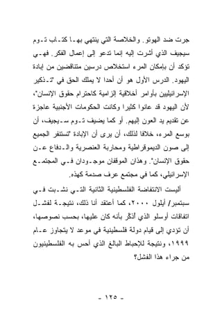 ‫ﺠﺭﺕ ﻀﺩ ﺍﻟﻬﻭﺘﻭ. ﻭﺍﻟﺨﻼﺼﺔ ﺍﻟﺘﻲ ﻴﻨﺘﻬﻲ ﺒﻬـﺎ ﻜﺘـﺎﺏ ﺘـﻭﻡ‬
                           ‫ﹸ‬
‫ﺴﻴﺠﻴﻑ ﺍﻟﺫﻱ ﺃﺸﺭﺕ ﺇﻟﻴﻪ ﺇﻨﻤﺎ ﺘﺩﻋﻭ ﺇﻟﻰ ﺇﻋﻤﺎل ﺍﻟﻔﻜﺭ. ﻓﻬـﻲ‬
                                     ‫ﹸ‬
‫ﺘﺅﻜﺩ ﺃﻥ ﺒﺈﻤﻜﺎﻥ ﺍﻟﻤﺭﺀ ﺍﺴﺘﺨﻼﺹ ﺩﺭﺴﻴﻥ ﻤﺘﻨﺎﻗﻀﻴﻥ ﻤﻥ ﺇﺒﺎﺩﺓ‬
‫ﺍﻟﻴﻬﻭﺩ. ﺍﻟﺩﺭﺱ ﺍﻷﻭل ﻫﻭ ﺃﻥ ﺃﺤ ‪‬ﺍ ﻻ ﻴﻤﻠﻙ ﺍﻟﺤﻕ ﻓﻲ "ﺘـﺫﻜﻴﺭ‬
                        ‫ﺩ‬
‫ﺍﻹﺴﺭﺍﺌﻴﻠﻴﻴﻥ ﺒﺄﻭﺍﻤﺭ ﺃﺨﻼﻗﻴﺔ ﺇﻟﺯﺍﻤﻴﺔ ﻜﺎﺤﺘﺭﺍﻡ ﺤﻘﻭﻕ ﺍﻹﻨﺴﺎﻥ"،‬
‫ﻷﻥ ﺍﻟﻴﻬﻭﺩ ﻗﺩ ﻋﺎﻨﻭﺍ ﻜﺜﻴ ‪‬ﺍ ﻭﻜﺎﻨﺕ ﺍﻟﺤﻜﻭﻤﺎﺕ ﺍﻷﺠﻨﺒﻴﺔ ﻋﺎﺠﺯﺓ‬
                              ‫ﺭ‬
‫ﻋﻥ ﺘﻘﺩﻴﻡ ﻴﺩ ﺍﻟﻌﻭﻥ ﺇﻟﻴﻬﻡ. ﺃﻭ ﻜﻤﺎ ﻴﻀﻴﻑ ﺘـﻭﻡ ﺴـﻴﺠﻴﻑ، ﺃﻥ‬
‫ﺒﻭﺴﻊ ﺍﻟﻤﺭﺀ، ﺨﻼ ﹰﺎ ﻟﺫﻟﻙ، ﺃﻥ ﻴﺭﻯ ﺃﻥ ﺍﻹﺒﺎﺩﺓ "ﺘﺴﺘﻨﻔﺭ ﺍﻟﺠﻤﻴﻊ‬
                                       ‫ﻓ‬
‫ﺇﻟﻰ ﺼﻭﻥ ﺍﻟﺩﻴﻤﻭﻗﺭﺍﻁﻴﺔ ﻭﻤﺤﺎﺭﺒﺔ ﺍﻟﻌﻨﺼﺭﻴﺔ ﻭﺍﻟـﺩﻓﺎﻉ ﻋـﻥ‬
‫ﺤﻘﻭﻕ ﺍﻹﻨﺴﺎﻥ". ﻭﻫﺫﺍﻥ ﺍﻟﻤﻭﻗﻔﺎﻥ ﻤﻭﺠـﻭﺩﺍﻥ ﻓـﻲ ﺍﻟﻤﺠﺘﻤـﻊ‬
            ‫ﺍﻹﺴﺭﺍﺌﻴﻠﻲ، ﻜﻤﺎ ﻓﻲ ﻤﺠﺘﻤﻊ ﻋﺭﻑ ﺼﺩﻤﺔ ﻜﻬﺫﻩ.‬
‫ﺃﻟﻴﺴﺕ ﺍﻻﻨﺘﻔﺎﻀﺔ ﺍﻟﻔﻠﺴﻁﻴﻨﻴﺔ ﺍﻟﺜﺎﻨﻴﺔ ﺍﻟﺘـﻲ ﻨﺸـﺒﺕ ﻓـﻲ‬
‫ﺴﺒﺘﻤﺒﺭ/ ﺃﻴﻠﻭل ٠٠٠٢، ﻜﻤﺎ ﺃﻋﺘﻘﺩ ﺃﻨﺎ ﺫﻟﻙ، ﻨﺘﻴﺠـﺔ ﻟﻔﺸـل‬
‫ﺍﺘﻔﺎﻗﺎﺕ ﺃﻭﺴﻠﻭ ﺍﻟﺫﻱ ُﺫ ﱢﺭ ﺒﺄﻨﻪ ﻜﺎﻥ ﻋﻠﻴﻬﺎ، ﺒﺤﺴﺏ ﻨﺼﻭﺼﻬﺎ،‬
                             ‫ﺃ ﻜ‪‬‬
‫ﺃﻥ ﺘﺅﺩﻱ ﺇﻟﻰ ﻗﻴﺎﻡ ﺩﻭﻟﺔ ﻓﻠﺴﻁﻴﻨﻴﺔ ﻓﻲ ﻤﻭﻋﺩ ﻻ ﻴﺘﺠﺎﻭﺯ ﻋـﺎﻡ‬
‫٩٩٩١، ﻭﻨﺘﻴﺠﺔ ﻟﻺﺤﺒﺎﻁ ﺍﻟﺒﺎﻟﻎ ﺍﻟﺫﻱ ﺃﺤﺱ ﺒﻪ ﺍﻟﻔﻠﺴﻁﻴﻨﻴﻭﻥ‬
               ‫‪‬‬
                                   ‫ﻤﻥ ﺠﺭﺍﺀ ﻫﺫﺍ ﺍﻟﻔﺸل؟‬




                      ‫- ٥٢١ -‬
 