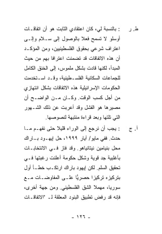 ‫: ﺒﺎﻟﻨﺴﺒﺔ ﻟﻲ، ﻜﺎﻥ ﺍﻋﺘﻘﺎﺩﻱ ﺍﻟﺜﺎﺒﺕ ﻫﻭ ﺃﻥ ﺍﺘﻔﺎﻗـﺎﺕ‬   ‫ﻁ. ﺭ‬
‫ﺃﻭﺴﻠﻭ ﻻ ﺘﺴﻤﺢ ﻓﻌﻼ ﺒﺎﻟﻭﺼﻭل ﺇﻟﻰ ﺴـﻼﻡ ﻭﺇﻟـﻰ‬
                       ‫ﹰ‬
‫ﺍﻋﺘﺭﺍﻑ ﺸﺭﻋﻲ ﺒﺤﻘﻭﻕ ﺍﻟﻔﻠﺴﻁﻴﻨﻴﻴﻥ، ﻭﻤﻥ ﺍﻟﻤﺅﻜـﺩ‬
‫ﺃﻥ ﻫﺫﻩ ﺍﻻﺘﻔﺎﻗﺎﺕ ﻗﺩ ﺘﻀﻤﻨﺕ ﺍﻋﺘﺭﺍ ﹰﺎ ﺒﻬﻡ ﻤﻥ ﺤﻴﺙ‬
            ‫ﻓ‬
‫ﺍﻟﻤﺒﺩﺃ، ﻟﻜﻨﻬﺎ ﻗﺎﺩﺕ ﺒﺸﻜل ﻤﻠﻤﻭﺱ، ﺇﻟﻰ ﺍﻟﺨﻨﻕ ﺍﻟﻜﺎﻤل‬
‫ﻟﻠﺠﻤﺎﻋﺎﺕ ﺍﻟﺴﻜﺎﻨﻴﺔ ﺍﻟﻔﻠﺴـﻁﻴﻨﻴﺔ، ﻭﻗـﺩ ﺍﺴـﺘﺨﺩﻤﺕ‬
‫ﺍﻟﺤﻜﻭﻤﺎﺕ ﺍﻹﺴﺭﺍﺌﻴﻠﻴﺔ ﻫﺫﻩ ﺍﻻﺘﻔﺎﻗﺎﺕ ﺒﺸﻜل ﺍﻨﺘﻬﺎﺯﻱ‬
‫ﻤﻥ ﺃﺠل ﻜﺴﺏ ﺍﻟﻭﻗﺕ. ﻭﻜـﺎﻥ ﻤـﻥ ﺍﻟﻭﺍﻀـﺢ ﺃﻥ‬
‫ﻤﺼﻴﺭﻫﺎ ﻫﻭ ﺍﻟﻔﺸل ﻭﻗﺩ ﺃﻋﺭﺒﺕ ﻋﻥ ﺫﻟﻙ ﺍﻟﺸـﻬﻭﺭ‬
          ‫ﺍﻟﺘﻲ ﺘﻠﺘﻬﺎ ﻭﺒﻌﺩ ﻗﺭﺍﺀﺓ ﻤﻨﺘﺒﻬﺔ ﻟﻨﺼﻭﺼﻬﺎ.‬
‫: ﻴﺠﺏ ﺃﻥ ﻨﺭﺠﻊ ﺇﻟﻰ ﺍﻟﻭﺭﺍﺀ ﻗﻠﻴﻼ ﺤﺘﻰ ﻨﻔﻬـﻡ ﻤـﺎ‬
              ‫ﹰ‬                                   ‫ﺁ. ﺝ‬
‫ﺤﺩﺙ. ﻓﻔﻲ ﻤﺎﻴﻭ/ ﺁﻴﺎﺭ ٩٩٩١، ﺤل ﺇﻴﻬـﻭﺩ ﺒـﺎﺭﺍﻙ‬
‫ﻤﺤل ﺒﻨﻴﺎﻤﻴﻥ ﻨﻴﺘﺎﻨﻴﺎﻫﻭ. ﻭﻗﺩ ﻓﺎﺯ ﻓـﻲ ﺍﻻﻨﺘﺨﺎﺒـﺎﺕ‬
‫ﺒﺄﻏﻠﺒﻴﺔ ﺠﺩ ﻗﻭﻴﺔ ﻭﺸ ﹼل ﺤﻜﻭﻤﺔ ﺃﻋﻠﻨﺕ ﺭﻏﺒﺘﻬﺎ ﻓـﻲ‬
                        ‫ﻜ‬
‫ﺘﺤﻘﻴﻕ ﺍﻟﺴﻠﻡ. ﻟﻜﻥ ﺇﻴﻬﻭﺩ ﺒﺎﺭﺍﻙ ﺍﺭﺘﻜـﺏ ﺨﻁـﺄ ﺃ ‪‬ل‬
 ‫ﻭ‬
‫ﺒﺘﺭﻜﻴﺯﻩ ﺘﺭﻜﻴ ‪‬ﺍ ﺤﺼﺭﻴﺎ ﻋﻠـﻰ ﺍﻟﻤﻔﺎﻭﻀـﺎﺕ ﻤـﻊ‬
                     ‫‪‬‬     ‫ﺯ‬
‫ﺴﻭﺭﻴﺎ، ﻤﻬﻤﻼ ﺍﻟﺸﻕ ﺍﻟﻔﻠﺴﻁﻴﻨﻲ. ﻭﻤﻥ ﺠﻬﺔ ﺃﺨﺭﻯ،‬
                         ‫ﹰ ِﹼ‬
‫ﻓﺈﻨﻪ ﻗﺩ ﺭﻓﺽ ﺘﻁﺒﻴﻕ ﺍﻟﺒﻨﻭﺩ ﺍﻟﻤﻌﻠﻘﺔ ﻟـ "ﺍﻻﺘﻔﺎﻗـﺎﺕ‬


                       ‫- ٦٢١ -‬
 