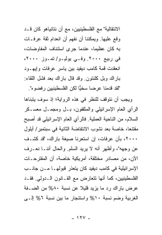 ‫ﺍﻻﻨﺘﻘﺎﻟﻴﺔ" ﻤﻊ ﺍﻟﻔﻠﺴﻁﻴﻨﻴﻴﻥ، ﻤﻊ ﺃﻥ ﻨﺘﺎﻨﻴﺎﻫﻭ ﻜﺎﻥ ﻗـﺩ‬
‫ﻭ ﹼﻊ ﻋﻠﻴﻬﺎ. ﻭﻴﻤﻜﻨﻨﺎ ﺃﻥ ﻨﻔﻬﻡ ﺃﻥ ﺍﻨﻌﺩﺍﻡ ﺜﻘﺔ ﻋﺭﻓـﺎﺕ‬
                                             ‫ﻗ‬
‫ﺒﻪ ﻜﺎﻥ ﻋﻅﻴ ‪‬ﺎ، ﻋﻨﺩﻤﺎ ﺠﺭﻯ ﺍﺴﺘﺌﻨﺎﻑ ﺍﻟﻤﻔﺎﻭﻀﺎﺕ،‬
                               ‫ﻤ‬
‫ﻓﻲ ﺭﺒﻴﻊ ٠٠٠٢. ﻭﻓـﻲ ﻴﻭﻟﻴـﻭ/ ﺘﻤـﻭﺯ ٠٠٠٢،‬
‫ﺍﻨﻌﻘﺩﺕ ﻗﻤﺔ ﻜﺎﻤﺏ ﺩﻴﻔﻴﺩ ﺒﻴﻥ ﻴﺎﺴﺭ ﻋﺭﻓﺎﺕ ﻭﺇﻴﻬـﻭﺩ‬
‫ﺒﺎﺭﺍﻙ ﻭﺒل ﻜﻠﻨﺘﻭﻥ. ﻭﻗﺩ ﻗﺎل ﺒﺎﺭﺍﻙ ﺒﻌﺩ ﻓﺸل ﺍﻟﻠﻘﺎﺀ:‬
  ‫"ﻟﻘﺩ ﻗﺩﻤ ﹶﺎ ﻋﺭ ‪‬ﺎ ﺴﺨﻴﺎ ﻟﻜﻥ ﺍﻟﻔﻠﺴﻁﻴﻨﻴﻴﻥ ﺭﻓﻀﻭﻩ".‬
                           ‫‪‬‬    ‫ﻀ‬     ‫ﹶ ‪ ‬ﻨ‬
‫ﻭﻴﺠﺏ ﺃﻥ ﻨﺘﻭﻗﻑ ﻟﻠﻨﻅﺭ ﻓﻲ ﻫﺫﻩ ﺍﻟﺭﻭﺍﻴﺔ؛ ﺇﺫ ﺴﻭﻑ ﻴﺘﺒﻨﺎﻫﺎ‬
‫ﺍﻟﺭﺃﻱ ﺍﻟﻌﺎﻡ ﺍﻹﺴﺭﺍﺌﻴﻠﻲ ﻭﺍﻟﻤﺜﻘﻔﻭﻥ، ﺒـل ﻭﻤﺠﻤـل ﻤﻌﺴـﻜﺭ‬
‫ﺍﻟﺴﻼﻡ، ﻤﻥ ﺍﻟﻨﺎﺤﻴﺔ ﺍﻟﻌﻤﻠﻴﺔ. ﻓﺎﻟﺭﺃﻱ ﺍﻟﻌﺎﻡ ﺍﻹﺴﺭﺍﺌﻴﻠﻲ ﻗﺩ ﺃﺼﺒﺢ‬
‫ﻤﻘﺘﻨ ‪‬ﺎ، ﺨﺎﺼﺔ ﺒﻌﺩ ﻨﺸﻭﺏ ﺍﻻﻨﺘﻔﺎﻀﺔ ﺍﻟﺜﺎﻨﻴﺔ ﻓﻲ ﺴﺒﺘﻤﺒﺭ/ ﺃﻴﻠﻭل‬
                                                  ‫ﻌ‬
‫٠٠٠٢، ﺒﺄﻥ ﻋﺭﻓﺎﺕ، ﺇﻥ ﺍﺴﺘﻌﺭﻨﺎ ﺼﻴﻐﺔ ﺒﺎﺭﺍﻙ، "ﻗﺩ ﻜﺸـﻑ‬
‫ﻋﻥ ﻭﺠﻬﻪ"، ﻭﺃﻅﻬﺭ ﺃﻨﻪ ﻻ ﻴﺭﻴﺩ ﺍﻟﺴﻠﻡ. ﻭﺍﻟﺤﺎل ﺃﻨﻨـﺎ ﻨﻌـﺭﻑ‬
‫ﺍﻵﻥ، ﻤﻥ ﻤﺼﺎﺩﺭ ﻤﺨﺘﻠﻔﺔ، ﺃﻤﺭﻴﻜﻴﺔ ﺨﺎﺼﺔ، ﺃﻥ ﺍﻟﻤﻘﺘﺭﺤـﺎﺕ‬
‫ﺍﻹﺴﺭﺍﺌﻴﻠﻴﺔ ﻓﻲ ﻜﺎﻤﺏ ﺩﻴﻔﻴﺩ ﻜﺎﻥ ﻴﺘﻌﺫﺭ ﻗﺒﻭﻟﻬـﺎ ﻤـﻥ ﺠﺎﻨـﺏ‬
‫ﺍﻟﻔﻠﺴﻁﻴﻨﻴﻴﻥ، ﻜﻤﺎ ﺃﻨﻬﺎ ﺘﺘﻌﺎﺭﺽ ﻤﻊ ﺍﻟﻘـﺎﻨﻭﻥ ﺍﻟـﺩﻭﻟﻲ. ﻓﻘـﺩ‬
‫ﻋﺭﺽ ﺒﺎﺭﺍﻙ ﺭﺩ ﻤﺎ ﻴﺯﻴﺩ ﻗﻠﻴﻼ ﻋﻥ ﻨﺴﺒﺔ ٠٨% ﻤﻥ ﺍﻟﻀـﻔﺔ‬
                      ‫ﹰ‬            ‫‪‬‬
‫ﺍﻟﻐﺭﺒﻴﺔ ﻭﻀﻡ ﻨﺴﺒﺔ ٠١% ﻭﺍﺴﺘﺌﺠﺎﺭ ﻤﺎ ﺒﻴﻥ ﻨﺴﺒﺔ ٦% ﺇﻟـﻰ‬


                        ‫- ٧٢١ -‬
 