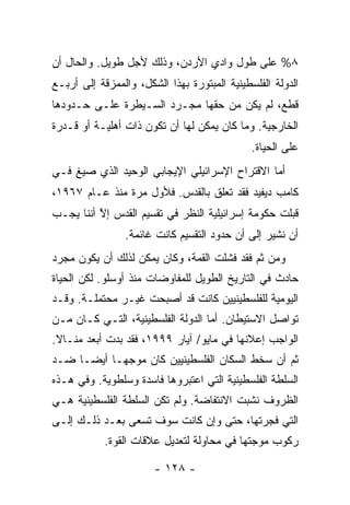 ‫٨% ﻋﻠﻰ ﻁﻭل ﻭﺍﺩﻱ ﺍﻷﺭﺩﻥ، ﻭﺫﻟﻙ ﻷﺠل ﻁﻭﻴل. ﻭﺍﻟﺤﺎل ﺃﻥ‬
‫ﺍﻟﺩﻭﻟﺔ ﺍﻟﻔﻠﺴﻁﻴﻨﻴﺔ ﺍﻟﻤﺒﺘﻭﺭﺓ ﺒﻬﺫﺍ ﺍﻟﺸﻜل، ﻭﺍﻟﻤﻤﺯﻗﺔ ﺇﻟﻰ ﺃﺭﺒـﻊ‬
‫ﻗﻁﻊ، ﻟﻡ ﻴﻜﻥ ﻤﻥ ﺤﻘﻬﺎ ﻤﺠـﺭﺩ ﺍﻟﺴـﻴﻁﺭﺓ ﻋﻠـﻰ ﺤـﺩﻭﺩﻫﺎ‬
‫ﺍﻟﺨﺎﺭﺠﻴﺔ. ﻭﻤﺎ ﻜﺎﻥ ﻴﻤﻜﻥ ﻟﻬﺎ ﺃﻥ ﺘﻜﻭﻥ ﺫﺍﺕ ﺃﻫﻠﻴـﺔ ﺃﻭ ﻗـﺩﺭﺓ‬
                                              ‫ﻋﻠﻰ ﺍﻟﺤﻴﺎﺓ.‬
‫ﺃ ‪‬ﺎ ﺍﻻﻗﺘﺭﺍﺡ ﺍﻹﺴﺭﺍﺌﻴﻠﻲ ﺍﻹﻴﺠﺎﺒﻲ ﺍﻟﻭﺤﻴﺩ ﺍﻟﺫﻱ ﺼﻴﻎ ﻓـﻲ‬
                                               ‫ﻤ‬
‫ﻜﺎﻤﺏ ﺩﻴﻔﻴﺩ ﻓﻘﺩ ﺘﻌﻠﻕ ﺒﺎﻟﻘﺩﺱ. ﻓﻸﻭل ﻤﺭﺓ ﻤﻨﺫ ﻋـﺎﻡ ٧٦٩١،‬
‫ﻗﺒﻠﺕ ﺤﻜﻭﻤﺔ ﺇﺴﺭﺍﺌﻴﻠﻴﺔ ﺍﻟﻨﻅﺭ ﻓﻲ ﺘﻘﺴﻴﻡ ﺍﻟﻘﺩﺱ ﺇﻻ ﺃﻨﻨﺎ ﻴﺠـﺏ‬
          ‫ﱠ‬                                       ‫ﹾ‬
                ‫ﺃﻥ ﻨﺸﻴﺭ ﺇﻟﻰ ﺃﻥ ﺤﺩﻭﺩ ﺍﻟﺘﻘﺴﻴﻡ ﻜﺎﻨﺕ ﻏﺎﺌﻤﺔ.‬
‫ﻭﻤﻥ ﺜﻡ ﻓﻘﺩ ﻓﺸﻠﺕ ﺍﻟﻘﻤﺔ، ﻭﻜﺎﻥ ﻴﻤﻜﻥ ﻟﺫﻟﻙ ﺃﻥ ﻴﻜﻭﻥ ﻤﺠﺭﺩ‬
‫ﺤﺎﺩﺙ ﻓﻲ ﺍﻟﺘﺎﺭﻴﺦ ﺍﻟﻁﻭﻴل ﻟﻠﻤﻔﺎﻭﻀﺎﺕ ﻤﻨﺫ ﺃﻭﺴﻠﻭ. ﻟﻜﻥ ﺍﻟﺤﻴﺎﺓ‬
‫ﺍﻟﻴﻭﻤﻴﺔ ﻟﻠﻔﻠﺴﻁﻴﻨﻴﻴﻥ ﻜﺎﻨﺕ ﻗﺩ ﺃﺼﺒﺤﺕ ﻏﻴـﺭ ﻤﺤﺘﻤﻠـﺔ. ﻭﻗـﺩ‬
‫ﺘﻭﺍﺼل ﺍﻻﺴﺘﻴﻁﺎﻥ. ﺃ ‪‬ﺎ ﺍﻟﺩﻭﻟﺔ ﺍﻟﻔﻠﺴﻁﻴﻨﻴﺔ، ﺍﻟﺘـﻲ ﻜـﺎﻥ ﻤـﻥ‬
                                   ‫‪ ‬ﻤ‬
‫ﺍﻟﻭﺍﺠﺏ ﺇﻋﻼﻨﻬﺎ ﻓﻲ ﻤﺎﻴﻭ/ ﺁﻴﺎﺭ ٩٩٩١، ﻓﻘﺩ ﺒﺩﺕ ﺃﺒﻌﺩ ﻤﻨـﺎﻻ.‬
 ‫ﹰ‬
‫ﺜﻡ ﺃﻥ ﺴﺨﻁ ﺍﻟﺴﻜﺎﻥ ﺍﻟﻔﻠﺴﻁﻴﻨﻴﻴﻥ ﻜﺎﻥ ﻤﻭﺠ ‪‬ـﺎ ﺃﻴ ‪‬ـﺎ ﻀـﺩ‬
      ‫ﻀ‬      ‫ﻬ‬
‫ﺍﻟﺴﻠﻁﺔ ﺍﻟﻔﻠﺴﻁﻴﻨﻴﺔ ﺍﻟﺘﻲ ﺍﻋﺘﺒﺭﻭﻫﺎ ﻓﺎﺴﺩﺓ ﻭﺴﻠﻁﻭﻴﺔ. ﻭﻓﻲ ﻫـﺫﻩ‬
‫ﺍﻟﻅﺭﻭﻑ ﻨﺸﺒﺕ ﺍﻻﻨﺘﻔﺎﻀﺔ. ﻭﻟﻡ ﺘﻜﻥ ﺍﻟﺴﻠﻁﺔ ﺍﻟﻔﻠﺴﻁﻴﻨﻴﺔ ﻫـﻲ‬
‫ﺍﻟﺘﻲ ﻓﺠﺭﺘﻬﺎ، ﺤﺘﻰ ﻭﺇﻥ ﻜﺎﻨﺕ ﺴﻭﻑ ﺘﺴﻌﻰ ﺒﻌـﺩ ﺫﻟـﻙ ﺇﻟـﻰ‬
            ‫ﺭﻜﻭﺏ ﻤﻭﺠﺘﻬﺎ ﻓﻲ ﻤﺤﺎﻭﻟﺔ ﻟﺘﻌﺩﻴل ﻋﻼﻗﺎﺕ ﺍﻟﻘﻭﺓ.‬

                       ‫- ٨٢١ -‬
 