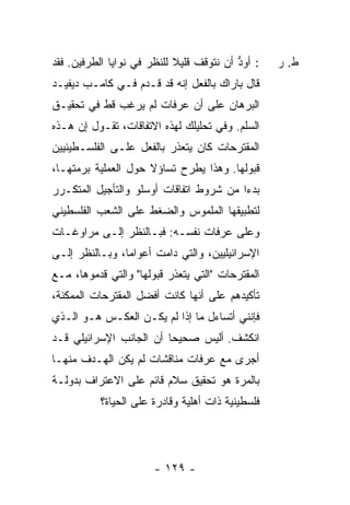 ‫: ﺃﻭﺩ ﺃﻥ ﻨﺘﻭﻗﻑ ﻗﻠﻴﻼ ﻟﻠﻨﻅﺭ ﻓﻲ ﻨﻭﺍﻴﺎ ﺍﻟﻁﺭﻓﻴﻥ. ﻓﻘﺩ‬
                            ‫ﹰ‬             ‫ﱡ‬       ‫ﻁ. ﺭ‬
‫ﻗﺎل ﺒﺎﺭﺍﻙ ﺒﺎﻟﻔﻌل ﺇﻨﻪ ﻗﺩ ﻗـ ‪‬ﻡ ﻓـﻲ ﻜﺎﻤـﺏ ﺩﻴﻔﻴـﺩ‬
                  ‫ﺩ‬
‫ﺍﻟﺒﺭﻫﺎﻥ ﻋﻠﻰ ﺃﻥ ﻋﺭﻓﺎﺕ ﻟﻡ ﻴﺭﻏﺏ ﻗﻁ ﻓﻲ ﺘﺤﻘﻴـﻕ‬
‫ﺍﻟﺴﻠﻡ. ﻭﻓﻲ ﺘﺤﻠﻴﻠﻙ ﻟﻬﺫﻩ ﺍﻻﺘﻔﺎﻗﺎﺕ، ﺘﻘـﻭل ﺇﻥ ﻫـﺫﻩ‬
‫ﺍﻟﻤﻘﺘﺭﺤﺎﺕ ﻜﺎﻥ ﻴﺘﻌﺫﺭ ﺒﺎﻟﻔﻌل ﻋﻠـﻰ ﺍﻟﻔﻠﺴـﻁﻴﻨﻴﻴﻥ‬
‫ﻗﺒﻭﻟﻬﺎ. ﻭﻫﺫﺍ ﻴﻁﺭﺡ ﺘﺴﺎﺅﻻ ﺤﻭل ﺍﻟﻌﻤﻠﻴﺔ ﺒﺭﻤﺘﻬـﺎ،‬
                     ‫ﹰ‬
‫ﺒﺩ ‪‬ﺍ ﻤﻥ ﺸﺭﻭﻁ ﺍﺘﻔﺎﻗﺎﺕ ﺃﻭﺴﻠﻭ ﻭﺍﻟﺘﺄﺠﻴل ﺍﻟﻤﺘﻜـﺭﺭ‬
                                         ‫ﺀ‬
‫ﻟﺘﻁﺒﻴﻘﻬﺎ ﺍﻟﻤﻠﻤﻭﺱ ﻭﺍﻟﻀﻐﻁ ﻋﻠﻰ ﺍﻟﺸﻌﺏ ﺍﻟﻔﻠﺴﻁﻴﻨﻲ‬
‫ﻭﻋﻠﻰ ﻋﺭﻓﺎﺕ ﻨﻔﺴـﻪ: ﻓﺒـﺎﻟﻨﻅﺭ ﺇﻟـﻰ ﻤﺭﺍﻭﻏـﺎﺕ‬
‫ﺍﻹﺴﺭﺍﺌﻴﻠﻴﻴﻥ، ﻭﺍﻟﺘﻲ ﺩﺍﻤﺕ ﺃﻋﻭﺍ ‪‬ﺎ، ﻭﺒـﺎﻟﻨﻅﺭ ﺇﻟـﻰ‬
                ‫ﻤ‬
‫ﺍﻟﻤﻘﺘﺭﺤﺎﺕ "ﺍﻟﺘﻲ ﻴﺘﻌﺫﺭ ﻗﺒﻭﻟﻬﺎ" ﻭﺍﻟﺘﻲ ﻗﺩﻤﻭﻫﺎ، ﻤـﻊ‬
‫ﺘﺄﻜﻴﺩﻫﻡ ﻋﻠﻰ ﺃﻨﻬﺎ ﻜﺎﻨﺕ ﺃﻓﻀل ﺍﻟﻤﻘﺘﺭﺤﺎﺕ ﺍﻟﻤﻤﻜﻨﺔ،‬
‫ﻓﺈﻨﻨﻲ ﺃﺘﺴﺎﺀل ﻤﺎ ﺇﺫﺍ ﻟﻡ ﻴﻜـﻥ ﺍﻟﻌﻜـﺱ ﻫـﻭ ﺍﻟـﺫﻱ‬
‫ﺍﻨﻜﺸﻑ. ﺃﻟﻴﺱ ﺼﺤﻴ ‪‬ﺎ ﺃﻥ ﺍﻟﺠﺎﻨﺏ ﺍﻹﺴﺭﺍﺌﻴﻠﻲ ﻗـﺩ‬
                         ‫ﺤ‬
‫ﺃﺠﺭﻯ ﻤﻊ ﻋﺭﻓﺎﺕ ﻤﻨﺎﻗﺸﺎﺕ ﻟﻡ ﻴﻜﻥ ﺍﻟﻬـﺩﻑ ﻤﻨﻬـﺎ‬
‫ﺒﺎﻟﻤﺭﺓ ﻫﻭ ﺘﺤﻘﻴﻕ ﺴﻼﻡ ﻗﺎﺌﻡ ﻋﻠﻰ ﺍﻻﻋﺘﺭﺍﻑ ﺒﺩﻭﻟـﺔ‬
          ‫ﻓﻠﺴﻁﻴﻨﻴﺔ ﺫﺍﺕ ﺃﻫﻠﻴﺔ ﻭﻗﺎﺩﺭﺓ ﻋﻠﻰ ﺍﻟﺤﻴﺎﺓ؟‬




                       ‫- ٩٢١ -‬
 