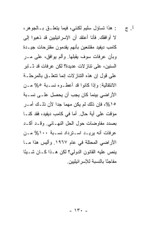 ‫: ﻫﺫﺍ ﺘﺴﺎﺅل ﺴﻠﻴﻡ ﻟﻜﻨﻨﻲ، ﻓﻴﻤﺎ ﻴﺘﻌﻠـﻕ ﺒـﺎﻟﺠﻭﻫﺭ،‬        ‫ﺁ. ﺝ‬
‫ﻻ ﺃﻭﺍﻓﻘﻙ. ﻓﺄﻨﺎ ﺃﻋﺘﻘﺩ ﺃﻥ ﺍﻹﺴﺭﺍﺌﻴﻠﻴﻴﻥ ﻗﺩ ﺫﻫﺒﻭﺍ ﺇﻟﻰ‬
‫ﻜﺎﻤﺏ ﺩﻴﻔﻴﺩ ﻤﻘﺘﻨﻌﻴﻥ ﺒﺄﻨﻬﻡ ﻴﻘﺩﻤﻭﻥ ﻤﻘﺘﺭﺤﺎﺕ ﺠﻴـﺩﺓ‬
‫ﻭﺒﺄﻥ ﻋﺭﻓﺎﺕ ﺴﻭﻑ ﻴﻘﺒﻠﻬﺎ. ﻭﺃﻟﻡ ﻴﻭﺍﻓﻕ، ﻋﻠﻰ ﻤـﺭ‬
‫ﺍﻟﺴﻨﻴﻥ، ﻋﻠﻰ ﺘﻨﺎﺯﻻﺕ ﻋﺩﻴﺩﺓ؟ ﻟﻜﻥ ﻋﺭﻓﺎﺕ ﻗﺩ ﺜـﺎﺒﺭ‬
‫ﻋﻠﻰ ﻗﻭل ﺇﻥ ﻫﺫﻩ ﺍﻟﺘﻨﺎﺯﻻﺕ ﺇﻨﻤﺎ ﺘﺘﻌﻠـﻕ ﺒﺎﻟﻤﺭﺤﻠـﺔ‬
‫ﺍﻻﻨﺘﻘﺎﻟﻴﺔ: ﻭﺇﺫﺍ ﻜﺎﻨﻭﺍ ﻗﺩ ﺃﻋﻁـﻭﻩ ﻨﺴـﺒﺔ ٥% ﻤـﻥ‬
‫ﺍﻷﺭﺍﻀﻲ ﺒﻴﻨﻤﺎ ﻜﺎﻥ ﻴﺠﺏ ﺃﻥ ﻴﺤﺼل ﻋﻠـﻰ ﻨﺴـﺒﺔ‬
‫٥١%، ﻓﺈﻥ ﺫﻟﻙ ﻟﻡ ﻴﻜﻥ ﻤﻬ ‪‬ﺎ ﺠ ‪‬ﺍ ﻷﻥ ﺫﻟـﻙ ﺃﻤـﺭ‬
              ‫ﻤ ﺩ‬
‫ﻤﺅﻗﺕ ﻋﻠﻰ ﺃﻴﺔ ﺤﺎل. ﺃ ‪‬ﺎ ﻓﻲ ﻜﺎﻤﺏ ﺩﻴﻔﻴﺩ، ﻓﻘﺩ ﻜﻨـﺎ‬
                         ‫ﻤ‬
‫ﺒﺼﺩﺩ ﻤﻔﺎﻭﻀﺎﺕ ﺤﻭل ﺍﻟﺤل ﺍﻟﻨﻬـﺎﺌﻲ. ﻭﻗـﺩ ﺃﻜـﺩ‬
‫ﻋﺭﻓﺎﺕ ﺃﻨﻪ ﻴﺭﻴـﺩ ﺍﺴـﺘﺭﺩﺍﺩ ﻨﺴـﺒﺔ ٠٠١% ﻤـﻥ‬
‫ﺍﻷﺭﺍﻀﻲ ﺍﻟﻤﺤﺘﻠﺔ ﻓﻲ ﻋﺎﻡ ٧٦٩١. ﻭﺃﻟﻴﺱ ﻫﺫﺍ ﻤـﺎ‬
‫ﻴﻨﺹ ﻋﻠﻴﻪ ﺍﻟﻘﺎﻨﻭﻥ ﺍﻟﺩﻭﻟﻲ؟ ﻟﻜﻥ ﻫـﺫﺍ ﻜـﺎﻥ ﺸـﻴ ًﺎ‬
 ‫ﺌ‬
                      ‫ﻤﻔﺎﺠ ًﺎ ﺒﺎﻟﻨﺴﺒﺔ ﻟﻺﺴﺭﺍﺌﻴﻠﻴﻴﻥ.‬
                                            ‫ﺌ‬




                       ‫- ٠٣١ -‬
 