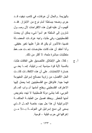 ‫ﺒﺎﻟﻬﺯﻴﻤﺔ. ﻭﺍﻟﺤﺎل ﺃﻥ ﻋﺭﻓﺎﺕ، ﻓﻲ ﻜﺎﻤﺏ ﺩﻴﻔﻴﺩ، ﻗـﺩ‬
‫ﺠﺭﻯ ﻭﻀﻌﻪ ﺒﺒﺴﺎﻁﺔ ﺃﻤﺎﻡ ﻨﻭﻉ ﻤﻥ ﺍﻻﺒﺘﺯﺍﺯ. ﻓﻘـﺩ‬
‫ﺃﻓﻬﻤﻭﻩ ﺃﻥ ﻋﻠﻴﻪ ﻗﺒﻭل ﻫﺫﻩ ﺍﻻﻗﺘﺭﺍﺤﺎﺕ ﻷﻥ ﻭﺼـﻭل‬
‫ﺸﺎﺭﻭﻥ ﺇﻟﻰ ﺍﻟﺴﻠﻁﺔ ﻫﻭ ﺃﺴﻭﺃ ﺸﻲﺀ ﻴﻤﻜﻥ ﺃﻥ ﻴﺤﺩﺙ‬
‫ﻟﻠﻔﻠﺴﻁﻴﻨﻴﻴﻥ، ﻭﻓﻲ ﻁﺎﺒﺎ، ﻭﺍﺠﻪ ﻋﺭﻓـﺎﺕ ﺍﻟﻤﻌﻀـﻠﺔ‬
‫ﻨﻔﺴﻬﺎ، ﻓﺎﻷﻤﻭﺭ ﻟﻡ ﻴﻜﻥ ﻗﺩ ﻁﺭﺃ ﻋﻠﻴﻬﺎ ﺘﻐﻴﺭ ﺤﻘﻴﻘﻲ.‬
‫ﻭﺃﻨﺎ ﺃﻋﺘﻘﺩ ﺃﻥ ﻫﺫﻩ ﻜﺎﻨﺕ ﻤﻔﺎﻭﻀﺎﺕ ﺘﺤـﺕ ﻀـﻐﻁ‬
          ‫ﻤﺘﻁﻠﺒﺎﺕ ﻤﺒﺎﺸﺭﺓ ﻤﻠﺤﺔ، ﻻ ﺃﻜﺜﺭ ﻤﻥ ﺫﻟﻙ.‬
‫: ﻜ ﹼ، ﻋﻠﻰ ﺍﻹﻁﻼﻕ. ﻓﺎﻟﺘﺼﺩﻴﻕ ﻋﻠﻰ ﺍﺘﻔﺎﻗﺎﺕ ﻁﺎﺒﺎ،‬
                                       ‫ﻼ‬              ‫ﺁ. ﺝ‬
‫ﺒﺎﻟﻨﺴﺒﺔ ﻷﻴﺔ ﻗﻭﺓ ﺴﻴﺎﺴﻴﺔ ﺇﺴـﺭﺍﺌﻴﻠﻴﺔ، ﺇﻨﻤـﺎ ﻴﻌﻨـﻲ‬
‫ﺨﺴﺎﺭﺓ ﺍﻻﻨﺘﺨﺎﺒﺎﺕ. ﻋﻠﻰ ﺃﻥ ﻫﺫﻩ ﺍﻻﺘﻔﺎﻗـﺎﺕ ﻜﺎﻨـﺕ‬
‫ﺍﻟﺤل ﺍﻷﻓﻀل، ﻤﻥ ﺯﺍﻭﻴﺔ ﻤﺼﺎﻟﺢ ﺇﺴﺭﺍﺌﻴل ﺍﻟﻤﻔﻬﻭﻤﺔ‬
‫ﻓﻬ ‪‬ﺎ ﺠﻴ ‪‬ﺍ. ﻓﺎﻟﻭﻓﺎﻕ ﻤﻊ ﺍﻟﻔﻠﺴﻁﻴﻨﻴﻴﻥ ﺇﻨﻤﺎ ﻴﺤﻤل ﺇﻟﻴﻬﺎ‬
                                         ‫ﻤ ﺩ‬
‫ﺍﻻﻋﺘﺭﺍﻑ ﺍﻟﻔﻠﺴﻁﻴﻨﻲ ﻭﻴﻔﺘﺢ ﺃﻤﺎﻤﻬﺎ ﺃﺒـﻭﺍﺏ ﺍﻟﻌـﺎﻟﻡ‬
‫ﺍﻟﻌﺭﺒﻲ، ﻜﻤﺎ ﻴﻨﺸﺊ ﺩﻭﻟﺔ ﻓﻠﺴﻁﻴﻨﻴﺔ ﻻ ﺘﻬﺩﺩ ﺒﺘﻌﺭﻴﺽ‬
‫ﺃﻤﻨﻬﺎ ﻟﻠﺨﻁﺭ. ﻭﻴﻌﺘﻘﺩ ﻓﺼﻴل ﻤﻥ ﺍﻟﻁﺒﻘـﺔ ﺍﻟﺤﺎﻜﻤـﺔ‬
‫ﺍﻹﺴﺭﺍﺌﻴﻠﻴﺔ ﺃﻥ ﻫﺫﺍ ﺤل ﺠﻴﺩ، ﺨﺎﺼﺔ ﺍﻟﺤـل ﺍﻟـﺫﻱ‬
‫ﻴﺴﻌﻰ ﺇﻟﻰ ﺩﻤﺞ ﺇﺴﺭﺍﺌﻴل ﻓﻲ ﺍﻟﻌﻭﻟﻤـﺔ ﺒـﺩﻻ ﻤـﻥ‬
    ‫ﹰ‬
                  ‫ﺇﻏﺭﺍﻗﻬﺎ ﻓﻲ ﺤﺭﺏ ﻗﺒﻠﻴﺔ - ﻗﻭﻤﻴﺔ.‬

                         ‫- ٣٣١ -‬
 