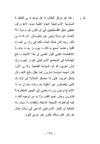 ‫: ﻫﺫﺍ ﻫﻭ ﻤﺭﻜﺯ ﺍﻟﻨﻘﺎﺵ ﺇﺫ ﻫل ﻴﻭﺠﺩ ﻓـﻲ ﺍﻟﻁﺒﻘـﺔ‬       ‫ﻁ. ﺭ‬
‫ﺍﻟﺴﻴﺎﺴﻴﺔ ﺍﻹﺴﺭﺍﺌﻴﻠﻴﺔ ﺍﺘﺠﺎﻩ ﺃﻏﻠﺒﻴﺔ ﻤﺅﻴﺩ ﻻﻋﺘـﺭﺍﻑ‬
‫ﺤﻘﻴﻘﻲ ﺒﺤﻕ ﺍﻟﻔﻠﺴﻁﻴﻨﻴﻴﻥ ﻓﻲ ﺃﻥ ﺘﻜﻭﻥ ﻟﻬـﻡ ﺩﻭﻟـﺔ؟‬
‫ﺃﺘﺤ ‪‬ﺙ ﻋﻥ ﺩﻭﻟﺔ ﻭﻟﻴﺱ ﻋﻥ ﺒﺎﻨﺘﻭﺴﺘﺎﻥ. ﺃﺸـﻙ ﻓـﻲ‬
    ‫‪‬‬                               ‫ﺩ ﹸ‬
‫ﺫﻟﻙ. ﺭﺒﻤﺎ ﻜﺎﻥ ﻫﻨﺎﻙ ﺍﺘﺠﺎﻩ، ﻟﻜﻨﻪ ﻓﻲ ﺭﺃﻴـﻲ ﺍﺘﺠـﺎﻩ‬
‫ﺃﻗﻠﻴﺔ ﻭﻋﻨﺩﻤﺎ ﺃﺴﻤﻊ ﻤﺎ ﻗﺎﻟـﻪ ﺒﻴﺭﻴـﺯ ﺒﻌـﺩ ﺒﺩﺍﻴـﺔ‬
                            ‫‪‬‬
‫ﺍﻻﻨﺘﻔﺎﻀﺔ، ﻓﺈﻨﻨﻲ ﺃﻗﻭل ﻟﻨﻔﺴﻲ ﺇﻥ ﻫﺫﺍ ﺍﻻﺘﺠﺎﻩ ﺒـﺎﻟﻎ‬
‫ﺍﻟﻬﺸﺎﺸﺔ ﻓﻲ ﺍﻟﻤﺠﺘﻤﻊ ﺍﻹﺴﺭﺍﺌﻴﻠﻲ. ﻓﻬـﻭ )ﺒﻴﺭﻴـﺯ(،‬
‫ﺸﺄﻥ ﺁﺨﺭﻴﻥ، ﻗﺩ ﺃﻴﺩ ﺍﻟﺴﻴﺎﺴﺔ ﺍﻟﻘﻤﻌﻴﺔ: ﻭﺇﻟـﻰ ﺍﻵﻥ،‬
‫ﻓﺈﻥ ﺸﺠﺒﻪ ﻟﺴﻴﺎﺴﺔ ﺸﺎﺭﻭﻥ ﺇﻨﻤﺎ ﻴﻅل ﺒﺎﻟﻎ ﺍﻟﺘﺨـﺎﺫل‬
‫ﺒﺸﻜل ﻏﺭﻴﺏ. ﻓﺄﻴﻥ ﺇ ﹰﺍ ﻤﻌﺴﻜﺭ ﺍﻟﺴﻼﻡ؟ ﺃﻴﻥ ﺃﻭﻟﺌـﻙ‬
                         ‫ﺫ‬
‫ﺍﻟﺫﻴﻥ ﻴﻨﻔﺼﻠﻭﻥ ﻋﻥ ﺃﻏﻠﺒﻴﺔ ﺼـﻭﺘﺕ ﺒﻤﺜـل ﻫـﺫﺍ‬
‫ﺍﻻﺘﺴﺎﻉ ﻟﺭﺌﻴﺱ ﻭﺯﺭﺍﺀ ﻴﻨﺘﻤﻲ ﺇﻟﻰ ﺍﻟﻴﻤﻴﻥ ﺍﻟﻤﺘﻁﺭﻑ؟‬
‫ﻓﺸﺎﺭﻭﻥ ﻭﺤﺵ ﻋﺩﻴﻡ ﺍﻟﻘﻠﺏ ﻭﻻ ﺒﺩ ﻤﻥ ﺘﻭﺠﻴﻪ ﺍﻟﻨﻘـﺩ‬
‫ﺇﻟﻴﻪ ﻟﺘﻭﺍﻁﺅﺍﺘﻪ ﺍﻟﺸﻨﻴﻌﺔ ﺍﻟﺴﺎﺒﻘﺔ ﻭﻟﻔﻅﺎﻋـﺔ ﺴﻴﺎﺴـﺘﻪ‬
‫ﺍﻟﺤﺎﻟﻴﺔ ﺇﻥ ﺍﻟﺘﻴﺎﺭ ﺍﻹﺴﺭﺍﺌﻴﻠﻲ ﺍﻟﺩﺍﻋﻲ ﺇﻟﻰ ﺴﻼﻡ ﻋﺎﺩل‬
       ‫ﻫﻭ ﺘﻴﺎﺭ ﻫﺵ ﻭﻴﻜﺎﺩ ﻴﻜﻭﻥ ﻏﻴﺭ ﻤﺭﺌﻲ ﺍﻟﻴﻭﻡ.‬




                       ‫- ٤٣١ -‬
 