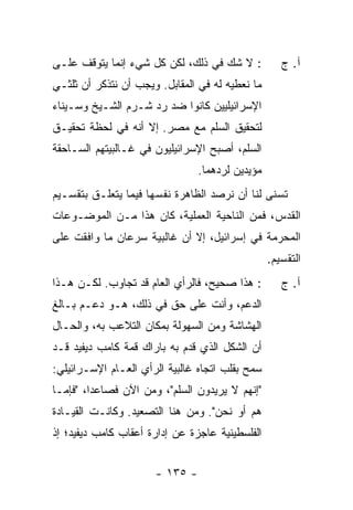 ‫: ﻻ ﺸﻙ ﻓﻲ ﺫﻟﻙ، ﻟﻜﻥ ﻜل ﺸﻲﺀ ﺇﻨﻤﺎ ﻴﺘﻭﻗﻑ ﻋﻠـﻰ‬           ‫ﺁ. ﺝ‬
‫ﻤﺎ ﻨﻌﻁﻴﻪ ﻟﻪ ﻓﻲ ﺍﻟﻤﻘﺎﺒل. ﻭﻴﺠﺏ ﺃﻥ ﻨﺘﺫﻜﺭ ﺃﻥ ﺜﻠﺜـﻲ‬
‫ﺍﻹﺴﺭﺍﺌﻴﻠﻴﻴﻥ ﻜﺎﻨﻭﺍ ﻀﺩ ﺭﺩ ﺸـﺭﻡ ﺍﻟﺸـﻴﺦ ﻭﺴـﻴﻨﺎﺀ‬
                    ‫‪‬‬
‫ﻟﺘﺤﻘﻴﻕ ﺍﻟﺴﻠﻡ ﻤﻊ ﻤﺼﺭ. ﺇﻻ ﺃﻨﻪ ﻓﻲ ﻟﺤﻅﺔ ﺘﺤﻘﻴـﻕ‬
                   ‫ﹼ‬
‫ﺍﻟﺴﻠﻡ، ﺃﺼﺒﺢ ﺍﻹﺴﺭﺍﺌﻴﻠﻴﻭﻥ ﻓﻲ ﻏـﺎﻟﺒﻴﺘﻬﻡ ﺍﻟﺴـﺎﺤﻘﺔ‬
                                ‫ﻤﺅﻴﺩﻴﻥ ﻟﺭﺩﻫﻤﺎ.‬
‫ﺘﺴﻨﻰ ﻟﻨﺎ ﺃﻥ ﻨﺭﺼﺩ ﺍﻟﻅﺎﻫﺭﺓ ﻨﻔﺴﻬﺎ ﻓﻴﻤﺎ ﻴﺘﻌﻠـﻕ ﺒﺘﻘﺴـﻴﻡ‬
‫ﺍﻟﻘﺩﺱ، ﻓﻤﻥ ﺍﻟﻨﺎﺤﻴﺔ ﺍﻟﻌﻤﻠﻴﺔ، ﻜﺎﻥ ﻫﺫﺍ ﻤـﻥ ﺍﻟﻤﻭﻀـﻭﻋﺎﺕ‬
‫ﺍﻟﻤﺤ ‪‬ﻤﺔ ﻓﻲ ﺇﺴﺭﺍﺌﻴل، ﺇﻻ ﺃﻥ ﻏﺎﻟﺒﻴﺔ ﺴﺭﻋﺎﻥ ﻤﺎ ﻭﺍﻓﻘﺕ ﻋﻠﻰ‬
                             ‫ﹼ‬                ‫ﺭ‬
                                                 ‫ﺍﻟﺘﻘﺴﻴﻡ.‬
‫: ﻫﺫﺍ ﺼﺤﻴﺢ، ﻓﺎﻟﺭﺃﻱ ﺍﻟﻌﺎﻡ ﻗﺩ ﺘﺠﺎﻭﺏ. ﻟﻜـﻥ ﻫـﺫﺍ‬        ‫ﺁ. ﺝ‬
‫ﺍﻟﺩﻋﻡ، ﻭﺃﻨﺕ ﻋﻠﻰ ﺤﻕ ﻓﻲ ﺫﻟﻙ، ﻫـﻭ ﺩﻋـﻡ ﺒـﺎﻟﻎ‬
‫ﺍﻟﻬﺸﺎﺸﺔ ﻭﻤﻥ ﺍﻟﺴﻬﻭﻟﺔ ﺒﻤﻜﺎﻥ ﺍﻟﺘﻼﻋﺏ ﺒﻪ، ﻭﺍﻟﺤـﺎل‬
‫ﺃﻥ ﺍﻟﺸﻜل ﺍﻟﺫﻱ ﻗﺩ ‪ ‬ﺒﻪ ﺒﺎﺭﺍﻙ ﻗﻤﺔ ﻜﺎﻤﺏ ﺩﻴﻔﻴﺩ ﻗـﺩ‬
                            ‫ﹶ ‪‬ﻡ‬
‫ﺴﻤﺢ ﺒﻘﻠﺏ ﺍﺘﺠﺎﻩ ﻏﺎﻟﺒﻴﺔ ﺍﻟﺭﺃﻱ ﺍﻟﻌـﺎﻡ ﺍﻹﺴـﺭﺍﺌﻴﻠﻲ:‬
‫"ﺇﻨﻬﻡ ﻻ ﻴﺭﻴﺩﻭﻥ ﺍﻟﺴﻠﻡ"، ﻭﻤﻥ ﺍﻵﻥ ﻓﺼﺎﻋ ‪‬ﺍ، "ﻓﺈﻤـﺎ‬
         ‫ﺩ‬
‫ﻫﻡ ﺃﻭ ﻨﺤﻥ". ﻭﻤﻥ ﻫﻨﺎ ﺍﻟﺘﺼﻌﻴﺩ. ﻭﻜﺎﻨـﺕ ﺍﻟﻘﻴـﺎﺩﺓ‬
‫ﺍﻟﻔﻠﺴﻁﻴﻨﻴﺔ ﻋﺎﺠﺯﺓ ﻋﻥ ﺇﺩﺍﺭﺓ ﺃﻋﻘﺎﺏ ﻜﺎﻤﺏ ﺩﻴﻔﻴﺩ؛ ﺇﺫ‬


                      ‫- ٥٣١ -‬
 