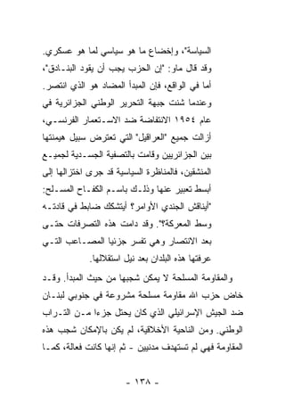 ‫ﺍﻟﺴﻴﺎﺴﺔ"، ﻭﺇﺨﻀﺎﻉ ﻤﺎ ﻫﻭ ﺴﻴﺎﺴﻲ ﻟﻤﺎ ﻫﻭ ﻋﺴﻜﺭﻱ.‬
‫ﻭﻗﺩ ﻗﺎل ﻤﺎﻭ: "ﺇﻥ ﺍﻟﺤﺯﺏ ﻴﺠﺏ ﺃﻥ ﻴﻘﻭﺩ ﺍﻟﺒﻨـﺎﺩﻕ"،‬
‫ﺃ ‪‬ﺎ ﻓﻲ ﺍﻟﻭﺍﻗﻊ، ﻓﺈﻥ ﺍﻟﻤﺒﺩﺃ ﺍﻟﻤﻀﺎﺩ ﻫﻭ ﺍﻟﺫﻱ ﺍﻨﺘﺼﺭ.‬
                                             ‫ﻤ‬
‫ﻭﻋﻨﺩﻤﺎ ﺸﻨﺕ ﺠﺒﻬﺔ ﺍﻟﺘﺤﺭﻴﺭ ﺍﻟﻭﻁﻨﻲ ﺍﻟﺠﺯﺍﺌﺭﻴﺔ ﻓﻲ‬
‫ﻋﺎﻡ ٤٥٩١ ﺍﻻﻨﺘﻔﺎﻀﺔ ﻀﺩ ﺍﻻﺴـﺘﻌﻤﺎﺭ ﺍﻟﻔﺭﻨﺴـﻲ،‬
‫ﺃﺯﺍﻟﺕ ﺠﻤﻴﻊ "ﺍﻟﻌﺭﺍﻗﻴل" ﺍﻟﺘﻲ ﺘﻌﺘﺭﺽ ﺴﺒﻴل ﻫﻴﻤﻨﺘﻬﺎ‬
‫ﺒﻴﻥ ﺍﻟﺠﺯﺍﺌﺭﻴﻴﻥ ﻭﻗﺎﻤﺕ ﺒﺎﻟﺘﺼﻔﻴﺔ ﺍﻟﺠﺴـﺩﻴﺔ ﻟﺠﻤﻴـﻊ‬
‫ﺍﻟﻤﻨﺸﻘﻴﻥ، ﻓﺎﻟﻤﻨﺎﻅﺭﺓ ﺍﻟﺴﻴﺎﺴﻴﺔ ﻗﺩ ﺠﺭﻯ ﺍﺨﺘﺯﺍﻟﻬﺎ ﺇﻟﻰ‬
‫ﺃﺒﺴﻁ ﺘﻌﺒﻴﺭ ﻋﻨﻬﺎ ﻭﺫﻟـﻙ ﺒﺎﺴـﻡ ﺍﻟﻜﻔـﺎﺡ ﺍﻟﻤﺴـﻠﺢ:‬
‫"ﺃﻴﻨﺎﻗﺵ ﺍﻟﺠﻨﺩﻱ ﺍﻷﻭﺍﻤﺭ؟ ﺃﻴﺘﺸﻜﻙ ﻀﺎﺒﻁ ﻓﻲ ﻗﺎﺩﺘـﻪ‬
          ‫ﹲ‬                   ‫‪‬‬      ‫ﹸ‬
‫ﻭﺴﻁ ﺍﻟﻤﻌﺭﻜﺔ؟". ﻭﻗﺩ ﺩﺍﻤﺕ ﻫﺫﻩ ﺍﻟﺘﺼﺭﻓﺎﺕ ﺤﺘـﻰ‬
‫ﺒﻌﺩ ﺍﻻﻨﺘﺼﺎﺭ ﻭﻫﻲ ﺘﻔﺴﺭ ﺠﺯﺌﻴﺎ ﺍﻟﻤﺼـﺎﻋﺏ ﺍﻟﺘـﻲ‬
                ‫‪‬‬
             ‫ﻋﺭﻓﺘﻬﺎ ﻫﺫﻩ ﺍﻟﺒﻠﺩﺍﻥ ﺒﻌﺩ ﻨﻴل ﺍﺴﺘﻘﻼﻟﻬﺎ.‬
‫ﻭﺍﻟﻤﻘﺎﻭﻤﺔ ﺍﻟﻤﺴﻠﺤﺔ ﻻ ﻴﻤﻜﻥ ﺸﺠﺒﻬﺎ ﻤﻥ ﺤﻴﺙ ﺍﻟﻤﺒﺩﺃ. ﻭﻗـﺩ‬
‫ﺨﺎﺽ ﺤﺯﺏ ﺍﷲ ﻤﻘﺎﻭﻤﺔ ﻤﺴﻠﺤﺔ ﻤﺸﺭﻭﻋﺔ ﻓﻲ ﺠﻨﻭﺒﻲ ﻟﺒﻨـﺎﻥ‬
‫ﻀﺩ ﺍﻟﺠﻴﺵ ﺍﻹﺴﺭﺍﺌﻴﻠﻲ ﺍﻟﺫﻱ ﻜﺎﻥ ﻴﺤﺘل ﺠﺯ ‪‬ﺍ ﻤـﻥ ﺍﻟﺘـﺭﺍﺏ‬
             ‫ﺀ‬
‫ﺍﻟﻭﻁﻨﻲ. ﻭﻤﻥ ﺍﻟﻨﺎﺤﻴﺔ ﺍﻷﺨﻼﻗﻴﺔ، ﻟﻡ ﻴﻜﻥ ﺒﺎﻹﻤﻜﺎﻥ ﺸﺠﺏ ﻫﺫﻩ‬
‫ﺍﻟﻤﻘﺎﻭﻤﺔ ﻓﻬﻲ ﻟﻡ ﺘﺴﺘﻬﺩﻑ ﻤﺩﻨﻴﻴﻥ - ﺜﻡ ﺇﻨﻬﺎ ﻜﺎﻨﺕ ﻓﻌﺎﻟﺔ، ﻜﻤـﺎ‬


                       ‫- ٨٣١ -‬
 