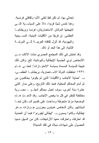 ‫ﺘﺤﺩﺜﻲ ﺒﻬﺎ، ﻟﻡ ﺘﻜﻥ ﻗﻁ ﻟﻐﺘﻲ ﺍﻷﻡ؛ ﻭﺜﻘﺎﻓﺘﻲ ﻓﺭﻨﺴﻴﺔ.‬
‫ﻭﻫﻨﺎ ﻨﻠﻤﺱ ﺸﻴ ًﺎ ﻓﺭﻴ ‪‬ﺍ، ﺩﺍﻻ ﻋﻠﻰ ﺍﻟﺴﻴﺎﺴـﻴﺔ ﺍﻟﺘـﻲ‬
                    ‫ﹰ‬     ‫ﺩ‬      ‫ﺌ‬
‫ﺍﻨﺘﻬﺠﺘﻬﺎ ﺍﻟﺩﻭﻟﺘﺎﻥ ﺍﻻﺴﺘﻌﻤﺎﺭﻴﺘﺎﻥ، ﻓﺭﻨﺴﺎ ﻭﺒﺭﻴﻁﺎﻨﻴـﺎ‬
‫ﺍﻟﻌﻅﻤﻰ: ﺇﻥ ﻓﺭﻴ ﹰﺎ ﻤﻥ ﺍﻷﻗﻠﻴﺎﺕ ﺍﻟﺩﻴﻨﻴﺔ، ﺍﻟﻤﺴـﻴﺤﻴﺔ‬
                               ‫ﻘ‬
‫ﻭﺍﻟﻴﻬﻭﺩﻴﺔ، ﻗﺩ ﺃﻨﺯل ﺜﻘﺎﻓﺘﻪ ﺍﻟﻌﺭﺒﻴـﺔ ﺇﻟـﻰ ﺍﻟﻤﺭﺘﺒـﺔ‬
                      ‫ﺍﻟﺜﺎﻨﻴﺔ، ﺇﻟﻰ ﻫﺫﺍ ﺍﻟﺤﺩ ﺃﻭ ﺫﺍﻙ.‬
‫ﻭﻗﺩ ﺘﻌﺎﻴﺵ ﻓﻲ ﺫﻟﻙ ﺍﻟﻤﺠﺘﻤﻊ ﺍﻟﻤﺼﺭﻱ ﻤﺌﺎﺕ ﺍﻵﻻﻑ ﻤـﻥ‬
‫ﺍﻷﺸﺨﺎﺹ ﺫﻭﻱ ﺍﻟﺠﻨﺴﻴﺔ ﺍﻹﻴﻁﺎﻟﻴﺔ ﻭﺍﻟﻴﻭﻨﺎﻨﻴﺔ، ﺇﻟﺦ. ﻭﻜﺎﻥ ﺫﻟﻙ‬
‫ﻨﺘﻴﺠﺔ ﻟﻠﺴﻴﺎﺴﺔ ﺍﻟﻤﺴﻤﺎﺓ ﺒﺴﻴﺎﺴﺔ "ﺍﻻﻤﺘﻴـﺎﺯﺍﺕ": ﻓﺤﺘـﻰ ﻋـﺎﻡ‬
‫٦٣٩١ ﺍﺤﺘﻔﻅﺕ ﺍﻟﺩﻭﻟﺔ ﺍﻻﺴـﺘﻌﻤﺎﺭﻴﺔ، ﺒﺭﻴﻁﺎﻨﻴـﺎ ﺍﻟﻌﻅﻤـﻰ،‬
‫ﺒـ "ﺤﻤﺎﻴﺔ ﺍﻷﺠﺎﻨﺏ ﻭﺍﻷﻗﻠﻴﺎﺕ" ﺍﻟﺫﻴﻥ ﻟﻡ ﻴﻜﻭﻨﻭﺍ ﻴﺤﺎﻜﻤﻭﻥ ﻤﻥ‬
‫ﺜﻡ ﺃﻤﺎﻡ ﺍﻟﻤﺤﺎﻜﻡ ﺍﻟﻤﺤﻠﻴﺔ، ﻓﺒﻌﺩ ﺫﻟﻙ ﺍﻟﺘﺎﺭﻴﺦ، ﻭﻋﻠﻰ ﻤﺩﺍﺭ ﺍﺜﻨﺘﻲ‬
‫ﻋﺸﺭﺓ ﺴﻨﺔ ﺃﺨﺭﻯ، ﺴﻭﻑ ﺘﻌﻤل ﻤﺤﺎﻜﻡ ﺃﻨﺠﻠـﻭ - ﻤﺼـﺭﻴﺔ‬
‫ﻤﺨﺘﻠﻁﺔ ﻟﻠﻨﻅﺭ ﻓﻲ ﻜل ﻤﺎ ﻴﺨﺹ ﺍﻷﺠﺎﻨﺏ. ﻭﻗﺩ ﺃﺘﺎﺤـﺕ ﻫـﺫﻩ‬
‫ﺍﻟﻭﻀﻌﻴﺔ ﻤﺯﺍﻴﺎ ﻤﻠﺤﻭﻅﺔ ﻭﺴﺎﻋﺩﺕ ﻋﻠﻰ ﺘﻘﺴﻴﻡ ﺍﻟﺴـﻜﺎﻥ ﺘﺒ ‪‬ـﺎ‬
  ‫ﻌ‬
‫ﻟﺩﻴﺎﻨﺎﺘﻬﻡ. ﻭﻜﺎﻥ ﺃﺸﺨﺎﺹ ﻋﺩﻴﺩﻭﻥ ﻴﺤﻭﺯﻭﻥ ﺠـﻭﺍﺯﺍﺕ ﺴـﻔﺭ‬
‫ﺇﻴﻁﺎﻟﻴﺔ، ﻭﻜﺎﻨﻭﺍ ﻴﺴﻤﻭﻥ ﺒـ "ﺇﻴﻁﺎﻟﻲ ﻟﻴﻔﻭﺭﻨﻭ"؛ ﻓﺒﻤﺎ ﺃﻥ ﺍﻟﻌﻤ‪‬ﺩﻴﺔ‬
     ‫‪‬‬
‫ﻗﺩ ﺍﺤﺘﺭﻗﺕ ﻭﺍﺤﺘﺭﻗﺕ ﻤﻌﻬﺎ ﺍﻷﺭﺸﻴﻔﺎﺕ، ﻜﺎﻥ ﻤﻥ ﺍﻟﺴﻬل ﻨﺴﺒ ‪‬ﺎ‬
 ‫ﻴ‬
               ‫ﺍﻟﺤﺼﻭل ﻋﻠﻰ ﺸﻬﺎﺩﺍﺕ ﻤﻴﻼﺩ ﻓﻲ ﺘﻠﻙ ﺍﻟﻤﺩﻴﻨﺔ!‬

                         ‫- ٣١ -‬
 