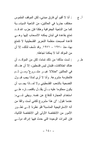 ‫: ﺃﻨﺎ ﻻ ﺃﻗﻴﻡ ﺃﻱ ﻓﺎﺭﻕ ﻤﺒﺩﺌﻲ، ﻟﻜﻥ ﺍﻟﻤﻭﻗﻑ ﺍﻟﻤﻠﻤﻭﺱ‬     ‫ﺁ. ﺝ‬
‫ﻤﺨﺘﻠﻑ ﺠﺫﺭ ‪‬ﺎ ﻓﻲ ﺍﻟﺤﺎﻟﺘﻴﻥ، ﻤﻥ ﺍﻟﻨﺎﺤﻴﺔ ﺍﻟﺴﻴﺎﺴـﻴﺔ‬
                                   ‫ﻴ‬
‫ﻜﻤﺎ ﻤﻥ ﺍﻟﻨﺎﺤﻴﺔ ﺍﻟﺠﻐﺭﺍﻓﻴﺔ ﻭﻫﻜﺫﺍ ﻓﺈﻥ ﺤﺯﺏ ﺍﷲ ﻗـﺩ‬
‫ﺘﻤﺘﻊ ﺒﻘﺎﻋﺩﺓ ﻓﻲ ﻟﺒﻨﺎﻥ ﻴﻤﻜﻨﻪ ﺍﻻﻨﺴﺤﺎﺏ ﺇﻟﻴﻬﺎ ﻭﻫـﻲ‬
‫ﻗﺎﻋﺩﺓ ﺃﺼﺒﺤﺕ ﻤﻨﻅﻤﺔ ﺍﻟﺘﺤﺭﻴﺭ ﺍﻟﻔﻠﺴﻁﻴﻨﻴﺔ ﻻ ﺘﺘﻤﺘﻊ‬
‫ﺒﻬﺎ، ﻤﻨﺫ ٠٧٩١ - ١٧٩١. ﻭﻗﺩ ﻨﺄﺴﻑ ﻟﺫﻟﻙ، ﺇﻻ ﺃﻥ‬
   ‫ﹼ‬
                 ‫ﻤﻥ ﺍﻟﻤﺅﻜﺩ ﺃﻨﻨﺎ ﻻ ﻴﻤﻜﻨﻨﺎ ﺘﺠﺎﻫﻠﻪ.‬
‫: ﻟﺴﺕ ﻤﺘﺄﻜ ‪‬ﺍ ﻤﻥ ﺫﻟﻙ ﺘﻤﺎ ‪‬ﺎ، ﻟﻜﻥ ﻤﻥ ﺍﻟﻤﺅﻜـﺩ ﺃﻥ‬
              ‫‪‬‬     ‫ﻤ‬             ‫ﺩ‬      ‫ﹸ‬         ‫ﻁ. ﺭ‬
‫ﻫﻨﺎﻙ ﺍﺨﺘﻼﻓﺎﺕ، ﻓﻠﺒﻨﺎﻥ ﻟﻴﺱ ﻓﻠﺴﻁﻴﻥ، ﺇﻻ ﺃﻥ ﻫﻨـﺎﻙ‬
         ‫ﹼ‬
‫ﻓﻲ ﺍﻟﺤﺎﻟﺘﻴﻥ "ﺍﺤﺘﻼﻻ ﻏﻴـﺭ ﻤﺸـﺭﻭﻉ" ﻭﻤـﻥ ﺜـﻡ‬
                      ‫ﹰ‬
‫ﻓﺎﻟﻤﻘﺎﻭﻤﺔ ﻤﺸﺭﻭﻋﺔ. ﻭﺃﻨﺎ ﻻ ﺃﺭﻯ ﻟﻤﺎﺫﺍ ﻴﺠﺏ ﻗﺒـﻭل‬
‫ﺍﻟﺘﻀﺤﻴﺔ ﺒﺎﻟﺸﻌﺏ ﺍﻟﻔﻠﺴﻁﻴﻨﻲ ﻭﻻ ﻟﻤـﺎﺫﺍ ﻴﺠـﺏ ﺃﻥ‬
‫ﻴﻜﻭﻥ ﻤﺤﻜﻭ ‪‬ﺎ ﻋﻠﻴﻪ ﺒـﺄﻥ ﻴﻘ ﹶـل ﺒﺎﻗﺘﺼـﺎﺭﻩ ﻋﻠـﻰ‬
                 ‫‪ْ ‬ﹾﺘ‬           ‫ﻤ‬
‫ﺍﺴﺘﺨﺩﺍﻡ ﺍﻟﺤﺠﺎﺭﺓ ﻟﻠﺩﻓﺎﻉ ﻋﻥ ﻨﻔﺴﻪ. ﻭﻴﺒﻘﻰ ﺸـﻲﺀ:‬
‫ﻋﻨﺩﻤﺎ ﺘﻘﻭل: "ﺇﻥ ﻫﺫﺍ ﻤﺸﺭﻭﻉ ﻟﻜﻨﻨﻲ ﻟﺴﺕ ﻭﺍﺜ ﹰﺎ ﻤﻥ‬
    ‫ﹸ ﻘ‬
‫ﺃﻨﻪ ﺍﻻﺴﺘﺭﺍﺘﻴﺠﻴﺔ ﺍﻟﻤﻨﺎﺴﺒﺔ" ﻓﻠﻭ ﻨﻅﺭﻨﺎ ﺇﻟـﻰ ﺘﻁـﻭﺭ‬
‫ﺍﻷﻤﻭﺭ ﻤﻥ ﺍﻻﻨﺘﻔﺎﻀﺔ ﺍﻷﻭﻟﻰ ﺇﻟﻰ ﺍﻻﻨﺘﻔﺎﻀﺔ ﺍﻟﺜﺎﻨﻴﺔ،‬
‫ﻓﺈﻥ ﺍﻟﻤﺭﺍﺕ ﺍﻟﻭﺤﻴﺩﺓ ﺍﻟﺘﻲ ﺤﺩﺙ ﻓﻴﻬﺎ ﺇﺩﺭﺍﻙ ﺩﻭﻟـﻲ‬


                      ‫- ٠٤١ -‬
 