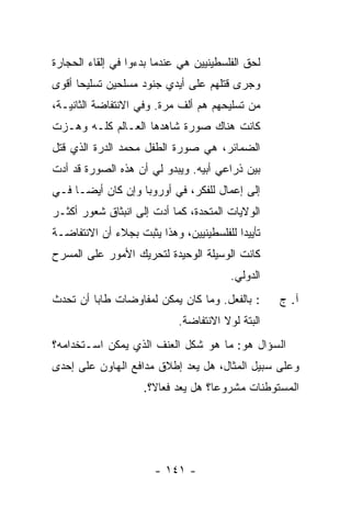 ‫ﻟﺤﻕ ﺍﻟﻔﻠﺴﻁﻴﻨﻴﻴﻥ ﻫﻲ ﻋﻨﺩﻤﺎ ﺒﺩﺀﻭﺍ ﻓﻲ ﺇﻟﻘﺎﺀ ﺍﻟﺤﺠﺎﺭﺓ‬
‫ﻭﺠﺭﻯ ﻗﺘﻠﻬﻡ ﻋﻠﻰ ﺃﻴﺩﻱ ﺠﻨﻭﺩ ﻤﺴﻠﺤﻴﻥ ﺘﺴﻠﻴ ‪‬ﺎ ﺃﻗﻭﻯ‬
      ‫ﺤ‬
‫ﻤﻥ ﺘﺴﻠﻴﺤﻬﻡ ﻫﻡ ﺃﻟﻑ ﻤﺭﺓ. ﻭﻓﻲ ﺍﻻﻨﺘﻔﺎﻀﺔ ﺍﻟﺜﺎﻨﻴـﺔ،‬
‫ﻜﺎﻨﺕ ﻫﻨﺎﻙ ﺼﻭﺭﺓ ﺸﺎﻫﺩﻫﺎ ﺍﻟﻌـﺎﻟﻡ ﻜﻠـﻪ ﻭﻫـﺯﺕ‬
‫ﺍﻟﻀﻤﺎﺌﺭ، ﻫﻲ ﺼﻭﺭﺓ ﺍﻟﻁﻔل ﻤﺤﻤﺩ ﺍﻟﺩ ‪‬ﺓ ﺍﻟﺫﻱ ﻗﺘل‬
          ‫ﺭ‬
‫ﺒﻴﻥ ﺫﺭﺍﻋﻲ ﺃﺒﻴﻪ. ﻭﻴﺒﺩﻭ ﻟﻲ ﺃﻥ ﻫﺫﻩ ﺍﻟﺼﻭﺭﺓ ﻗﺩ ﺃﺩﺕ‬
‫ﺇﻟﻰ ﺇﻋﻤﺎل ﻟﻠﻔﻜﺭ، ﻓﻲ ﺃﻭﺭﻭﺒﺎ ﻭﺇﻥ ﻜﺎﻥ ﺃﻴ ‪‬ـﺎ ﻓـﻲ‬
      ‫ﻀ‬
‫ﺍﻟﻭﻻﻴﺎﺕ ﺍﻟﻤﺘﺤﺩﺓ، ﻜﻤﺎ ﺃﺩﺕ ﺇﻟﻰ ﺍﻨﺒﺜﺎﻕ ﺸﻌﻭﺭ ﺃﻜﺜـﺭ‬
‫ﺘﺄﻴﻴ ‪‬ﺍ ﻟﻠﻔﻠﺴﻁﻴﻨﻴﻴﻥ، ﻭﻫﺫﺍ ﻴﺜﺒﺕ ﺒﺠﻼﺀ ﺃﻥ ﺍﻻﻨﺘﻔﺎﻀـﺔ‬
                                          ‫ﺩ‬
‫ﻜﺎﻨﺕ ﺍﻟﻭﺴﻴﻠﺔ ﺍﻟﻭﺤﻴﺩﺓ ﻟﺘﺤﺭﻴﻙ ﺍﻷﻤﻭﺭ ﻋﻠﻰ ﺍﻟﻤﺴﺭﺡ‬
                                         ‫ﺍﻟﺩﻭﻟﻲ.‬
‫: ﺒﺎﻟﻔﻌل. ﻭﻤﺎ ﻜﺎﻥ ﻴﻤﻜﻥ ﻟﻤﻔﺎﻭﻀﺎﺕ ﻁﺎﺒﺎ ﺃﻥ ﺘﺤﺩﺙ‬       ‫ﺁ. ﺝ‬
                             ‫ﺍﻟﺒﺘﺔ ﻟﻭﻻ ﺍﻻﻨﺘﻔﺎﻀﺔ.‬
‫ﺍﻟﺴﺅﺍل ﻫﻭ: ﻤﺎ ﻫﻭ ﺸﻜل ﺍﻟﻌﻨﻑ ﺍﻟﺫﻱ ﻴﻤﻜﻥ ﺍﺴـﺘﺨﺩﺍﻤﻪ؟‬
‫ﻭﻋﻠﻰ ﺴﺒﻴل ﺍﻟﻤﺜﺎل، ﻫل ‪‬ﻌﺩ ﺇﻁﻼﻕ ﻤﺩﺍﻓﻊ ﺍﻟﻬﺎﻭﻥ ﻋﻠﻰ ﺇﺤﺩﻯ‬
                           ‫ﻴ ‪‬‬
                     ‫ﺍﻟﻤﺴﺘﻭﻁﻨﺎﺕ ﻤﺸﺭﻭ ‪‬ﺎ؟ ﻫل ‪‬ﻌﺩ ﻓ ‪‬ﺎ ﹰ؟.‬
                       ‫ﻴ ‪ ‬ﻌﻻ‬          ‫ﻋ‬




                       ‫- ١٤١ -‬
 