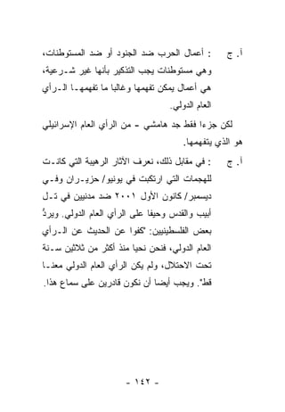 ‫: ﺃﻋﻤﺎل ﺍﻟﺤﺭﺏ ﻀﺩ ﺍﻟﺠﻨﻭﺩ ﺃﻭ ﻀﺩ ﺍﻟﻤﺴﺘﻭﻁﻨﺎﺕ،‬         ‫ﺁ. ﺝ‬
‫ﻭﻫﻲ ﻤﺴﺘﻭﻁﻨﺎﺕ ﻴﺠﺏ ﺍﻟﺘﺫﻜﻴﺭ ﺒﺄﻨﻬﺎ ﻏﻴﺭ ﺸـﺭﻋﻴﺔ،‬
‫ﻫﻲ ﺃﻋﻤﺎل ﻴﻤﻜﻥ ﺘﻔﻬﻤﻬﺎ ﻭﻏﺎﻟ ‪‬ﺎ ﻤﺎ ﺘﻔﻬﻤﻬـﺎ ﺍﻟـﺭﺃﻱ‬
                   ‫ﺒ‬
                                  ‫ﺍﻟﻌﺎﻡ ﺍﻟﺩﻭﻟﻲ.‬
‫ﻟﻜﻥ ﺠﺯ ‪‬ﺍ ﻓﻘﻁ ﺠﺩ ﻫﺎﻤﺸﻲ - ﻤﻥ ﺍﻟﺭﺃﻱ ﺍﻟﻌﺎﻡ ﺍﻹﺴﺭﺍﺌﻴﻠﻲ‬
                                         ‫ﺀ‬
                                      ‫ﻫﻭ ﺍﻟﺫﻱ ﻴﺘﻔﻬﻤﻬﺎ.‬
‫: ﻓﻲ ﻤﻘﺎﺒل ﺫﻟﻙ، ﻨﻌﺭﻑ ﺍﻵﺜﺎﺭ ﺍﻟﺭﻫﻴﺒﺔ ﺍﻟﺘﻲ ﻜﺎﻨـﺕ‬     ‫ﺁ. ﺝ‬
‫ﻟﻠﻬﺠﻤﺎﺕ ﺍﻟﺘﻲ ﺍﺭ ﹸﻜﺒﺕ ﻓﻲ ﻴﻭﻨﻴﻭ/ ﺤﺯﻴـﺭﺍﻥ ﻭﻓـﻲ‬
                       ‫ﺘ ﹾ‬
‫ﺩﻴﺴﻤﺒﺭ/ ﻜﺎﻨﻭﻥ ﺍﻷﻭل ١٠٠٢ ﻀﺩ ﻤﺩﻨﻴﻴﻥ ﻓﻲ ﺘـل‬
‫ﺃﺒﻴﺏ ﻭﺍﻟﻘﺩﺱ ﻭﺤﻴﻔﺎ ﻋﻠﻰ ﺍﻟﺭﺃﻱ ﺍﻟﻌﺎﻡ ﺍﻟﺩﻭﻟﻲ. ﻭﻴﺭﺩ‬
‫ﱡ‬
‫ﺒﻌﺽ ﺍﻟﻔﻠﺴﻁﻴﻨﻴﻴﻥ: "ﻜﻔﻭﺍ ﻋﻥ ﺍﻟﺤﺩﻴﺙ ﻋﻥ ﺍﻟـﺭﺃﻱ‬
‫ﺍﻟﻌﺎﻡ ﺍﻟﺩﻭﻟﻲ، ﻓﻨﺤﻥ ﻨﺤﻴﺎ ﻤﻨﺫ ﺃﻜﺜﺭ ﻤﻥ ﺜﻼﺜﻴﻥ ﺴـﻨﺔ‬
‫ﺘﺤﺕ ﺍﻻﺤﺘﻼل، ﻭﻟﻡ ﻴﻜﻥ ﺍﻟﺭﺃﻱ ﺍﻟﻌﺎﻡ ﺍﻟﺩﻭﻟﻲ ﻤﻌﻨـﺎ‬
‫ﻗﻁ". ﻭﻴﺠﺏ ﺃﻴ ‪‬ﺎ ﺃﻥ ﻨﻜﻭﻥ ﻗﺎﺩﺭﻴﻥ ﻋﻠﻰ ﺴﻤﺎﻉ ﻫﺫﺍ.‬
                              ‫ﻀ‬




                      ‫- ٢٤١ -‬
 