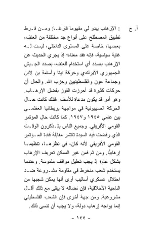 ‫: ﺍﻹﺭﻫﺎﺏ ﻴﺒﺩﻭ ﻟﻲ ﻤﻔﻬﻭ ‪‬ﺎ ﻓﺎﺭ ﹰـﺎ: ﻭﻤـﻥ ﻓـﺭﻁ‬
             ‫ﻏ‬      ‫ﻤ‬                             ‫ﺁ. ﺝ‬
‫ﺘﻁﺒﻴﻕ ﺍﻟﻤﺼﻁﻠﺢ ﻋﻠﻰ ﺃﻨﻭﺍﻉ ﺠﺩ ﻤﺨﺘﻠﻔﺔ ﻤﻥ ﺍﻟﻌﻨﻑ،‬
‫ﺒﻌﻀﻬﺎ، ﺨﺎﺼﺔ ﻋﻠﻰ ﺍﻟﻤﺴﺘﻭﻯ ﺍﻟﺩﺍﺨﻠﻲ، ﻟﻴﺴﺕ ﻟـﻪ‬
‫ﻏﺎﻴﺔ ﺴﻴﺎﺴﻴﺔ، ﻓﺈﻨﻪ ﻓﻘﺩ ﻤﻌﻨﺎﻩ؛ ﺇﺫ ﻴﺠﺭﻱ ﺍﻟﺤﺩﻴﺙ ﻋﻥ‬
‫ﺍﻹﺭﻫﺎﺏ ﺒﺼﺩﺩ ﺃﻱ ﺍﺴﺘﺨﺩﺍﻡ ﻟﻠﻌﻨﻑ، ﺒﺼﺩﺩ ﺍﻟﺠـﻴﺵ‬
‫ﺍﻟﺠﻤﻬﻭﺭﻱ ﺍﻷﻴﺭﻟﻨﺩﻱ ﻭﺤﺭﻜﺔ ﺇﻴﺘﺎ ﻭﺃﺴﺎﻤﺔ ﺒﻥ ﻻﺩﻥ‬
‫ﻭﺠﻤﺎﻋﺔ ﻋﻭﻥ ﻭﺍﻟﻔﻠﺴﻁﻴﻨﻴﻴﻥ ﻭﺤﺯﺏ ﺍﷲ. ﻭﺍﻟﺤﺎل ﺃﻥ‬
‫ﺤﺭﻜﺎﺕ ﻜﺜﻴﺭﺓ ﻗﺩ ﺃﺤﺭﺯﺕ ﺍﻟﻔﻭﺯ ﺒﻔﻀل ﺍﻹﺭﻫـﺎﺏ.‬
‫ﻭﻫﻭ ﺃﻤﺭ ﻗﺩ ﻴﻜﻭﻥ ﻤﺩﻋﺎﺓ ﻟﻸﺴﻑ. ﻓﺘﻠﻙ ﻜﺎﻨﺕ ﺤـﺎل‬
‫ﺍﻟﺤﺭﻜﺔ ﺍﻟﺼﻬﻴﻭﻨﻴﺔ ﻓﻲ ﻤﻭﺍﺠﻬﺔ ﺒﺭﻴﻁﺎﻨﻴﺎ ﺍﻟﻌﻅﻤـﻰ‬
‫ﺒﻴﻥ ﻋﺎﻤﻲ ٥٤٩١ ﻭ٧٤٩١. ﻜﻤﺎ ﻜﺎﻨﺕ ﺤﺎل ﺍﻟﻤﺅﺘﻤﺭ‬
‫ﺍﻟﻘﻭﻤﻲ ﺍﻷﻓﺭﻴﻘﻲ. ﻭﺠﻤﻴﻊ ﺍﻟﻨﺎﺱ ﻴﺘـﺫﻜﺭﻭﻥ ﺍﻟﻭﻗـﺕ‬
‫ﺍﻟﺫﻱ ﺭﻓﻀﺕ ﻓﻴﻪ ﺍﻟﺴﻴﺩﺓ ﺘﺎﺘﺸﺭ ﻤﻘﺎﺒﻠﺔ ﻗﺎﺩﺓ ﺍﻟﻤـﺅﺘﻤﺭ‬
‫ﺍﻟﻘﻭﻤﻲ ﺍﻷﻓﺭﻴﻘﻲ ﻷﻨﻪ ﻜﺎﻥ، ﻓﻲ ﻨﻅﺭﻫـﺎ، ﺘﻨﻅﻴ ‪‬ـﺎ‬
   ‫ﻤ‬
‫ﺇﺭﻫﺎﺒﻴﺎ. ﻭﻤﻥ ﺜﻡ ﻓﻤﻥ ﻏﻴﺭ ﺍﻟﻤﻤﻜﻥ ﺘﻌﺭﻴﻑ ﺍﻹﺭﻫﺎﺏ‬
                                          ‫‪‬‬
‫ﺒﺸﻜل ﻋﺎﻡ؛ ﺇﺫ ﻴﺠﺏ ﺘﺤﻠﻴل ﻤﻭﺍﻗﻑ ﻤﻠﻤﻭﺴﺔ. ﻭﻋﻨﺩﻤﺎ‬
‫ﻴﺴﺘﺨﺩﻡ ﺸﻌﺏ ﻤﻨﺨﺭﻁ ﻓﻲ ﻤﻘﺎﻭﻤﺔ ﻤﺸـﺭﻭﻋﺔ ﻀـﺩ‬
‫ﺍﺤﺘﻼل ﻋﺴﻜﺭﻱ ﺃﺴﺎﻟﻴﺏ ﺃﺭﻯ ﺃﻨﻬﺎ ﻴﻤﻜﻥ ﺸﺠﺒﻬﺎ ﻤﻥ‬
‫ﺍﻟﻨﺎﺤﻴﺔ ﺍﻷﺨﻼﻗﻴﺔ، ﻓﺈﻥ ﻨﻀﺎﻟﻪ ﻻ ﻴﺒﻘﻰ ﻤﻊ ﺫﻟﻙ ﺃﻗـل‬
‫ﻤﺸﺭﻭﻋﻴﺔ. ﻭﻤﻥ ﺠﻬﺔ ﺃﺨﺭﻯ ﻓﺈﻥ ﺍﻟﺸﻌﺏ ﺍﻟﻔﻠﺴﻁﻴﻨﻲ‬
   ‫ﺇﻨﻤﺎ ﻴﻭﺍﺠﻪ ﺇﺭﻫﺎﺏ ﺩﻭﻟﺔ، ﻭﻻ ﻴﺠﺏ ﺃﻥ ﻨﻨﺴﻰ ﺫﻟﻙ.‬

                       ‫- ٤٤١ -‬
 