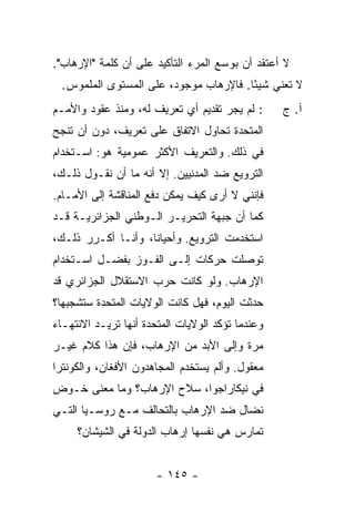 ‫ﻻ ﺃﻋﺘﻘﺩ ﺃﻥ ﺒﻭﺴﻊ ﺍﻟﻤﺭﺀ ﺍﻟﺘﺄﻜﻴﺩ ﻋﻠﻰ ﺃﻥ ﻜﻠﻤﺔ "ﺍﻹﺭﻫﺎﺏ".‬
  ‫ﻻ ﺘﻌﻨﻲ ﺸﻴ ًﺎ. ﻓﺎﻹﺭﻫﺎﺏ ﻤﻭﺠﻭﺩ، ﻋﻠﻰ ﺍﻟﻤﺴﺘﻭﻯ ﺍﻟﻤﻠﻤﻭﺱ.‬
                                        ‫ﺌ‬
‫: ﻟﻡ ﻴﺠﺭ ﺘﻘﺩﻴﻡ ﺃﻱ ﺘﻌﺭﻴﻑ ﻟﻪ، ﻭﻤﻨﺫ ﻋﻘﻭﺩ ﻭﺍﻷﻤـﻡ‬      ‫ﺁ. ﺝ‬
‫ﺍﻟﻤﺘﺤﺩﺓ ﺘﺤﺎﻭل ﺍﻻﺘﻔﺎﻕ ﻋﻠﻰ ﺘﻌﺭﻴﻑ، ﺩﻭﻥ ﺃﻥ ﺘﻨﺠﺢ‬
‫ﻓﻲ ﺫﻟﻙ. ﻭﺍﻟﺘﻌﺭﻴﻑ ﺍﻷﻜﺜﺭ ﻋﻤﻭﻤﻴﺔ ﻫﻭ: ﺍﺴـﺘﺨﺩﺍﻡ‬
‫ﺍﻟﺘﺭﻭﻴﻊ ﻀﺩ ﺍﻟﻤﺩﻨﻴﻴﻥ. ﺇﻻ ﺃﻨﻪ ﻤﺎ ﺃﻥ ﻨﻘـﻭل ﺫﻟـﻙ،‬
                      ‫ﹼ‬
‫ﻓﺈﻨﻨﻲ ﻻ ﺃﺭﻯ ﻜﻴﻑ ﻴﻤﻜﻥ ﺩﻓﻊ ﺍﻟﻤﻨﺎﻗﺸﺔ ﺇﻟﻰ ﺍﻷﻤـﺎﻡ.‬
‫ﻜﻤﺎ ﺃﻥ ﺠﺒﻬﺔ ﺍﻟﺘﺤﺭﻴـﺭ ﺍﻟـﻭﻁﻨﻲ ﺍﻟﺠﺯﺍﺌﺭﻴـﺔ ﻗـﺩ‬
‫ﺍﺴﺘﺨﺩﻤﺕ ﺍﻟﺘﺭﻭﻴﻊ. ﻭﺃﺤﻴﺎ ﹰﺎ، ﻭﺃﻨـﺎ ﺃﻜـﺭﺭ ﺫﻟـﻙ،‬
                    ‫ﻨ‬
‫ﺘﻭﺼﻠﺕ ﺤﺭﻜﺎﺕ ﺇﻟـﻰ ﺍﻟﻔـﻭﺯ ﺒﻔﻀـل ﺍﺴـﺘﺨﺩﺍﻡ‬
‫ﺍﻹﺭﻫﺎﺏ. ﻭﻟﻭ ﻜﺎﻨﺕ ﺤﺭﺏ ﺍﻻﺴﺘﻘﻼل ﺍﻟﺠﺯﺍﺌﺭﻱ ﻗﺩ‬
‫ﺤﺩﺜﺕ ﺍﻟﻴﻭﻡ، ﻓﻬل ﻜﺎﻨﺕ ﺍﻟﻭﻻﻴﺎﺕ ﺍﻟﻤﺘﺤﺩﺓ ﺴﺘﺸﺠﺒﻬﺎ؟‬
‫ﻭﻋﻨﺩﻤﺎ ﺘﺅﻜﺩ ﺍﻟﻭﻻﻴﺎﺕ ﺍﻟﻤﺘﺤﺩﺓ ﺃﻨﻬﺎ ﺘﺭﻴـﺩ ﺍﻻﻨﺘﻬـﺎﺀ‬
‫ﻤﺭﺓ ﻭﺇﻟﻰ ﺍﻷﺒﺩ ﻤﻥ ﺍﻹﺭﻫﺎﺏ، ﻓﺈﻥ ﻫﺫﺍ ﻜﻼﻡ ﻏﻴـﺭ‬
‫ﻤﻌﻘﻭل. ﻭﺃﻟﻡ ﻴﺴﺘﺨﺩﻡ ﺍﻟﻤﺠﺎﻫﺩﻭﻥ ﺍﻷﻓﻐﺎﻥ، ﻭﺍﻟﻜﻭﻨﺘﺭﺍ‬
‫ﻓﻲ ﻨﻴﻜﺎﺭﺍﺠﻭﺍ، ﺴﻼﺡ ﺍﻹﺭﻫﺎﺏ؟ ﻭﻤﺎ ﻤﻌﻨﻰ ﺨـﻭﺽ‬
‫ﻨﻀﺎل ﻀﺩ ﺍﻹﺭﻫﺎﺏ ﺒﺎﻟﺘﺤﺎﻟﻑ ﻤـﻊ ﺭﻭﺴـﻴﺎ ﺍﻟﺘـﻲ‬
     ‫ﺘﻤﺎﺭﺱ ﻫﻲ ﻨﻔﺴﻬﺎ ﺇﺭﻫﺎﺏ ﺍﻟﺩﻭﻟﺔ ﻓﻲ ﺍﻟﺸﻴﺸﺎﻥ؟‬


                       ‫- ٥٤١ -‬
 