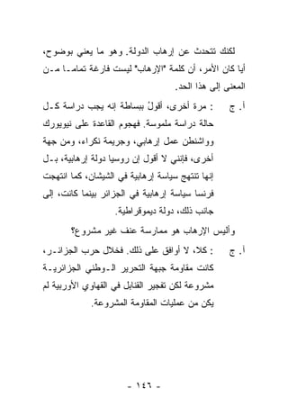 ‫ﻟﻜﻨﻙ ﺘﺘﺤﺩﺙ ﻋﻥ ﺇﺭﻫﺎﺏ ﺍﻟﺩﻭﻟﺔ. ﻭﻫﻭ ﻤﺎ ﻴﻌﻨﻲ ﺒﻭﻀﻭﺡ،‬
‫ﺃ ‪‬ﺎ ﻜﺎﻥ ﺍﻷﻤﺭ، ﺃﻥ ﻜﻠﻤﺔ "ﺍﻹﺭﻫﺎﺏ" ﻟﻴﺴﺕ ﻓﺎﺭﻏﺔ ﺘﻤﺎ ‪‬ـﺎ ﻤـﻥ‬
      ‫ﻤ‬                                            ‫ﻴ‬
                                    ‫ﺍﻟﻤﻌﻨﻰ ﺇﻟﻰ ﻫﺫﺍ ﺍﻟﺤﺩ.‬
‫: ﻤﺭﺓ ﺃﺨﺭﻯ، ﺃﻗﻭل ﺒﺒﺴﺎﻁﺔ ﺇﻨﻪ ﻴﺠﺏ ﺩﺭﺍﺴﺔ ﻜـل‬
                         ‫ُ‬                         ‫ﺁ. ﺝ‬
‫ﺤﺎﻟﺔ ﺩﺭﺍﺴﺔ ﻤﻠﻤﻭﺴﺔ. ﻓﻬﺠﻭﻡ ﺍﻟﻘﺎﻋﺩﺓ ﻋﻠﻰ ﻨﻴﻭﻴﻭﺭﻙ‬
‫ﻭﻭﺍﺸﻨﻁﻥ ﻋﻤل ﺇﺭﻫﺎﺒﻲ، ﻭﺠﺭﻴﻤﺔ ﻨﻜﺭﺍﺀ، ﻭﻤﻥ ﺠﻬﺔ‬
‫ﺃﺨﺭﻯ، ﻓﺈﻨﻨﻲ ﻻ ﺃﻗﻭل ﺇﻥ ﺭﻭﺴﻴﺎ ﺩﻭﻟﺔ ﺇﺭﻫﺎﺒﻴﺔ، ﺒـل‬
‫ﺇﻨﻬﺎ ﺘﻨﺘﻬﺞ ﺴﻴﺎﺴﺔ ﺇﺭﻫﺎﺒﻴﺔ ﻓﻲ ﺍﻟﺸﻴﺸﺎﻥ، ﻜﻤﺎ ﺍﻨﺘﻬﺠﺕ‬
‫ﻓﺭﻨﺴﺎ ﺴﻴﺎﺴﺔ ﺇﺭﻫﺎﺒﻴﺔ ﻓﻲ ﺍﻟﺠﺯﺍﺌﺭ ﺒﻴﻨﻤﺎ ﻜﺎﻨﺕ، ﺇﻟﻰ‬
                   ‫ﺠﺎﻨﺏ ﺫﻟﻙ، ﺩﻭﻟﺔ ﺩﻴﻤﻭﻗﺭﺍﻁﻴﺔ.‬
       ‫ﻭﺃﻟﻴﺱ ﺍﻹﺭﻫﺎﺏ ﻫﻭ ﻤﻤﺎﺭﺴﺔ ﻋﻨﻑ ﻏﻴﺭ ﻤﺸﺭﻭﻉ؟‬
‫: ﻜ ﹼ، ﻻ ﺃﻭﺍﻓﻕ ﻋﻠﻰ ﺫﻟﻙ. ﻓﺨﻼل ﺤﺭﺏ ﺍﻟﺠﺯﺍﺌـﺭ،‬
                                     ‫ﻼ‬             ‫ﺁ. ﺝ‬
‫ﻜﺎﻨﺕ ﻤﻘﺎﻭﻤﺔ ﺠﺒﻬﺔ ﺍﻟﺘﺤﺭﻴﺭ ﺍﻟـﻭﻁﻨﻲ ﺍﻟﺠﺯﺍﺌﺭﻴـﺔ‬
‫ﻤﺸﺭﻭﻋﺔ ﻟﻜﻥ ﺘﻔﺠﻴﺭ ﺍﻟﻘﻨﺎﺒل ﻓﻲ ﺍﻟﻘﻬﺎﻭﻱ ﺍﻷﻭﺭﺒﻴﺔ ﻟﻡ‬
             ‫ﻴﻜﻥ ﻤﻥ ﻋﻤﻠﻴﺎﺕ ﺍﻟﻤﻘﺎﻭﻤﺔ ﺍﻟﻤﺸﺭﻭﻋﺔ.‬




                       ‫- ٦٤١ -‬
 