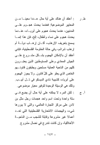 ‫: ﺃﻋﺘﻘﺩ ﺃﻥ ﻫﻨﺎﻙ ﻋﻠﻰ ﺃﻴﺔ ﺤﺎل ﻋـﺩ ‪‬ﺍ ﻤﻌﻴ ﹰـﺎ ﻤـﻥ‬
      ‫ﻨ‬      ‫ﺩ‬                                     ‫ﻁ. ﺭ‬
‫ﺍﻟﻤﻌﺎﻴﻴﺭ ﺍﻟﻤﻭﻀﻭﻋﻴﺔ: ﻓﻌﻨﺩﻤﺎ ﻴﺤﺩﺙ ﻫﺠـﻭﻡ ﻋﻠـﻰ‬
‫ﺍﻟﻤﺩﻨﻴﻴﻥ، ﻋﻨﺩﻤﺎ ﻴﺤﺩﺙ ﻫﺠﻭﻡ ﻋﻠﻰ ﺃﺒﺭﻴـﺎﺀ، ﻋﻨـﺩﻤﺎ‬
‫ﻴﺤﺩﺙ ﻫﺠﻭﻡ ﻋﻠﻰ ﻨﺴﺎﺀ ﻭﺃﻁﻔﺎل، ﺇﻟﺦ، ﻓﺈﻥ ﻫﺫﺍ ﺇﻨﻤـﺎ‬
‫ﻴﺴﻤﺢ ﺒﺘﻌﺭﻴﻑ ﺍﻹﺭﻫﺎﺏ، ﺃﻜـﺎﻥ ﺇﺭﻫـﺎﺏ ﺩﻭﻟـﺔ ﺃﻡ‬
‫ﺇﺭﻫﺎﺏ ﺸﺭﺍﺫﻡ، ﻭﻓﻲ ﺤﺎﻟﺔ ﺍﻟﻤﻘﺎﻭﻤﺔ ﺍﻟﻔﻠﺴﻁﻴﻨﻴﺔ، ﻓﺈﻨﻨﻲ‬
‫ﺃﻋﺘﻘﺩ ﺃﻥ ﺒﺎﻹﻤﻜﺎﻥ ﺍﻟﻬﺠﻭﻡ ﺒﺸـﻜل ﻤﺸـﺭﻭﻉ ﻋﻠـﻰ‬
‫ﺍﻟﺠﻴﺵ ﺍﻟﻤﻌﺎﺩﻱ ﻭﻋﻠﻰ ﺍﻟﻤﺴﺘﻭﻁﻨﻴﻥ ﺍﻟﺫﻴﻥ ﻴﻌﺘﺒـﺭﻭﻥ‬
‫ﻜﻠﻬﻡ ﻤﻥ ﺍﻟﻨﺎﺤﻴﺔ ﺍﻟﻌﻤﻠﻴﺔ ﻤﺴﻠﺤﻴﻥ ﻭﻴﻁ‪‬ﻘﻭﻥ ﻗﺎﻨﻭﻨـﻬﻡ‬
            ‫ﺒ‬
‫ﺍﻟﺨﺎﺹ ﺍﻟﺫﻱ ﻴﻌﻠﻭ ﻋﻠﻰ ﻜل ﻗﺎﻨﻭﻥ. ﻭﻻ ﻴﺠﻭﺯ ﺍﻟﻬﺠﻭﻡ‬
                      ‫ﱢ‬
‫ﻋﻠﻰ ﺃﺒﺭﻴﺎﺀ، ﻜﺸﺒﻴﺒﺔ ﻨﺎﺩﻱ ﺍﻟﺩﻴﺴﻜﻭ ﻓﻲ ﺘـل ﺃﺒﻴـﺏ.‬
 ‫ﻭﺘﻠﻙ ﻫﻲ ﺍﻟﻭﺴﻴﻠﺔ ﺍﻟﻭﺤﻴﺩﺓ ﻟﺘﻭﻓﻴﺭ ﻤﻌﻴﺎﺭ ﻤﻭﻀﻭﻋﻲ.‬
‫: ﻟﻜﻥ ﺍﻟﻤﺭﺀ ﻻ ﻴﻤﻜﻨﻪ ﻋﻠﻰ ﺃﻴﺔ ﺤﺎل ﺃﻥ ﻴﻀﻊ ﻓـﻲ‬         ‫ﺁ. ﺝ‬
‫ﺴﻠﺔ ﻭﺍﺤﺩﺓ ﻭﺘﺤﺕ ﺍﺴﻡ ﻭﺍﺤﺩ ﻫﺠﻤﺎﺕ ﺭﺠل ﻤﺜل ﺒﻥ‬
‫ﻻﺩﻥ ﻋﻠﻰ ﻤﺭﻜﺯ ﺍﻟﺘﺠﺎﺭﺓ ﺍﻟﻌﺎﻟﻤﻲ، ﻭﺍﻟﺘﻲ ﻻ ﻴﺒﺭﺭﻫﺎ‬
‫ﺸﻲﺀ، ﻭﺍﻟﻬﺠﻤﺎﺕ ﺍﻻﻨﺘﺤﺎﺭﻴﺔ ﺍﻟﻔﻠﺴﻁﻴﻨﻴﺔ ﺍﻟﺘﻲ ﺘﻌـﺩ‬
‫ﺃﻋﻤﺎﻻ ﻏﻴﺭ ﻤﺸﺭﻭﻋﺔ ﻭﻗﺎﺒﻠﺔ ﻟﻠﺸﺠﺏ ﻤـﻥ ﺍﻟﻨﺎﺤﻴـﺔ‬
                                     ‫ﹰ‬
   ‫ﺍﻷﺨﻼﻗﻴﺔ، ﻭﺇﻥ ﻜﺎﻨﺕ ﺘﻨﺩﺭﺝ ﻓﻲ ﻨﻀﺎل ﻤﺸﺭﻭﻉ.‬


                       ‫- ٧٤١ -‬
 