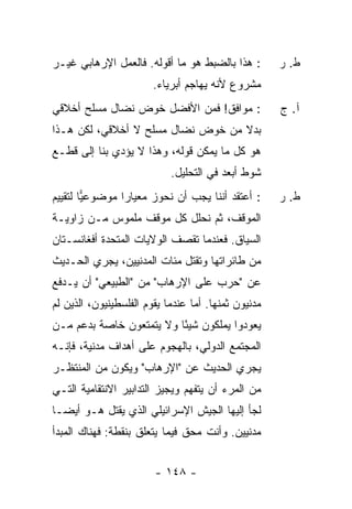 ‫: ﻫﺫﺍ ﺒﺎﻟﻀﺒﻁ ﻫﻭ ﻤﺎ ﺃﻗﻭﻟﻪ. ﻓﺎﻟﻌﻤل ﺍﻹﺭﻫﺎﺒﻲ ﻏﻴـﺭ‬         ‫ﻁ. ﺭ‬
                        ‫ﻤﺸﺭﻭﻉ ﻷﻨﻪ ﻴﻬﺎﺠﻡ ﺃﺒﺭﻴﺎﺀ.‬
‫: ﻤﻭﺍﻓﻕ! ﻓﻤﻥ ﺍﻷﻓﻀل ﺨﻭﺽ ﻨﻀﺎل ﻤﺴﻠﺢ ﺃﺨﻼﻗﻲ‬                ‫ﺁ. ﺝ‬
‫ﺒﺩﻻ ﻤﻥ ﺨﻭﺽ ﻨﻀﺎل ﻤﺴﻠﺢ ﻻ ﺃﺨﻼﻗﻲ، ﻟﻜﻥ ﻫـﺫﺍ‬
                                   ‫ﹰ‬
‫ﻫﻭ ﻜل ﻤﺎ ﻴﻤﻜﻥ ﻗﻭﻟﻪ، ﻭﻫﺫﺍ ﻻ ﻴﺅﺩﻱ ﺒﻨﺎ ﺇﻟﻰ ﻗﻁـﻊ‬
                             ‫ﺸﻭﻁ ﺃﺒﻌﺩ ﻓﻲ ﺍﻟﺘﺤﻠﻴل.‬
‫: ﺃﻋﺘﻘﺩ ﺃﻨﻨﺎ ﻴﺠﺏ ﺃﻥ ﻨﺤﻭﺯ ﻤﻌﻴﺎ ‪‬ﺍ ﻤﻭﻀﻭﻋﻴﺎ ﻟﺘﻘﻴﻴﻡ‬
        ‫‪‬‬       ‫ﺭ‬                                     ‫ﻁ. ﺭ‬
‫ﺍﻟﻤﻭﻗﻑ، ﺜﻡ ﻨﺤﻠل ﻜل ﻤﻭﻗﻑ ﻤﻠﻤﻭﺱ ﻤـﻥ ﺯﺍﻭﻴـﺔ‬
‫ﺍﻟﺴﻴﺎﻕ. ﻓﻌﻨﺩﻤﺎ ﺘﻘﺼﻑ ﺍﻟﻭﻻﻴﺎﺕ ﺍﻟﻤﺘﺤﺩﺓ ﺃﻓﻐﺎﻨﺴـﺘﺎﻥ‬
‫ﻤﻥ ﻁﺎﺌﺭﺍﺘﻬﺎ ﻭﺘﻘﺘل ﻤﺌﺎﺕ ﺍﻟﻤﺩﻨﻴﻴﻥ، ﻴﺠﺭﻱ ﺍﻟﺤـﺩﻴﺙ‬
‫ﻋﻥ "ﺤﺭﺏ ﻋﻠﻰ ﺍﻹﺭﻫﺎﺏ" ﻤﻥ "ﺍﻟﻁﺒﻴﻌﻲ" ﺃﻥ ﻴـﺩﻓﻊ‬
‫ﻤﺩﻨﻴﻭﻥ ﺜﻤﻨﻬﺎ. ﺃ ‪‬ﺎ ﻋﻨﺩﻤﺎ ﻴﻘﻭﻡ ﺍﻟﻔﻠﺴﻁﻴﻨﻴﻭﻥ، ﺍﻟﺫﻴﻥ ﻟﻡ‬
                                  ‫ﻤ‬
‫ﻴﻌﻭﺩﻭﺍ ﻴﻤﻠﻜﻭﻥ ﺸﻴ ًﺎ ﻭﻻ ﻴﺘﻤﺘﻌﻭﻥ ﺨﺎﺼﺔ ﺒﺩﻋﻡ ﻤـﻥ‬
                          ‫ﺌ‬
‫ﺍﻟﻤﺠﺘﻤﻊ ﺍﻟﺩﻭﻟﻲ، ﺒﺎﻟﻬﺠﻭﻡ ﻋﻠﻰ ﺃﻫﺩﺍﻑ ﻤﺩﻨﻴﺔ، ﻓﺈﻨـﻪ‬
‫ﻴﺠﺭﻱ ﺍﻟﺤﺩﻴﺙ ﻋﻥ "ﺍﻹﺭﻫﺎﺏ" ﻭﻴﻜﻭﻥ ﻤﻥ ﺍﻟﻤﻨﺘﻅـﺭ‬
‫ﻤﻥ ﺍﻟﻤﺭﺀ ﺃﻥ ﻴﺘﻔﻬﻡ ﻭﻴﺠﻴﺯ ﺍﻟﺘﺩﺍﺒﻴﺭ ﺍﻻﻨﺘﻘﺎﻤﻴﺔ ﺍﻟﺘـﻲ‬
‫ﻟﺠﺄ ﺇﻟﻴﻬﺎ ﺍﻟﺠﻴﺵ ﺍﻹﺴﺭﺍﺌﻴﻠﻲ ﺍﻟﺫﻱ ﻴﻘﺘل ﻫـﻭ ﺃﻴ ‪‬ـﺎ‬
  ‫ﻀ‬
‫ﻤﺩﻨﻴﻴﻥ. ﻭﺃﻨﺕ ﻤﺤﻕ ﻓﻴﻤﺎ ﻴﺘﻌﻠﻕ ﺒﻨﻘﻁﺔ: ﻓﻬﻨﺎﻙ ﺍﻟﻤﺒﺩﺃ‬


                         ‫- ٨٤١ -‬
 