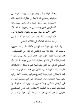 ‫ﻭﻫﻨﺎﻙ ﺍﻟﻭﻗﺎﺌﻊ ﺍﻟﺘﻲ ﻴﺠﺏ ﺩﺭﺍﺴﺘﻬﺎ ﻭﻭﻀـﻌﻬﺎ ﻓـﻲ‬
‫ﺴﻴﺎﻗﻬﺎ، ﻭﺼﺤﻴﺢ ﺃﻨﻪ ﻻ ﻴﻤﻜـﻥ ﻤﻘﺎﺭﻨـﺔ ﺍﻟﻬﺠﻤـﺎﺕ‬
‫ﺍﻻﻨﺘﺤﺎﺭﻴﺔ ﻋﻠﻰ ﻤﺭﻜﺯ ﺍﻟﺘﺠﺎﺭﺓ ﺍﻟﻌـﺎﻟﻤﻲ ﺒﻬﺠﻤـﺎﺕ‬
‫ﺍﻟﻔﻠﺴﻁﻴﻨﻴﻴﻥ ﺍﻟﺫﻴﻥ ﻴﺴﺘﺨﺩﻤﻭﻥ ﻤﺎ ﻴﻌﺘﺒﺭﻭﻨـﻪ ﺍﻟﻤـﻼﺫ‬
‫ﺍﻷﺨﻴﺭ ﻷﻨﻬﻡ ﻗﺩ ﻋﻴل ﺼﺒﺭﻫﻡ ﺒﺎﻟﻔﻌل. ﻓﺎﻟﻤﻘﺎﺭﻨﺔ ﺒﻴﻥ‬
‫ﻫﺫﻩ ﺍﻟﻬﺠﻤﺎﺕ ﻭﺘﻠﻙ ﺇﻨﻤﺎ ﺘﻌﻨﻲ ﻟﻌﺏ ﻟﻌﺒـﺔ ﺸـﺎﺭﻭﻥ‬
        ‫ﻭﻟﻌﺒﺔ ﺴﻴﺎﺴﺘﻪ ﺍﻟﻤﺘﻤﺜﻠﺔ ﻓﻲ ﺍﻻﻨﺘﻘﺎﻡ ﺍﻷﻋﻤﻰ.‬
‫ﻭﺃﻨﺎ ﺃﺅﻜﺩ ﺒﻘﻭﺓ ﻤﺒﺩﺃ ﻋﺩﻡ ﺍﻟﻬﺠﻭﻡ ﺇﻁﻼ ﹰﺎ ﻋﻠـﻰ ﺍﻟﻤـﺩﻨﻴﻴﻥ،‬
                 ‫ﻗ‬
‫ﻭﻋﻨﺩﻤﺎ ﺃﻗﻭل ﺫﻟﻙ ﻓﺈﻥ ﺤﻴﺭﺓ ﺘﻨﺘﺎﺒﻨﻲ ﺇﺫ ﺃﻓﻜﺭ ﻓﻲ ﺍﻟﻔﻠﺴﻁﻴﻨﻴﻴﻥ:‬
‫ﻓﻔﻲ ﻤﻭﺍﺠﻬﺔ ﺍﻟﺠﻴﺵ ﺍﻹﺴﺭﺍﺌﻴﻠﻲ ﻓﺎﺌﻕ ﺍﻟﻘـﻭﺓ ﻭﻓـﻲ ﻤﻭﺍﺠﻬـﺔ‬
‫ﺍﻟﻤﺴﺘﻭﻁﻨﺎﺕ ﺍﻟﺘﻲ ﺘﺘﻤﺘﻊ ﺒﺤﻤﺎﻴﺔ ﻓﺎﺌﻘﺔ، ﻭﻓﻲ ﻤﻭﺍﺠﻬﺔ ﺘﺨـﺎﺫل‬
‫ﺍﻟﻤﺠﺘﻤﻊ ﺍﻟﺩﻭﻟﻲ، ﻤﺎ ﺍﻟﺫﻱ ﻴﺒﻘﻰ ﻟﻬﻡ؟ ﻓﻬﻡ ﻻ ﻴﻤﻠﻜﻭﻥ ﺍﻹﻤﻜﺎﻨﺎﺕ‬
‫ﺍﻟﻠﻭﺠﺴﺘﻴﺔ ﺍﻟﻌﺴﻜﺭﻴﺔ ﺍﻟﻼﺯﻤﺔ ﻟﻠﻨﻴل ﻤﻥ ﻫﺩﻑ ﻋﺴﻜﺭﻱ ﻤﻌـﺎﺩ،‬
‫ﻜﻤﺎ ﻻ ﻴﻤﻠﻜﻭﻥ ﺃﻱ ﻭﺴﻴﻠﺔ ﻹﺴﻤﺎﻉ ﺼﻭﺘﻬﻡ ﻭﻟﻜﺴﺏ ﺍﻻﺤﺘـﺭﺍﻡ،‬
‫ﻭﻓﻲ ﻨﻬﺎﻴﺔ ﺍﻟﻤﻁﺎﻑ، ﻓﺈﻥ "ﺍﻟﻬﺠﻤﺎﺕ" ﻫﻲ ﺍﻟﺘﻲ ﺘﺠﻌﻠﻬﻡ ﺃﺤﻴـﺎﺀ‬
‫ﻓﻲ ﺍﻟﻭﺠﺩﺍﻥ ﺍﻟﻌﺎﻟﻤﻲ. ﻭﻫﺫﺍ ﻤﺤﺯﻥ، ﻭﻤﻔﺎﺭﻕ، ﻟﻜﻨـﻪ ﺍﻟﻭﺍﻗـﻊ:‬
‫ﻓﻤﻘﺎﻭﻤﺘﻬﻡ ﺍﻟﻤﺸﺭﻭﻋﺔ ﺍﻟﻤﻨﺴﻴﺔ ﻻ ﺘﻤﻠﻙ ﻭﺯ ﹰـﺎ ﻓـﻲ ﺍﻟﻤﺠﺘﻤـﻊ‬
               ‫ﻨ‬
‫ﺍﻟﺩﻭﻟﻲ ﺇﻻ ﻋﺒﺭ ﺃﻋﻤﺎل ﻏﻴﺭ ﻤﺸﺭﻭﻋﺔ ﻤﺜﻴﺭﺓ. ﻓﻬﺫﺍ ﺃﻭ ﺍﻟﻤﻭﺕ.‬
                                           ‫ﹼ‬


                       ‫- ٩٤١ -‬
 