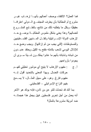 ‫ﻓﻤﺎ ﺍﻟﻌﻤل؟ ﺍﻻﻜﺘﻔﺎﺀ ﺒﻭﺼﻑ ﺃﻋﻤﺎﻟﻬﻡ ﺒﺄﻨﻬـﺎ ﺇﺭﻫـﺎﺏ ﻏﻴـﺭ‬
‫ﻤﺸﺭﻭﻉ ﺃﻡ ﺍﻟﻤﻁﺎﻟﺒﺔ ﺒﺄﻥ ﻴﻌﺘﺭﻑ ﺍﻟﻤﺠﺘﻤـﻊ ﺍﻟـﺩﻭﻟﻲ ﺍﻋﺘﺭﺍ ﹰـﺎ‬
  ‫ﻓ‬
‫ﺤﻘﻴﻘﻴﺎ، ﻭﺒﻜل ﻤﺎ ﻴﺘﻁﻠﺒﻪ ﺫﻟﻙ ﻤﻥ ﻨﺘﺎﺌﺞ، ﺒﺎﻟﻁـﺎﺒﻊ ﺍﻟﻤﺸـﺭﻭﻉ‬
                                                 ‫‪‬‬
‫ﻟﻨﻀﺎﻟﻬﻡ؟ ﻭﻫﺫﺍ ﻴﻌﻨﻲ ﺒﺸﻜل ﻤﻠﻤﻭﺱ ﺍﻟﻤﻁﺎﻟﺒـﺔ ﺒﻭﻀـﻊ ﺤـﺩ‬
‫ﻹﺭﻫﺎﺏ ﺍﻟﺩﻭﻟﺔ ﺍﻹﺴـﺭﺍﺌﻴﻠﻴﺔ ﻭﻟﻘﺘـل ﺍﻟﻤـﺩﻨﻴﻴﻥ ﺍﻟﻔﻠﺴـﻁﻴﻨﻴﻴﻥ‬
‫ﻭﻟﻠﻤﺴﺘﻭﻁﻨﺎﺕ )ﺍﻟﺘﻲ ﻴﺠﺏ ﻤﻥ ﺜﻡ ﺇﺯﺍﻟﺘﻬﺎ(. ﻭﻴﺠﺏ ﻭﻀﻊ ﺤـﺩ‬
‫ﻟﻺﺫﻻل ﺍﻟﻴﻭﻤﻲ ﻟﺸﻌﺏ ﺒﻜﺎﻤﻠﻪ ﻁﻔﺢ ﺒﻪ ﺍﻟﻜﻴل ﻭﻴﻌﺘﻘﺩ ﻋﺩﻴـﺩﻭﻥ‬
‫ﻤﻥ ﺸﺒﺎﻨﻪ ﻭﺸﺎﺒﺎﺘﻪ ﺒﺄﻨﻬﻡ ﻤﺎ ﻋﺎﺩﻭﺍ ﻴﻤﻠﻜـﻭﻥ ﺸـﻴ ًﺎ ﺴـﻭﻯ ﺃﻥ‬
         ‫ﺌ‬
                                       ‫ﻴﺠﻭﺩﻭﺍ ﺒﺄﺭﻭﺍﺤﻬﻡ.‬
‫: ﻤﻔﻬﻭﻡ ﺍﻹﺭﻫﺎﺏ ﻻ ﻴﺘﻴﺢ ﺃﻱ ﻤﻭﺸﻭﺭ ﺘﺤﻠﻴﻠﻲ ﻟﻔﻬـﻡ‬       ‫ﺁ. ﺝ‬
‫ﺤﺭﻜﺎﺕ ﺍﻟﻨﻀﺎل. ﻭﺒﻬﺫﺍ ﺍﻟﻤﻌﻨﻰ ﺒﺎﻟﺘﺤﺩﻴﺩ ﺃﻗﻭل ﺇﻨـﻪ‬
‫ﻤﻔﻬﻭﻡ ﻓﺎﺭﻍ. ﻭﻫﻭ، ﻋﻠﻰ ﺴﺒﻴل ﺍﻟﻤﺜـﺎل، ﻻ ﻴﺴـﻤﺢ‬
             ‫ﺒﻔﻬﻡ ﺍﻟﻨﺯﺍﻉ ﺍﻹﺴﺭﺍﺌﻴﻠﻲ - ﺍﻟﻔﻠﺴﻁﻴﻨﻲ.‬
‫ﺒﻤﺎ ﺃﻨﻙ ﻗﺩ ﺘﺤﺩﺜﺕ ﻟﻠﺘﻭ ﻋﻥ ﺒﻥ ﻻﺩﻥ، ﻓﺈﻨﻪ ﻴﺅﻜﺩ ﻫﻭ ﺍﻵﺨﺭ‬
‫ﺃﻨﻪ ﻴﻌﻤل ﻤﻥ ﺃﺠل ﺘﺤﺭﻴﺭ ﻓﻠﺴﻁﻴﻥ. ﻓﻬل ﻴﺠﻌل ﻫﺫﺍ ﻫﺠﻤﺎﺘـﻪ‬
                             ‫ﻀﺩ ﺃﻤﺭﻴﻜﺎ ﻤﺸﺭﻭﻋﺔ ﺒﺎﻟﻤﺜل؟‬




                      ‫- ٠٥١ -‬
 