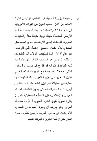 ‫: ﺸﺒﻪ ﺍﻟﺠﺯﻴﺭﺓ ﺍﻟﻌﺭﺒﻴﺔ ﻫﻲ ﺍﻟﺸﺎﻏل ﺍﻟﺭﺌﻴﺴﻲ ﺍﻟﺜﺎﺒﺕ‬   ‫ﺁ. ﺝ‬
‫ﻷﺴﺎﻤﺔ ﺒﻥ ﻻﺩﻥ. ﻓﻁﻠﺏ ﺍﻟﻌﻭﻥ ﻤﻥ ﺍﻟﻘﻭﺍﺕ ﺍﻷﻤﺭﻴﻜﻴﺔ‬
‫ﻓﻲ ﻋﺎﻡ ٠٩٩١ ﻭ"ﺍﺤﺘﻼل" ﻤﺎ ﻴﻤﺜـل ﺒﺎﻟﻨﺴـﺒﺔ ﻟـﻪ‬
‫ﺍﻷﺭﺽ ﺍﻟﻤﻘﺩﺴﺔ؛ ﺤﻴﺙ ﺘﻭﺠﺩ ﻤﺩﻴﻨﺘﺎ ﻤﻜﺔ ﻭﺍﻟﻤﺩﻴﻨـﺔ‬
‫ﺍﻟﻤﻨﻭﺭﺓ، ﻗﺩ ﺩﻓﻌﺎﻩ ﺇﻟـﻰ ﺍﻻﺭﺘﻤـﺎﺀ ﻓـﻲ ﺍﻟﻤﻌﺴـﻜﺭ‬
‫ﺍﻟﻤﻌﺎﺩﻱ ﻟﻸﻤﺭﻴﻜﻴﻴﻥ. ﻭﺠﻤﻴﻊ ﺍﻷﻋﻤﺎل ﺍﻟﺘﻲ ﻗﺎﻡ ﺒﻬـﺎ‬
‫ﻤﻨﺫ ﻋﺎﻡ ٣٩٩١ ﺇﻨﻤﺎ ﺘﺴﺘﻬﺩﻑ ﺍﻟﻭﻻﻴـﺎﺕ ﺍﻟﻤﺘﺤـﺩﺓ‬
‫ﻭﻤﻁﻠﺒﻪ ﺍﻟﺭﺌﻴﺴﻲ ﻫﻭ ﺍﻨﺴﺤﺎﺏ ﺍﻟﻘﻭﺍﺕ ﺍﻷﻤﺭﻴﻜﻴﺔ ﻤﻥ‬
‫ﺸﺒﻪ ﺍﻟﺠﺯﻴﺭﺓ. ﺒل ﺇﻨﻪ ﻗﺩ ﺍﻗﺘﺭﺡ ﻓﻲ ﻴﻨـﺎﻴﺭ/ ﻜـﺎﻨﻭﻥ‬
‫ﺍﻟﺜﺎﻨﻲ ٠٠٠٢ ﻋﻘﺩ ﻫﺩﻨﺔ ﻤﻊ ﺍﻟﻭﻻﻴﺎﺕ ﺍﻟﻤﺘﺤﺩﺓ ﻓـﻲ‬
‫ﻤﻘﺎﺒل ﺍﻨﺴﺤﺎﺒﻬﺎ ﻤﻥ ﺠﺯﻴﺭﺓ ﺍﻟﻌﺭﺏ. ﻭﻟﻡ ﺘﺴﺘﻬﺩﻑ ﺃﻴﺔ‬
‫ﻋﻤﻠﻴﺔ ﻤﻥ ﻋﻤﻠﻴﺎﺘﻪ ﺇﺴﺭﺍﺌﻴل. ﻟﻜﻨﻪ، ﻤﻨﺫ ١١ ﺴﺒﺘﻤﺒﺭ/‬
‫ﺃﻴﻠﻭل ١٠٠٢، ﺃﺩﺭﻙ ﺃﻨﻪ ﻟﻜﻲ ﻴﺤﻭﺯ ﺘﻌﺎﻁﻑ ﺍﻟﻌـﺎﻟﻡ‬
‫ﺍﻟﻌﺭﺒﻲ ﻭﺍﻹﺴﻼﻤﻲ، ﻓﺈﻥ ﺍﻟﻤﺴﺄﻟﺔ ﺍﻟﻔﻠﺴﻁﻴﻨﻴﺔ ﺘﺘﻤﻴـﺯ‬
‫ﺒﻘﺩﺭﺓ ﺘﻌﺒﻭﻴﺔ ﺘﻔﻭﻕ ﺍﻟﻘﺩﺭﺓ ﺍﻟﺘﻌﺒﻭﻴـﺔ ﻷﻴـﺔ ﻤﺴـﺄﻟﺔ‬
‫ﺃﺨﺭﻯ. ﻭﻫﻭ ﻴﻌﺭﻑ ﺃﻥ ﻭﺠﻭﺩ ﺁﻻﻑ ﻤـﻥ ﺍﻟﺠﻨـﻭﺩ‬
‫ﺍﻷﻤﺭﻴﻜﻴﻴﻥ ﻓﻲ ﺠﺯﻴﺭﺓ ﺍﻟﻌﺭﺏ ﻻ ﻴﻌﺒﺊ ﻜﺜﻴﺭﻴﻥ ﻤـﻥ‬
         ‫ﺍﻟﻨﺎﺱ ﺨﺎﺭﺝ ﺸﺒﻪ ﺍﻟﺠﺯﻴﺭﺓ ﺍﻟﻌﺭﺒﻴﺔ ﻨﻔﺴﻬﺎ.‬


                      ‫- ١٥١ -‬
 