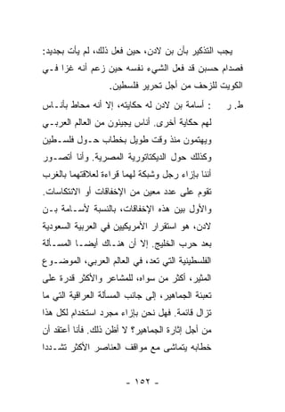 ‫ﻴﺠﺏ ﺍﻟﺘﺫﻜﻴﺭ ﺒﺄﻥ ﺒﻥ ﻻﺩﻥ، ﺤﻴﻥ ﻓﻌل ﺫﻟﻙ، ﻟﻡ ﻴﺄﺕ ﺒﺠﺩﻴﺩ:‬
‫ﻓﺼﺩﺍﻡ ﺤﺴﺒﻥ ﻗﺩ ﻓﻌل ﺍﻟﺸﻲﺀ ﻨﻔﺴﻪ ﺤﻴﻥ ﺯﻋﻡ ﺃﻨﻪ ﻏﺯﺍ ﻓـﻲ‬
                   ‫ﺍﻟﻜﻭﻴﺕ ﻟﻠﺯﺤﻑ ﻤﻥ ﺃﺠل ﺘﺤﺭﻴﺭ ﻓﻠﺴﻁﻴﻥ.‬
‫: ﺃﺴﺎﻤﺔ ﺒﻥ ﻻﺩﻥ ﻟﻪ ﺤﻜﺎﻴﺘﻪ، ﺇﻻ ﺃﻨﻪ ﻤﺤﺎﻁ ﺒﺄﻨـﺎﺱ‬
                ‫ﹼ‬                                   ‫ﻁ. ﺭ‬
‫ﻟﻬﻡ ﺤﻜﺎﻴﺔ ﺃﺨﺭﻯ. ﺃﻨﺎﺱ ﻴﺠﻴﺌﻭﻥ ﻤﻥ ﺍﻟﻌﺎﻟﻡ ﺍﻟﻌﺭﺒـﻲ‬
‫ﻭﻴﻬﺘﻤﻭﻥ ﻤﻨﺫ ﻭﻗﺕ ﻁﻭﻴل ﺒﺨﻁﺎﺏ ﺤـﻭل ﻓﻠﺴـﻁﻴﻥ‬
‫ﻭﻜﺫﻟﻙ ﺤﻭل ﺍﻟﺩﻴﻜﺘﺎﺘﻭﺭﻴﺔ ﺍﻟﻤﺼﺭﻴﺔ. ﻭﺃﻨﺎ ﺃﺘﺼـﻭﺭ‬
‫ﺃﻨﻨﺎ ﺒﺈﺯﺍﺀ ﺭﺠل ﻭﺸﺒﻜﺔ ﻟﻬﻤﺎ ﻗﺭﺍﺀﺓ ﻟﻌﻼﻗﺘﻬﻤﺎ ﺒﺎﻟﻐﺭﺏ‬
‫ﺘﻘﻭﻡ ﻋﻠﻰ ﻋﺩﺩ ﻤﻌﻴﻥ ﻤﻥ ﺍﻹﺨﻔﺎﻗﺎﺕ ﺃﻭ ﺍﻻﻨﺘﻜﺎﺴﺎﺕ.‬
‫ﻭﺍﻷﻭل ﺒﻴﻥ ﻫﺫﻩ ﺍﻹﺨﻔﺎﻗﺎﺕ، ﺒﺎﻟﻨﺴﺒﺔ ﻷﺴـﺎﻤﺔ ﺒـﻥ‬
‫ﻻﺩﻥ، ﻫﻭ ﺍﺴﺘﻘﺭﺍﺭ ﺍﻷﻤﺭﻴﻜﻴﻴﻥ ﻓﻲ ﺍﻟﻌﺭﺒﻴﺔ ﺍﻟﺴﻌﻭﺩﻴﺔ‬
‫ﺒﻌﺩ ﺤﺭﺏ ﺍﻟﺨﻠﻴﺞ. ﺇﻻ ﺃﻥ ﻫﻨـﺎﻙ ﺃﻴ ‪‬ـﺎ ﺍﻟﻤﺴـﺄﻟﺔ‬
           ‫ﻀ‬             ‫ﹼ‬
‫ﺍﻟﻔﻠﺴﻁﻴﻨﻴﺔ ﺍﻟﺘﻲ ﺘﻌﺩ، ﻓﻲ ﺍﻟﻌﺎﻟﻡ ﺍﻟﻌﺭﺒﻲ، ﺍﻟﻤﻭﻀـﻭﻉ‬
‫ﺍﻟﻤﺜﻴﺭ، ﺃﻜﺜﺭ ﻤﻥ ﺴﻭﺍﻩ، ﻟﻠﻤﺸﺎﻋﺭ ﻭﺍﻷﻜﺜﺭ ﻗﺩﺭﺓ ﻋﻠﻰ‬
‫ﺘﻌﺒﺌﺔ ﺍﻟﺠﻤﺎﻫﻴﺭ، ﺇﻟﻰ ﺠﺎﻨﺏ ﺍﻟﻤﺴﺄﻟﺔ ﺍﻟﻌﺭﺍﻗﻴﺔ ﺍﻟﺘﻲ ﻤﺎ‬
‫ﺘﺯﺍل ﻗﺎﺌﻤﺔ. ﻓﻬل ﻨﺤﻥ ﺒﺈﺯﺍﺀ ﻤﺠﺭﺩ ﺍﺴﺘﺨﺩﺍﻡ ﻟﻜل ﻫﺫﺍ‬
‫ﻤﻥ ﺃﺠل ﺇﺜﺎﺭﺓ ﺍﻟﺠﻤﺎﻫﻴﺭ؟ ﻻ ﺃﻅﻥ ﺫﻟﻙ. ﻓﺄﻨﺎ ﺃﻋﺘﻘﺩ ﺃﻥ‬
‫ﺨﻁﺎﺒﻪ ﻴﺘﻤﺎﺸﻰ ﻤﻊ ﻤﻭﺍﻗﻑ ﺍﻟﻌﻨﺎﺼﺭ ﺍﻷﻜﺜﺭ ﺘﺸـﺩ ‪‬ﺍ‬
 ‫ﺩ‬


                        ‫- ٢٥١ -‬
 