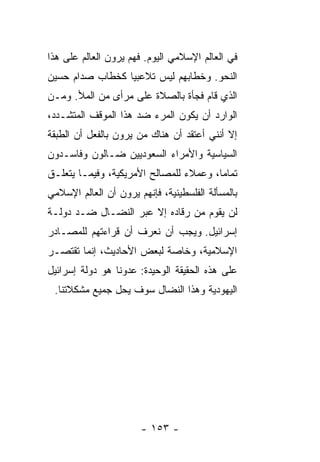 ‫ﻓﻲ ﺍﻟﻌﺎﻟﻡ ﺍﻹﺴﻼﻤﻲ ﺍﻟﻴﻭﻡ. ﻓﻬﻡ ﻴﺭﻭﻥ ﺍﻟﻌﺎﻟﻡ ﻋﻠﻰ ﻫﺫﺍ‬
‫ﺍﻟﻨﺤﻭ. ﻭﺨﻁﺎﺒﻬﻡ ﻟﻴﺱ ﺘﻼﻋﺒ ‪‬ﺎ ﻜﺨﻁﺎﺏ ﺼﺩﺍﻡ ﺤﺴﻴﻥ‬
                 ‫ﻴ‬
‫ﺍﻟﺫﻱ ﻗﺎﻡ ﻓﺠﺄﺓ ﺒﺎﻟﺼﻼﺓ ﻋﻠﻰ ﻤﺭﺃﻯ ﻤﻥ ﺍﻟﻤﻸ. ﻭﻤـﻥ‬
‫ﺍﻟﻭﺍﺭﺩ ﺃﻥ ﻴﻜﻭﻥ ﺍﻟﻤﺭﺀ ﻀﺩ ﻫﺫﺍ ﺍﻟﻤﻭﻗﻑ ﺍﻟﻤﺘﺸـﺩﺩ،‬
‫ﺇﻻ ﺃﻨﻨﻲ ﺃﻋﺘﻘﺩ ﺃﻥ ﻫﻨﺎﻙ ﻤﻥ ﻴﺭﻭﻥ ﺒﺎﻟﻔﻌل ﺃﻥ ﺍﻟﻁﺒﻘﺔ‬
                                            ‫ﹼ‬
‫ﺍﻟﺴﻴﺎﺴﻴﺔ ﻭﺍﻷﻤﺭﺍﺀ ﺍﻟﺴﻌﻭﺩﻴﻴﻥ ﻀـﺎﻟﻭﻥ ﻭﻓﺎﺴـﺩﻭﻥ‬
‫ﺘﻤﺎ ‪‬ﺎ، ﻭﻋﻤﻼﺀ ﻟﻠﻤﺼﺎﻟﺢ ﺍﻷﻤﺭﻴﻜﻴﺔ، ﻭﻓﻴﻤـﺎ ﻴﺘﻌﻠـﻕ‬
                                        ‫ﻤ‬
‫ﺒﺎﻟﻤﺴﺄﻟﺔ ﺍﻟﻔﻠﺴﻁﻴﻨﻴﺔ، ﻓﺈﻨﻬﻡ ﻴﺭﻭﻥ ﺃﻥ ﺍﻟﻌﺎﻟﻡ ﺍﻹﺴﻼﻤﻲ‬
              ‫‪‬‬
‫ﻟﻥ ﻴﻘﻭﻡ ﻤﻥ ﺭﻗﺎﺩﻩ ﺇﻻ ﻋﺒﺭ ﺍﻟﻨﻀـﺎل ﻀـﺩ ﺩﻭﻟـﺔ‬
                      ‫ﹼ‬
‫ﺇﺴﺭﺍﺌﻴل. ﻭﻴﺠﺏ ﺃﻥ ﻨﻌﺭﻑ ﺃﻥ ﻗﺭﺍﺀﺘﻬﻡ ﻟﻠﻤﺼـﺎﺩﺭ‬
‫ﺍﻹﺴﻼﻤﻴﺔ، ﻭﺨﺎﺼﺔ ﻟﺒﻌﺽ ﺍﻷﺤﺎﺩﻴﺙ، ﺇﻨﻤﺎ ﺘﻘﺘﺼـﺭ‬
‫ﻋﻠﻰ ﻫﺫﻩ ﺍﻟﺤﻘﻴﻘﺔ ﺍﻟﻭﺤﻴﺩﺓ: ﻋﺩﻭﻨﺎ ﻫﻭ ﺩﻭﻟﺔ ﺇﺴﺭﺍﺌﻴل‬
 ‫ﺍﻟﻴﻬﻭﺩﻴﺔ ﻭﻫﺫﺍ ﺍﻟﻨﻀﺎل ﺴﻭﻑ ﻴﺤل ﺠﻤﻴﻊ ﻤﺸﻜﻼﺘﻨﺎ.‬




                       ‫- ٣٥١ -‬
 