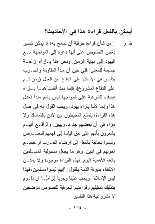 ‫ﺃﻴﻤﻜﻥ ﺒﺎﻟﻔﻌل ﻗﺭﺍﺀﺓ ﻫﺫﺍ ﻓﻲ ﺍﻷﺤﺎﺩﻴﺙ؟‬
‫: ﻤﻥ ﺸﺄﻥ ﻗﺭﺍﺀﺓ ﺤﺭﻓﻴﺔ ﺃﻥ ﺘﺴﻤﺢ ﺒﻪ؛ ﺇﺫ ﻴﻤﻜﻥ ﺘﻔﺴﻴﺭ‬          ‫ﻁ. ﺭ‬
‫ﺒﻌﺽ ﺍﻟﻨﺼﻭﺹ ﻋﻠﻰ ﺃﻨﻬﺎ ﺩﻋﻭﺓ ﺇﻟﻰ ﺍﻟﻤﻭﺍﺠﻬﺔ ﻤـﻊ‬
‫ﺍﻟﻴﻬﻭﺩ ﺇﻟﻰ ﻨﻬﺎﻴﺔ ﺍﻟﺯﻤﺎﻥ. ﻭﻨﺤﻥ ﻫﻨﺎ ﺒـﺈﺯﺍﺀ ﺇﺯﺍﺤـﺔ‬
‫ﺠﺴﻴﻤﺔ ﻟﻠﻤﻌﻨﻰ: ﻓﻔﻲ ﺤﻴﻥ ﺃﻥ ﻤﺒﺩﺃ ﺍﻟﻤﻘﺎﻭﻤﺔ ﻭﺍﻟﺤـﺭﺏ‬
‫ﻴﺘﺄﺴﺱ ﻓﻲ ﺍﻹﺴﻼﻡ ﻋﻠﻰ ﺍﻟﺩﻓﺎﻉ ﻋﻥ ﺍﻟﻌﺩل )ﻭﻤﻥ ﺜـﻡ‬
‫ﻋﻠﻰ ﺍﻟﺩﻓﺎﻉ ﺍﻟﻤﺸﺭﻭﻉ(، ﻓﺈﻨﻨﺎ ﻨﺠﺩ ﺃﻨﻔﺴﻨﺎ ﻫﻨـﺎ ﺒـﺈﺯﺍﺀ‬
‫ﺇﻀﻔﺎﺀ ﻟﻠﺸﺭﻋﻴﺔ ﻋﻠﻰ ﺍﻟﻤﻭﺍﺠﻬﺔ ﻟﻴﺱ ﺒﺎﺴﻡ ﻤﺒﺩﺃ ﺍﻟﻌﺩل‬
‫ﻫﺫﺍ ﻭﺇﻨﻤﺎ ﻷﻨﻨﺎ ﺒﺈﺯﺍﺀ ﻴﻬﻭﺩ، ﻭﻴﺠﺏ ﺍﻟﻘﻭل ﺇﻨﻪ ﻓﻲ ﺃﺼل‬
‫ﻫﺫﻩ ﺍﻟﻘﺭﺍﺀﺓ، ﻴﺘﻤﺘﻊ ﺍﻟﻤﺤﻴﻁﻭﻥ ﺒﺒﻥ ﻻﺩﻥ ﺒﺎﻟﺘﻤﺎﺴﻙ ﻭﻻ‬
‫ﻤﺭﺍﺀ ﻓﻲ ﺃﻥ ﺒﻌﻀﻬﻡ ﺠﺩ ﻨـﺯﻴﻬﻴﻥ. ﻭﺍﻟﻭﺍﻗـﻊ ﺃﻨﻬـﻡ‬
‫ﻴﺸﻌﺭﻭﻥ ﺒﺄﻨﻬﻡ ﻋﻠﻰ ﺤﻕ ﻗﻴﺎ ‪‬ﺎ ﺇﻟﻰ ﻓﻬﻤﻬﻡ ﻟﻠﻨﺼـﻭﺹ‬
                   ‫ﺴ‬
‫ﻭﻟﻴﺴﻭﺍ ﺒﺤﺎﺠﺔ ﺒﺎﻟﻔﻌل ﺇﻟﻰ ﺇﺭﻀﺎﺀ ﺍﻟﻌـﺭﺏ ﺃﻭ ﺠﻤﻴـﻊ‬
‫ﺇﺨﻭﺘﻬﻡ ﻓﻲ ﺍﻟﺩﻴﻥ. ﻭﻫﻭ ﻤﺎ ﻴﺠﻌل ﻤﺴﺌﻭﻟﻴﺔ ﺍﻟﻤﺴـﻠﻤﻴﻥ‬
‫ﺒﺎﻟﻐﺔ ﺍﻷﻫﻤﻴﺔ ﺍﻟﻴﻭﻡ: ﻓﻬﺫﻩ ﺍﻟﻘﺭﺍﺀﺓ ﻤﻭﺠﻭﺩﺓ ﻭﻻ ﻴﻤﻜـﻥ‬
‫ﺍﻻﻜﺘﻔﺎﺀ ﺒﺘﺒﺭﺌﺔ ﺍﻟﺫﻤﺔ ﺒﺎﻟﻘﻭل: "ﺇﻨﻬﻡ ﻟﻴﺴﻭﺍ ﻤﺴﻠﻤﻴﻥ، ﻓﻬﺫﺍ‬
‫ﻟﻴﺱ ﺍﻹﺴﻼﻡ". ﻭﻴﺠﺏ ﻋﻠﻴﻨﺎ ﻭﺠﻭ‪‬ﺎ ﺇﻟﺯﺍﻤ‪‬ـﺎ ﺃﻥ ﻨﻘـﻭﻡ‬
           ‫ﻴ‬       ‫ﺒ‬
‫ﺒﺘﻔﻜﻴﻙ ﺘﻤﺜﻴﻠﻬﻡ ﻭﻗﺭﺍﺀﺘﻬﻡ ﺍﻟﺤﺭﻓﻴﺔ ﻟﻠﻨﺼﻭﺹ ﻤﻭﻀﺤﻴﻥ‬
                           ‫ﻻ ﻤﺸﺭﻭﻋﻴﺔ ﻫﺫﺍ ﺍﻟﺘﻔﺴﻴﺭ.‬

                          ‫- ٤٥١ -‬
 