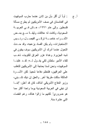 ‫: ﺃﻭﺩ ﺃﻥ ﺃ ﱢﺭ ﺒﺄﻥ ﺒﻥ ﻻﺩﻥ ﻋﻨﺩﻤﺎ ﺤﺎﺭﺏ ﺍﻟﺴﻭﻓﻴﻴﺕ‬
                                ‫ﱡ ُﻜ‬                ‫ﺁ. ﺝ‬
‫ﻓﻲ ﺃﻓﻐﺎﻨﺴﺘﺎﻥ ﻓﻲ ﺼﻑ ﺍﻷﻤﺭﻴﻜﻴﻴﻥ ﻟﻡ ﻴﻁﺭﺡ ﻤﺴﺄﻟﺔ‬
‫ﻓﻠﺴﻁﻴﻥ. ﻭﺇﻟﻰ ﻋﺎﻡ ١٩٩١، ﻋـﺎﺵ ﻓـﻲ ﺍﻟﻌﺭﺒﻴـﺔ‬
‫ﺍﻟﺴﻌﻭﺩﻴﺔ، ﻭﻜﺎﻨﺕ ﻟﻪ ﻋﻼﻗﺎﺕ ﻭﺜﻴﻘـﺔ ﻤـﻊ ﺒﻌـﺽ‬
‫ـل، ـﻴﺱ‬
  ‫ـﻲ ﺍﻟﻔﻴﺼـ ﺭﺌـ‬
              ‫ـﺔ ﺘﺭﻜـ‬
                    ‫ـﺭﺍﺀ، ﺨﺎﺼـ‬
                             ‫ﺍﻷﻤـ‬
‫ﺍﻻﺴﺘﺨﺒﺎﺭﺍﺕ، ﻭﻟﻡ ﻴﻜﻥ ﺍﻟﻔﺴﺎﺩ ﻴﺯﻋﺠﻪ، ﻭﻗﺩ ﺤـﺩﺙ‬
‫ﺍﻟﺘﺤﻭل ﻋﻨﺩﻤﺎ ﺃﺩﺭﻙ ﺃﻥ ﺍﻷﻤﺭﻴﻜﻴﻴﻥ ﺴﻭﻑ ﻴﺒﻘﻭﻥ ﻓﻲ‬
‫ﺸﺒﻪ ﺍﻟﺠﺯﻴﺭﺓ. ﻭﻏﺩﺍﺓ ﻏﺯﻭ ﺍﻟﻌﺭﺍﻕ ﻟﻠﻜﻭﻴﺕ، ﺫﻫـﺏ‬
‫ﻟﻠﻘﺎﺀ ﺍﻷﻤﻴﺭ ﺴﻠﻁﺎﻥ ﻟﻜﻲ ﻴﻘـﻭل ﻟـﻪ: ﻟﻘـﺩ ﻏﻠﺒ‪‬ﻨـﺎ‬
‫ﺍﻟﺴﻭﻓﻴﻴﺕ، ﻭﻨﺤﻥ ﻟﺴﻨﺎ ﺒﺤﺎﺠﺔ ﺇﻟﻰ ﺍﻷﻤﺭﻴﻜﻴﻴﻥ ﻟﻠﺘﻐﻠﺏ‬
‫ﻋﻠﻰ ﺍﻟﻌﺭﺍﻗﻴﻴﻥ، ﻓﻠﻨﻨﻅﻡ ﺩﻓﺎ ‪‬ﺎ ﺸﻌﺒ ‪‬ﺎ. ﻟﻜﻥ ﺍﻷﺴـﺭﺓ‬
             ‫ﻴ‬      ‫ﻋ‬
‫ﺍﻟﻤﺎﻟﻜﺔ ﺴﻠﻜﺕ ﻁﺭﻴ ﹰﺎ ﺁﺨﺭ. ﻭﺍﻟﺤﻕ ﺇﻥ ﺩﻴﻙ ﺘﺸـﻴﻨﻲ،‬
                           ‫ﻘ‬
‫ﻭﺯﻴﺭ ﺍﻟﺩﻓﺎﻉ ﺍﻷﻤﺭﻴﻜﻲ ﺁﻨﺫﺍﻙ، ﻜﺎﻥ ﻗﺩ ﺃﻋﻠﻥ: "ﺇﻨﻨـﺎ‬
‫ﻟﻥ ﻨﺒﻘﻰ ﻓﻲ ﺍﻟﻌﺭﺒﻴﺔ ﺍﻟﺴﻌﻭﺩﻴﺔ ﻴﻭ ‪‬ﺎ ﻭﺍﺤ ‪‬ﺍ ﺃﻜﺜﺭ ﻤﻤﺎ‬
          ‫ﺩ‬      ‫ﻤ‬
‫ﻫﻭ ﻀﺭﻭﺭﻱ". ﻟﻜﻨﻬﻡ ﻤﺎ ﺯﺍﻟﻭﺍ ﻫﻨﺎﻙ، ﺭﻏﻡ ﺍﻨﻘﻀﺎﺀ‬
                                 ‫ﺍﺜﻨﻲ ﻋﺸﺭﺓ ﺴﻨﺔ.‬




                        ‫- ٥٥١ -‬
 