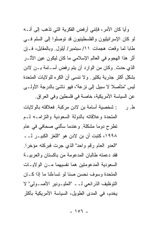 ‫ﻭﺃ ‪‬ﺎ ﻜﺎﻥ ﺍﻷﻤﺭ، ﻓﺈﻨﻨﻲ ﺃﺭﻓﺽ ﺍﻟﻔﻜﺭﻴﺔ ﺍﻟﺘﻲ ﺘﺫﻫﺏ ﺇﻟﻰ ﺃﻨـﻪ‬
                                                 ‫ﻴ‬
‫ﻟﻭ ﻜﺎﻥ ﺍﻹﺴﺭﺍﺌﻴﻠﻴﻭﻥ ﻭﺍﻟﻔﻠﺴﻁﻴﻨﻴﻭﻥ ﻗﺩ ﺘﻭﺼﻠﻭﺍ ﺇﻟﻰ ﺍﻟﺴﻠﻡ ﻓـﻲ‬
‫ﻁﺎﺒﺎ ﻟﻤﺎ ﻭﻗﻌﺕ ﻫﺠﻤﺎﺕ ١١/ ﺴﺒﺘﻤﺒﺭ/ ﺃﻴﻠﻭل. ﻭﺒﺎﻟﻤﻘﺎﺒل، ﻓـﺈﻥ‬
‫ﺃﺜﺭ ﻫﺫﺍ ﺍﻟﻬﺠﻭﻡ ﻓﻲ ﺍﻟﻌﺎﻟﻡ ﺍﻹﺴﻼﻤﻲ ﻤﺎ ﻜﺎﻥ ﻟﻴﻜﻭﻥ ﻋﻴﻥ ﺍﻷﺜـﺭ‬
‫ﺍﻟﺫﻱ ﺤﺩﺙ. ﻭﻜﺎﻥ ﻤﻥ ﺍﻟﻭﺍﺭﺩ ﺃﻥ ﻴﺘﻡ ﺭﻓﺽ ﺃﺴـﺎﻤﺔ ﺒـﻥ ﻻﺩﻥ‬
‫ﺒﺸﻜل ﺃﻜﺜﺭ ﺠﺫﺭﻴﺔ ﺒﻜﺜﻴﺭ. ﻭﻻ ﻨﻨﺴﻰ ﺃﻥ ﺍﻟﻜﺭﻩ ﻟﻠﻭﻻﻴﺎﺕ ﺍﻟﻤﺘﺤﺩﺓ‬
‫ﻟﻴﺱ "ﻤﺘﺄﺼﻼ ﻻ ﺴﺒﻴل ﺇﻟﻰ ﻨﺯﻋﺔ"، ﻓﻬﻭ ﻨﺎﺸﺊ ﺒﺎﻟﺩﺭﺠﺔ ﺍﻷﻭﻟـﻰ‬
                                          ‫ﹰ‬
     ‫ﻋﻥ ﺍﻟﺴﻴﺎﺴﺔ ﺍﻷﻤﺭﻴﻜﻴﺔ، ﺨﺎﺼﺔ ﻓﻲ ﻓﻠﺴﻁﻴﻥ ﻭﻓﻲ ﺍﻟﻌﺭﺍﻕ.‬
‫: ﺸﺨﺼﻴﺔ ﺃﺴﺎﻤﺔ ﺒﻥ ﻻﺩﻥ ‪‬ﺭ ﹼﺒﺔ. ﻓﻌﻼﻗﺘﻪ ﺒﺎﻟﻭﻻﻴﺎﺕ‬
                   ‫ﻤ ﻜ‬                             ‫ﻁ. ﺭ‬
‫ﺍﻟﻤﺘﺤﺩﺓ ﻭﻋﻼﻗﺎﺘﻪ ﺒﺎﻟﺩﻭﻟﺔ ﺍﻟﺴﻌﻭﺩﻴﺔ ﻭﺍﻟﺘﺯﺍﻤـﻪ ﻟـﻡ‬
‫ﺘﻁﺭﺡ ﺩﻭ ‪‬ﺎ ﻤﺸﻜﻠﺔ. ﻭﻋﻨﺩﻤﺎ ﺴﺄﻟﻨﻲ ﺼﺤﺎﻓﻲ ﻓﻲ ﻋﺎﻡ‬
                                  ‫ﻤ‬
‫٨٩٩١، ﻜﺘﺒﺕ ﺃﻥ ﺒﻥ ﻻﺩﻥ ﻫﻭ "ﺍﻟﻠﻐﺯ ﺍﻟﻜﺒﻴـﺭ ﻟــ‬
                                ‫ﹸ‬
‫"ﺍﻟﻌﺩﻭ ﺍﻟﻌﺎﻡ ﺭﻗﻡ ﻭﺍﺤﺩ" ﺍﻟﺫﻱ ﺠﺭﺕ ﻓﺒﺭﻜﺘﻪ ﻤﺅﺨ ‪‬ﺍ.‬
  ‫ﺭ‬
‫ﻓﻘﺩ ﺩﻋﻤﺘﻪ ﻁﺎﻟﺒﺎﻥ ﺍﻟﻤﺩﻋﻭﻤﺔ ﻤﻥ ﺒﺎﻜﺴﺘﺎﻥ ﻭﺍﻟﻌﺭﺒﻴـﺔ‬
‫ﺍﻟﺴﻌﻭﺩﻴﺔ ﺍﻟﻤﺩﻋﻭﻤﺘﻴﻥ ﻫﻤﺎ ﻨﻔﺴﻴﻬﻤﺎ ﻤـﻥ ﺍﻟﻭﻻﻴـﺎﺕ‬
‫ﺍﻟﻤﺘﺤﺩﺓ ﻭﺴﻭﻑ ﹸﺤﺴﻥ ﺼ ﹰﺎ ﻟﻭ ﺘﺴﺎﺀﻟﻨﺎ ﻤﺎ ﺇﺫﺍ ﻜـﺎﻥ‬
                        ‫ﻨ‬      ‫ﻨ‬
‫ﺍﻟﺘﻭﻅﻴﻑ ﺍﻟﺫﺭﺍﺌﻌﻲ ﻟــ "ﺍﻟﻤﻠﻴـﻭﻨﻴﺭ ﺍﻷﺼـﻭﻟﻲ" ﻻ‬
‫ﻴﺨﺩﻡ، ﻓﻲ ﺍﻟﻤﺩﻯ ﺍﻟﻁﻭﻴل، ﺍﻟﺴﻴﺎﺴﺔ ﺍﻷﻤﺭﻴﻜﻴﺔ ﺒﺄﻜﺜﺭ‬


                       ‫- ٦٥١ -‬
 