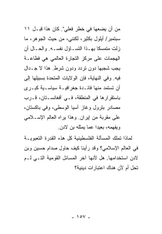 ‫ﻤﻥ ﺃﻥ ﻴﻀﻌﻬﺎ ﻓﻲ ﺨﻁﺭ ﻓﻌﻠﻲ". ﻜﺎﻥ ﻫﺫﺍ ﻗﺒـل ١١‬
‫ﺴﺒﺘﻤﺒﺭ/ ﺃﻴﻠﻭل ﺒﻜﺜﻴﺭ، ﻟﻜﻨﻨﻲ، ﻤﻥ ﺤﻴﺙ ﺍﻟﺠﻭﻫﺭ، ﻤﺎ‬
‫ﺯﻟﺕ ﻤﺘﻤﺴ ﹰﺎ ﺒﻬـﺫﺍ ﺍﻟﺘﺴـﺎﺅل ﻨﻔﺴـﻪ. ﻭﺍﻟﺤـﺎل ﺃﻥ‬
                                  ‫ﻜ‬
‫ﺍﻟﻬﺠﻤﺎﺕ ﻋﻠﻰ ﻤﺭﻜﺯ ﺍﻟﺘﺠﺎﺭﺓ ﺍﻟﻌﺎﻟﻤﻲ ﻫﻲ ﻓﻅﺎﻋـﺔ‬
‫ﻴﺠﺏ ﺸﺠﺒﻬﺎ ﺩﻭﻥ ﺘﺭﺩﺩ ﻭﺩﻭﻥ ﺸﺭﻁ. ﻫﺫﺍ ﻻ ﺠـﺩﺍل‬
‫ﻓﻴﻪ. ﻭﻓﻲ ﺍﻟﻨﻬﺎﻴﺔ، ﻓﺈﻥ ﺍﻟﻭﻻﻴﺎﺕ ﺍﻟﻤﺘﺤﺩﺓ ﺒﺴﺒﻴﻠﻬﺎ ﺇﻟﻰ‬
‫ﺃﻥ ﺘﺴﺘﻤﺩ ﻤﻨﻬﺎ ﻓﺎﺌـﺩﺓ ﺠﻐﺭﺍﻓﻴـﺔ ﺴﻴﺎﺴـﻴﺔ ﻜﺒـﺭﻯ‬
‫ﺒﺎﺴﺘﻘﺭﺍﺭﻫﺎ ﻓﻲ ﺍﻟﻤﻨﻁﻘﺔ، ﻓـﻲ ﺃﻓﻐﺎﻨﺴـﺘﺎﻥ، ﻗـﺭﺏ‬
‫ﻤﺼﺎﺩﺭ ﺒﺘﺭﻭل ﻭﻏﺎﺯ ﺁﺴﻴﺎ ﺍﻟﻭﺴﻁﻰ، ﻭﻓﻲ ﺒﺎﻜﺴﺘﺎﻥ،‬
‫ﻋﻠﻰ ﻤﻘﺭﺒﺔ ﻤﻥ ﺇﻴﺭﺍﻥ. ﻭﻫﺫﺍ ﻴﺭﺍﻩ ﺍﻟﻌﺎﻟﻡ ﺍﻹﺴـﻼﻤﻲ‬
                 ‫ﻭﻴﻔﻬﻤﻪ، ﺒﻌﻴ ‪‬ﺍ ﻋﻤﺎ ﻴﻤﺜﻠﻪ ﺒﻥ ﻻﺩﻥ.‬
                                    ‫ﺩ‬
‫ﻟﻤﺎﺫﺍ ﺘﻤﻠﻙ ﺍﻟﻤﺴﺄﻟﺔ ﺍﻟﻔﻠﺴﻁﻴﻨﻴﺔ ﻜل ﻫﺫﻩ ﺍﻟﻘﺩﺭﺓ ﺍﻟﺘﻌﺒﻭﻴـﺔ‬
‫ﻓﻲ ﺍﻟﻌﺎﻟﻡ ﺍﻹﺴﻼﻤﻲ؟ ﻭﻗﺩ ﺭﺃﻴﻨﺎ ﻜﻴﻑ ﺤﺎﻭل ﺼﺩﺍﻡ ﺤﺴﻴﻥ ﻭﺒﻥ‬
‫ﻻﺩﻥ ﺍﺴﺘﺨﺩﺍﻤﻬﺎ. ﻫل ﻷﻨﻬﺎ ﺁﺨﺭ ﺍﻟﻤﺴﺎﺌل ﺍﻟﻘﻭﻤﻴﺔ ﺍﻟﺘـﻲ ﻟـﻡ‬
                         ‫ﹸﺤل ﺃﻡ ﻷﻥ ﻫﻨﺎﻙ ﺍﻋﺘﺒﺎﺭﺍﺕ ﺩﻴﻨﻴﺔ؟‬
                                                      ‫ﺘ‬




                        ‫- ٧٥١ -‬
 