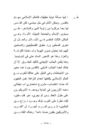 ‫: ﺇﻨﻬﺎ ﻤﺴﺄﻟﺔ ﺩﻴﻨﻴﺔ ﺤﻘﻴﻘﻴﺔ، ﻓﺎﻟﻌﺎﻟﻡ ﺍﻹﺴﻼﻤﻲ ﻤﻬـﺘﻡ‬     ‫ﻁ. ﺭ‬
‫ﺒﺎﻟﻘﺩﺱ. ﻭﻴﻤﻜﻥ ﺍﻷﻤل ﻓﻲ ﺤل ﺴﻴﺎﺴﻲ، ﻟﻜﻥ ﺍﻟﻘـﺩﺱ‬
‫ﻟﻬﺎ ﺒﻌ ‪‬ﺍ ﻤﺭﻜﺯ ‪‬ﺎ ﻤﻥ ﺯﺍﻭﻴﺔ ﺍﻟﺩﻴﻥ ﻭﺍﻟﻤﺸﺎﻋﺭ، ﻋﻠـﻰ‬
                               ‫ﻴ‬       ‫ﺩ‬
‫ﻤﺴﺘﻭﻯ ﺍﻹﺴﻼﻡ ﻭﺍﻟﺠﺎﻤﻌﺔ ﺍﻟﺩﻴﻨﻴﺔ، ﺍﻷﻤـﺔ، ﻭﻫـﻲ‬
‫ﺍﻟﻤﻜﺎﻥ ﺍﻟﺜﺎﻟﺙ ﺍﻟﻤﻘﺩﺱ ﻓـﻲ ﺍﻹﺴـﻼﻡ. ﻭﺍﻟﺤـﺎل ﺃﻥ‬
‫ﺘﺤﺭﻴﺭ ﻓﻠﺴﻁﻴﻥ ﻭﺭﺩ ﺤﻘﻭﻕ ﺍﻟﻔﻠﺴﻁﻴﻨﻴﻴﻥ ﻭﺍﻟﻤﺴﻠﻤﻴﻥ‬
‫ﺇﻟﻴﻬﻡ ﺇﻨﻤﺎ ﻴﻌﻨﻴﺎﻥ ﺼﻭﻥ ﺍﻟﻬﻭﻴﺔ ﻭﺍﺴـﺘﻌﺎﺩﺓ ﺍﻟﻜﺭﺍﻤـﺔ‬
‫ﻭﺍﻟﻌﺯﺓ. ﻭﻫﺫﺍ ﻫﻭ ﺍﻟﺸﻌﻭﺭ ﺍﻟﺴﺎﺌﺩ ﺤﺘﻰ ﻓﻲ ﺇﻨﺩﻭﻨﻴﺴﻴﺎ.‬
‫ﻭﻫﻨﺎ ﻴﻜﻤﻥ ﺍﻟﺠﺎﻨﺏ ﺍﻹﻴﺠﺎﺒﻲ ﻟﺘﺄﻜﻴﺩ ﺍﻟﺤﻘـﻭﻕ. ﺇﻻ ﺃﻥ‬
   ‫ﹼ‬
‫ﻫﻨﺎﻙ ﺃﻴ ‪‬ﺎ ﺍﻟﺠﺎﻨﺏ ﺍﻟﺴﻠﺒﻲ. ﻓﺎﻟﻘﺩﺱ ﺒﺅﺭﺓ ﻋﺩﺩ ﻤﻌﻴﻥ‬
                                     ‫ﻀ‬
‫ﻤﻥ ﺍﻹﺤﺒﺎﻁﺎﺕ ﻭﻫﻲ ﺍﻟﺩﻟﻴل ﻋﻠﻰ ﻋﻼﻗﺔ ﻟﻠﻐﺭﺏ ﻤـﻊ‬
‫ﺍﻟﻌﺎﻟﻡ ﺍﻹﺴﻼﻤﻲ ﻴﻜﺘﻨﻔﻬﺎ ﺍﻨﻌﺩﺍﻡ ﺍﻟﻨﺯﺍﻫﺔ. ﻓﻤﻥ ﺍﻟﻤﻔﻬﻭﻡ‬
‫ﺃﻨﻪ ﺤﺩﺙ ﺍﻏﺘﺼﺎﺏ، ﻤﺸﺭﻭﻉ ﺍﺴﺘﻌﻤﺎﺭﻱ ﺍﺴـﺘﻴﻁﺎﻨﻲ‬
‫ﺩﻋﻤﻪ ﺍﻷﻭﺭﺒﻴﻭﻥ ﻓﻲ ﺍﻟﺒﺩﺍﻴﺔ ﻭﻴﺩﻋﻤـﻪ ﺍﻷﻤﺭﻴﻜﻴـﻭﻥ‬
‫ﻋﻠﻰ ﻁﻭل ﺍﻟﺨﻁ. ﻭﻤﻥ ﺜﻡ ﻴﺠﺭﻱ، ﻋﺒﺭ ﻓﻠﺴـﻁﻴﻥ،‬
‫ﺇﻟﻘﺎﺀ ﻨﻅﺭﺓ ﻋﻠﻰ ﺍﻟﻐﺭﺏ ﺘﺅﻜﺩ ﻭﺠـﻭﺩ ﻨـﺯﺍﻉ ﺒـﻴﻥ‬
‫ﺍﻟﻌﺎﻟﻤﻴﻥ؛ ﺇﺫ ﻴـﺭﻯ ﺍﻟﻤـﺭﺀ، ﺃﺨﻴـ ‪‬ﺍ، ﺃﻥ "ﺍﻟﻐـﺭﺏ‬
             ‫ﺭ‬
‫ﻭﺍﻷﻤﺭﻴﻜﻴﻴﻥ ﻴﻘﻔﻭﻥ ﻀﺩﻨﺎ ﺩﺍﺌ ‪‬ﺎ". ﻭﻫﻨﺎﻙ ﺍﻟﺘﻘﺎﺀ ﺒـﻴﻥ‬
                     ‫ﻤ‬


                        ‫- ٨٥١ -‬
 