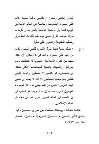 ‫ﺸﻌﻭﺭ ﺇﻴﺠﺎﺒﻲ ﻭﺸﻌﻭﺭ ﺍﺭﺘﻜﺎﺴﻲ. ﻭﻜﻤﺎ ﻴﺤﺩﺙ ﻏﺎﻟ ‪‬ﺎ‬
 ‫ﺒ‬
‫ﻋﻠﻰ ﻤﺴﺘﻭﻯ ﺍﻟﺸﻌﻭﺏ، ﻭﺨﺎﺼﺔ ﻓﻲ ﺍﻟﻌﺎﻟﻡ ﺍﻹﺴﻼﻤﻲ‬
‫ﺍﻟﻴﻭﻡ، ﻓﺈﻨﻨﺎ ﺒﺈﺯﺍﺀ ﺘﻌﺒﺌﺔ ﻋﺎﻁﻔﻴﺔ ﺒﺄﻜﺜﺭ ﻤـﻥ ﻜﻭﻨﻨـﺎ‬
‫ﺒﺈﺯﺍﺀ ﻤﻭﻗﻑ ﻓﻜﺭﻱ ﻤﺒﻨﻲ ﺒﻬـﺩﻑ ﺘﺄﻜﻴـﺩ ﺍﻟﺤﻘـﻭﻕ‬
             ‫ﻭﺘﻨﻅﻴﻡ ﺍﻟﻤﻘﺎﻭﻤﺔ ﻭﺍﻟﻌﺜﻭﺭ ﻋﻠﻰ ﺤﻠﻭل.‬
‫: ﻫﻨﺎﻙ ﺘﻌﺒﺌﺔ ﺩﻴﻨﻴﺔ ﺤﻭل ﺍﻟﻘﺩﺱ، ﻟﻜﻨﻨﻲ ﻟﺴﺕ ﻭﺍﺜ ﹰـﺎ‬
  ‫ﻘ‬                                                ‫ﺁ. ﺝ‬
‫ﻤﻥ ﺃﻨﻬﺎ ﻋﻠﻰ ﻤﺴﺘﻭﻯ ﻭﺍﺤﺩ ﻓﻲ ﻜل ﻤﻜﺎﻥ. ﺇﻥ ﻋﺩ ‪‬ﺍ‬
 ‫ﺩ‬
‫ﻤﻌﻴ ﹰﺎ ﻤﻥ ﺍﻟﺩﻭل ﺍﻹﺴﻼﻤﻴﺔ ﺍﻵﺴﻴﻭﻴﺔ ﻟﻪ ﻋﻼﻗﺎﺕ ﻤـﻊ‬
                                       ‫ﻨ‬
‫ﺇﺴﺭﺍﺌﻴل. ﻭﺍﻟﺠﻬﺎﺩ، ﺒﺎﻟﻨﺴﺒﺔ ﻟﻠﺠﻤﺎﻋﺎﺕ ﺍﻷﻜﺜﺭ ﺘﺸﺩ ‪‬ﺍ‬
 ‫ﺩ‬
‫ﻓﻲ ﺒﺎﻜﺴﺘﺎﻥ، ﻫﻭ ﻜﺸﻤﻴﺭ ﻻ ﻓﻠﺴﻁﻴﻥ. ﻭﺍﻟ ‪‬ﻌﺩ ﺍﻟﺩﻴﻨﻲ‬
         ‫ﺒ‬
‫ﻟﻠﻘﺩﺱ ﻴﻬﻡ ﺠﻤﻴﻊ ﺍﻟﻤﺴﻠﻤﻴﻥ ﺇﻻ ﺃﻨﻨﺎ ﻻ ﻴﺠﺏ ﺃﻥ ﻨﻨﺴﻰ‬
                   ‫ﹼ‬
‫ﺍﻟ ‪‬ﻌﺩ ﺍﻟﻌﺭﺒﻲ؛ ﻓﺘﺤﺭﻴـﺭ ﻓﻠﺴـﻁﻴﻥ ﺸـﺎﻏل ﻟﺠﻤﻴـﻊ‬
                                       ‫ﺒ‬
‫ﺍﻟﻘﻭﻤﻴﻴﻥ ﺍﻟﻌﺭﺏ ﻤﻨﺫ ﺴﺘﻴﻥ ﺴﻨﺔ. ﻭﻫﺫﺍ ﻫﻭ ﺍﻟﺴﺒﺏ ﻓﻲ‬
‫ﺃﻥ ﺍﻟﺘﻌﺒﺌﺔ ﻓﻲ ﺍﻟﻌﺎﻟﻡ ﺍﻟﻌﺭﺒﻲ ﺃﻗﻭﻯ ﻤﻤﺎ ﻓﻲ ﻤﺠﻤـل‬
                                ‫ﺍﻟﻌﺎﻟﻡ ﺍﻹﺴﻼﻤﻲ.‬
‫ﻋﻨﺩﻤﺎ ﺘﺘﺤﺩ ﹸ، ﺒﻭﺼﻔﻙ ﻤﺴﻠ ‪‬ﺎ، ﻋﻥ ﺘﺤﺭﻴﺭ ﻓﻠﺴﻁﻴﻥ، ﻓﻬل‬
                       ‫ﻤ‬            ‫ﺙ‬
‫ﻴﺘﻌﻠﻕ ﺍﻷﻤﺭ ﺒﺎﻟﻘﺩﺱ ﺃﻡ ﺒﻔﻠﺴﻁﻴﻥ ﺍﻟﺘﺎﺭﻴﺨﻴﺔ ﺃﻡ ﺒﺎﻟﺠﺯﺀ ﺍﻟﻤﺤﺘل‬
                                         ‫ﻤﻨﺫ ﻋﺎﻡ ٧٦٩١؟‬


                       ‫- ٩٥١ -‬
 