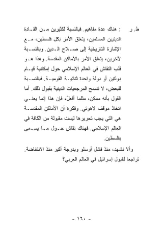 ‫: ﻫﻨﺎﻙ ﻋﺩﺓ ﻤﻔﺎﻫﻴﻡ. ﻓﺒﺎﻟﻨﺴﺒﺔ ﻟﻜﺜﻴﺭﻴﻥ ﻤـﻥ ﺍﻟﻘـﺎﺩﺓ‬      ‫ﻁ. ﺭ‬
‫ﺍﻟﺩﻴﻨﻴﻴﻥ ﺍﻟﻤﺴﻠﻤﻴﻥ، ﻴﺘﻌﻠﻕ ﺍﻷﻤﺭ ﺒﻜل ﻓﻠﺴﻁﻴﻥ، ﻤـﻊ‬
‫ﺍﻹﺸﺎﺭﺓ ﺍﻟﺘﺎﺭﻴﺨﻴﺔ ﺇﻟﻰ ﺼـﻼﺡ ﺍﻟـﺩﻴﻥ. ﻭﺒﺎﻟﻨﺴـﺒﺔ‬
‫ﻵﺨﺭﻴﻥ، ﻴﺘﻌﻠﻕ ﺍﻷﻤﺭ ﺒﺎﻷﻤﺎﻜﻥ ﺍﻟﻤﻘﺩﺴﺔ. ﻭﻫﺫﺍ ﻫـﻭ‬
‫ﻗﻠﺏ ﺍﻟﻨﻘﺎﺵ ﻓﻲ ﺍﻟﻌﺎﻟﻡ ﺍﻹﺴﻼﻤﻲ ﺤﻭل ﺇﻤﻜﺎﻨﻴﺔ ﻗﻴـﺎﻡ‬
‫ﺩﻭﻟﺘﻴﻥ ﺃﻭ ﺩﻭﻟﺔ ﻭﺍﺤﺩﺓ ﺜﻨﺎﺌﻴـﺔ ﺍﻟﻘﻭﻤﻴـﺔ. ﻓﺒﺎﻟﻨﺴـﺒﺔ‬
‫ﻟﻠﺒﻌﺽ، ﻻ ﺘﺴﻤﺢ ﺍﻟﻤﺭﺠﻌﻴﺎﺕ ﺍﻟﺩﻴﻨﻴﺔ ﺒﻘﺒﻭل ﺫﻟﻙ. ﺃ ‪‬ﺎ‬
 ‫ﻤ‬
‫ﺍﻟﻘﻭل ﺒﺄﻨﻪ ﻤﻤﻜﻥ، ﻤﺜﻠﻤﺎ ﺃﻓﻌ ُ، ﻓﺈﻥ ﻫﺫﺍ ﺇﻨﻤﺎ ﻴﻌﻨـﻲ‬
                    ‫ل‬
‫ﺍﺘﺨﺎﺫ ﻤﻭﻗﻑ ﻻﻫﻭﺘﻲ. ﻭﻓﻜﺭﺓ ﺃﻥ ﺍﻷﻤﺎﻜﻥ ﺍﻟﻤﻘﺩﺴـﺔ‬
‫ﻫﻲ ﺍﻟﺘﻲ ﻴﺠﺏ ﺘﺤﺭﻴﺭﻫﺎ ﻟﻴﺴﺕ ﻤﻘﺒﻭﻟﺔ ﻤﻥ ﺍﻟﻜﺎﻓﺔ ﻓﻲ‬
‫ﺍﻟﻌﺎﻟﻡ ﺍﻹﺴﻼﻤﻲ. ﻓﻬﻨﺎﻙ ﻨﻘﺎﺵ ﺤـﻭل ﻤـﺎ ﻴﺴـﻤﻰ‬
                                       ‫ﺒﻔﻠﺴﻁﻴﻥ.‬
‫ﻭﺃﻻ ﻨﺸﻬﺩ، ﻤﻨﺫ ﻓﺸل ﺃﻭﺴﻠﻭ ﻭﺒﺩﺭﺠﺔ ﺃﻜﺒﺭ ﻤﻨﺫ ﺍﻻﻨﺘﻔﺎﻀﺔ.‬
                   ‫ﺘﺭﺍﺠ ‪‬ﺎ ﻟﻘﺒﻭل ﺇﺴﺭﺍﺌﻴل ﻓﻲ ﺍﻟﻌﺎﻟﻡ ﺍﻟﻌﺭﺒﻲ؟‬
                                                    ‫ﻌ‬




                       ‫- ٠٦١ -‬
 