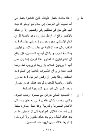 ‫: ﻫﺫﺍ ﺤﺎﺩﺙ ﺒﺎﻟﻔﻌل. ﻓﺄﻭﻟﺌﻙ ﺍﻟﺫﻴﻥ ﺘﺸﻜﻜﻭﺍ ﺒﺎﻟﻔﻌل ﻓﻲ‬
                                      ‫ﹲ‬            ‫ﻁ. ﺭ‬
‫ﺃﻨﻨﺎ ﺒﺴﺒﻴﻠﻨﺎ ﺇﻟﻰ ﺍﻟﺘﻭﺼل ﺇﻟﻰ ﺴﻼﻡ ﻤﻊ ﺃﻭﺴﻠﻭ ﻗﺩ ﺜﺒﺕ‬
‫ﺃﻨﻬﻡ ﻋﻠﻰ ﺤﻕ ﻓﻲ ﺘﺤﻠﻴﻠﻬﻡ ﻭﻓﻲ ﺭﻓﻀﻬﻡ. ﺇﻻ ﺃﻥ ﻫﻨﺎﻙ‬
        ‫ﱠ‬
‫ﺒﺎﻷﺨﺹ ﻭﺍﻗﻊ ﺃﻥ ﺁﺭﺌﻴل ﺸﺎﺭﻭﻥ، ﻭﻫﻭ ﺒﺎﻟﻨﺴﺒﺔ ﻟﻠﺭﺃﻱ‬
‫ﺍﻟﻌﺎﻡ ﺍﻹﺴﻼﻤﻲ ﻤﺠﺭﻡ ﺤﺭﺏ ﻭﺇﺭﻫـﺎﺒﻲ ﺩﻭﻟـﺔ، ﻗـﺩ‬
‫ﺍﻨﺘﺨﺏ ﺒﻤﺜل ﻫﺫﻩ ﺍﻷﻏﻠﺒﻴﺔ ﻤﻥ ﺠﺎﻨـﺏ ﺍﻹﺴـﺭﺍﺌﻴﻠﻴﻴﻥ.‬
‫ﻭﺒﺎﻟﻨﺴﺒﺔ ﻟﻠﻌﺭﺏ ﻭ ﺒﺸﻜل ﺃﻭﺴﻊ، ﻟﻠﻤﺴﻠﻤﻴﻥ، ﻓﺈﻥ ﻭﺍﻗﻊ‬
‫ﺃﻥ ﺍﻹﺴﺭﺍﺌﻴﻠﻴﻴﻥ ﻗﺩ ﺍﺨﺘﺎﺭﻭﺍ ﻫﺫﺍ ﺍﻟﺭﺠل ﺇﻨﻤﺎ ﻴﺩل ﻋﻠﻰ‬
‫ﺃﻨﻬﻡ ﻻ ﻴﺭﻴﺩﻭﻥ ﺍﻟﺴﻼﻡ، ﺒل ﺭﺒﻤﺎ ﻟﻡ ﻴﺭﻴﺩﻭﻩ ﻗﻁ. ﻭﻜﻤﺎ‬
‫ﻗﻠﺕ، ﻓﺈﻨﻨﺎ ﻨﺭﻯ ﺃﻥ ﺍﻷﺼﻭﺍﺕ ﺍﻟﺩﺍﻋﻴﺔ ﺇﻟﻰ ﺍﻟﺴﻠﻡ ﻗـﺩ‬
‫ﺍﺨﺘﻨﻘﺕ. ﻭﻫﺫﺍ ﻴﻔﺴﺭ ﺃﻥ ﺭﻓﺽ ﺇﺴﺭﺍﺌﻴل ﻗـﺩ ﺘﻌـﺯﺯ‬
‫ﺒﺎﻟﻔﻌل. ﻭﺒﺎﻟﻨﺴﺒﺔ ﻟﻠﺒﻌﺽ، ﻟﻡ ﻴﻌﺩ ﻫﻨﺎﻙ ﻏﻴـﺭ ﺨﻴـﺎﺭ‬
     ‫ﻭﺍﺤﺩ: ﺍﻟﺴﻴﺭ ﺇﻟﻰ ﺁﺨﺭ ﻤﺩﻯ ﻟﻠﻤﻭﺍﺠﻬﺔ ﺍﻟﻤﺴﻠﺤﺔ.‬
‫: ﺍﻟﺘﺼﻌﻴﺩ ﺍﻟﺤﺎﻟﻲ ﻴﺘﺭﺍﻓﻕ ﻤﻊ ﺼﻌﻭﺩ ﺇﺭﻫﺎﺏ ﺍﻟﻴﻬﻭﺩ،‬      ‫ﺁ. ﺝ‬
‫ﻭﺍﻟﺫﻱ ﻨﺭﺼﺩﻩ ﺒﺸﻜل ﺨﺎﺹ ﻓـﻲ ﺒﻌـﺽ ﻭﺴـﺎﺌل‬
‫ﺍﻹﻋﻼﻡ ﺍﻟﻤﺼﺭﻴﺔ ﻭﺍﻟﻌﺭﺒﻴﺔ. ﻭﻫﺫﺍ ﻴﻤﺜل ﻅﺎﻫﺭﺓ ﺴﻠﺒﻴﺔ‬
‫ﺇﻟﻰ ﺃﺒﻌﺩ ﺤﺩ، ﺘﺨﺘﺯل ﺍﻟﻤﻭﺍﺠﻬﺔ ﺇﻟﻰ ﻨﺯﺍﻉ ﺩﻴﻨﻲ. ﻓﻠـﻡ‬
‫ﻴﻌﺩ ﻫﻨﺎﻙ ﺃﻁﻔﺎل، ﻭﻟﻡ ﻴﻌﺩ ﻫﻨﺎﻙ ﻤﺫﻨﺒﻭﻥ ﻭﻻ ﺃﺒﺭﻴـﺎﺀ؛‬
         ‫ﺇﺫ ﻟﻡ ﻴﻌﺩ ﻫﻨﺎﻙ ﺴﻭﻯ ﺍﻟﻴﻬﻭﺩ ﻀﺩ ﺍﻟﻤﺴﻠﻤﻴﻥ.‬

                       ‫- ١٦١ -‬
 