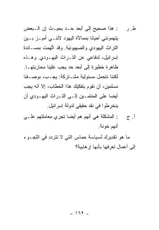 ‫: ﻫﺫﺍ ﺼﺤﻴﺢ ﺇﻟﻰ ﺃﺒﻌﺩ ﺤـﺩ ﺒﺤﻴـﺙ ﺇﻥ ﺍﻟـﺒﻌﺽ‬             ‫ﻁ. ﺭ‬
‫ﻴﺘﻬﻤﻭﻨﻨﻲ ﺃﺤﻴﺎ ﹰﺎ ﺒﻤﻤﺎﻷﺓ ﺍﻟﻴﻬﻭﺩ ﻷﻨﻨـﻲ ﺃﻤﻴـﺯ ﺒـﻴﻥ‬
                                ‫ﻨ‬
‫ﺍﻟﺘﺭﺍﺙ ﺍﻟﻴﻬﻭﺩﻱ ﻭﺍﻟﺼﻬﻴﻭﻨﻴﺔ. ﻭﻗﺩ ﺍ ﱡﻬﻤﺕ ﺒﻤﺴـﺎﻨﺩﺓ‬
         ‫ﺘ ﹸ‬
‫ﺇﺴﺭﺍﺌﻴل، ﻟﺩﻓﺎﻋﻲ ﻋﻥ ﺍﻟﺘـﺭﺍﺙ ﺍﻟﻴﻬـﻭﺩﻱ. ﻭﻫـﺫﻩ‬
‫ﻅﺎﻫﺭﺓ ﺨﻁﻴﺭﺓ ﺇﻟﻰ ﺃﺒﻌﺩ ﺤﺩ ﻴﺠﺏ ﻋﻠﻴﻨﺎ ﻤﺤﺎﺭﺒﺘﻬـﺎ.‬
‫ﻟﻜﻨﻨﺎ ﻨﺘﺤﻤل ﻤﺴﺌﻭﻟﻴﺔ ﻤﺸـﺘﺭﻜﺔ: ﻴﺠـﺏ، ﺒﻭﺼـﻔﻨﺎ‬
‫ﻤﺴﻠﻤﻴﻥ، ﺃﻥ ﻨﻘﻭﻡ ﺒﺘﻔﻜﻴﻙ ﻫﺫﺍ ﺍﻟﺨﻁﺎﺏ، ﺇﻻ ﺃﻨﻪ ﻴﺠﺏ‬
‫ﺃﻴ ‪‬ﺎ ﻋﻠﻰ ﺍﻟﻤﻨﺘﻤـﻴﻥ ﺇﻟـﻰ ﺍﻟﺘـﺭﺍﺙ ﺍﻟﻴﻬـﻭﺩﻱ ﺃﻥ‬
                                        ‫ﻀ‬
           ‫ﻴﻨﺨﺭﻁﻭﺍ ﻓﻲ ﻨﻘﺩ ﺤﻘﻴﻘﻲ ﻟﺩﻭﻟﺔ ﺇﺴﺭﺍﺌﻴل.‬
‫: ﺍﻟﻤﺸﻜﻠﺔ ﻫﻲ ﺃﻨﻬﻡ ﻫﻡ ﺃﻴ ‪‬ﺎ ﺘﺠﺭﻱ ﻤﻌﺎﻤﻠﺘﻬﻡ ﻋﻠـﻰ‬
                    ‫ﻀ‬                               ‫ﺁ. ﺝ‬
                                     ‫ﺃﻨﻬﻡ ﺨﻭﻨﺔ.‬
‫ﻤﺎ ﻫﻭ ﺘﻘﺩﻴﺭﻙ ﻟﺴﻴﺎﺴﺔ ﺤﻤﺎﺱ ﺍﻟﺘﻲ ﻻ ﺘﺘﺭﺩﺩ ﻓﻲ ﺍﻟﻠﺠـﻭﺀ‬
                         ‫ﺇﻟﻰ ﺃﻋﻤﺎل ﹸﻌﺭ ﹸﻬﺎ ﺒﺄﻨﻬﺎ ﺇﺭﻫﺎﺒﻴﺔ؟‬
                                          ‫ﺘ ‪‬ﻓ‬




                       ‫- ٢٦١ -‬
 