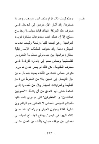 ‫: ﻫﺫﻩ ﻟﻴﺴﺕ ﺫﺍﺕ ﻗﻭﺍﻡ ﻤﺘﺠـﺎﻨﺱ ﻭﻤﻭﺤـﺩ ﻭﺤـﺩﺓ‬           ‫ﻁ. ﺭ‬
‫ﺼﺨﺭﻴﺔ. ﻭﻗﺩ ﺃﺸﺎﺭ ﺁﻻﻥ ﺠﺭﻴﺵ ﺇﻟﻰ ﺍﻟﺠـﺩل ﻓـﻲ‬
‫ﺼﻔﻭﻑ ﻫﺫﻩ ﺍﻟﺤﺭﻜﺔ. ﻓﻬﻨﺎﻙ ﻗﻴﺎﺩﺓ ﺴﻴﺎﺴـﺔ ﻭﺠﻨـﺎﺡ‬
‫ﻤﺴﻠﺢ، ﺇﻻ ﺃﻥ ﻫﻨﺎﻙ ﺃﻴ ‪‬ﺎ ﻤﺠﻤﻭﻋﺎﺕ ﻤﺘﻨﺎﺜﺭﺓ ﺘﺅﻴـﺩ‬
                       ‫ﻀ‬            ‫ﹼ‬
‫ﺍﻟﻤﻭﺍﺠﻬﺔ. ﻭﻫﻲ ﻟﻴﺴﺕ ﻜﻠﻬﺎ ﻤﺭﺘﺒﻁﺔ ﻭﻟﻴﺴﺕ ﺘﺤـﺕ‬
‫ﺍﻟﺴﻴﻁﺭﺓ ﺩﺍﺌ ‪‬ﺎ. ﻭﻗﺩ ﺤﺎﻭﻟﺕ ﺍﻟﺴﻠﻁﺎﺕ ﺍﻹﺴـﺭﺍﺌﻴﻠﻴﺔ‬
                    ‫ﹾ‬           ‫ﻤ‬
‫ﺍﺴﺘﺜﺎﺭﺓ ﻤﻭﺍﺠﻬﺔ ﺒﻴﻥ ﻤﺴـﺌﻭﻟﻲ ﻤﻨﻅﻤـﺔ ﺍﻟﺘﺤﺭﻴـﺭ‬
‫ﺍﻟﻔﻠﺴﻁﻴﻨﻴﺔ ﻭﺤﻤﺎﺱ ﺴﻌ ‪‬ﺎ ﺇﻟﻰ ﺇﺜـﺎﺭﺓ ﺍﻟﻔﺭﻗـﺔ ﻓـﻲ‬
                        ‫ﻴ‬
‫ﺼﻔﻭﻑ ﺍﻟﻤﻘﺎﻭﻤﺔ، ﻟﻜﻥ ﺫﻟﻙ ﻟﻡ ﻴﺴﻔﺭ ﻋـﻥ ﺸـﻲﺀ.‬
‫ﻓﻜﻭﺍﺩﺭ ﺤﻤﺎﺱ ﻜﺎﻨﺕ ﻤﻥ ﺍﻟﺫﻜﺎﺀ ﺒﺤﻴﺙ ﺘﻌﻤـل ﻤـﻥ‬
‫ﺃﺠل ﺍﻟﺘﻭﺼل ﺇﻟﻰ ﺘﻨﺴﻴﻕ ﺒﺩﻻ ﻤﻥ ﺍﻟﺴﻘﻭﻁ ﻓﻲ ﻓـﺦ‬
                 ‫ﹰ‬
‫ﺍﻟﻘﻁﻴﻌﺔ ﻭﺍﻟﻤﺯﺍﻴﺩﺍﺕ ﺍﻟﻌﻨﻴﻔﺔ. ﻭﻜل ﻤﻥ ﺫﻫﺒـﻭﺍ ﺇﻟـﻰ‬
‫ﺍﻟﺴﺎﺤﺔ ﺘﺴﻨﻰ ﻟﻬﻡ ﺍﻟﺘﺤﻘﻕ ﻤﻥ ﺃﻥ ﻴﺎﻓﻁﺔ "ﺍﻷﺼﻭﻟﻴﻴﻥ‬
‫ﺍﻟﻤﺘﺸﺩﺩﻴﻥ" ﺃﻭ "ﺍﻟﻤﺘﻁﺭﻓﻴﻥ" ﺍﻟﺘﻲ ﺠـﺭﻯ ﺇﻟﺼـﺎﻗﻬﺎ‬
‫ﺒﺎﻟﺠﻨﺎﺡ ﺍﻟﺴﻴﺎﺴﻲ ﻟﺤﻤﺎﺱ ﻻ ﺘﺘﻤﺎﺸﻰ ﻤﻊ ﺍﻟﻭﺍﻗﻊ ﻭﺃﻥ‬
‫ﻏﺎﻟﺒﻴﺔ ﺍﻟﻘﺎﺩﺓ ﻴﺤﺒﺫﻭﻥ ﺍﻟﺤﻭﺍﺭ ﻭﻟﻡ ﻴﺘﺤﺩﺜﻭﺍ ﻗﻁ ﻋـﻥ‬
‫"ﺇﻟﻘﺎﺀ ﺍﻟﻴﻬﻭﺩ ﻓﻲ ﺍﻟﺒﺤﺭ". ﻭﻴﺩﺍﻓﻊ ﺍﻟﺠﻨـﺎﺡ ﺍﻟﺴﻴﺎﺴـﻲ‬
‫ﻟﺤﻤﺎﺱ ﻋﻥ ﻤﻭﻗﻑ ﻤﺒﺩﺌﻲ، ﻴﺘﺄﻟﻑ ﻤﻥ ﺍﻟﻌﻤل ﻋﻠـﻰ‬


                       ‫- ٣٦١ -‬
 