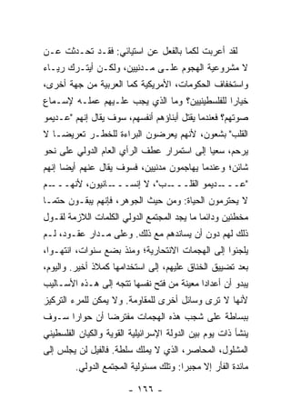 ‫ﻟﻘﺩ ﺃﻋﺭﺒﺕ ﻟﻜﻤﺎ ﺒﺎﻟﻔﻌل ﻋﻥ ﺍﺴﺘﻴﺎﺌﻲ: ﻓﻘـﺩ ﺘﺤـﺩﺜﺕ ﻋـﻥ‬
    ‫ﹾ‬                                   ‫ﹸ‬
‫ﻻ ﻤﺸﺭﻭﻋﻴﺔ ﺍﻟﻬﺠﻭﻡ ﻋﻠـﻰ ﻤـﺩﻨﻴﻴﻥ، ﻭﻟﻜـﻥ ﺃﻴﺘـﺭﻙ ﺭﻴـﺎﺀ‬
‫ﻭﺍﺴﺘﺨﻔﺎﻑ ﺍﻟﺤﻜﻭﻤﺎﺕ، ﺍﻷﻤﺭﻴﻜﻴﺔ ﻜﻤﺎ ﺍﻟﻌﺭﺒﻴﺔ ﻤﻥ ﺠﻬﺔ ﺃﺨﺭﻯ،‬
‫ﺨﻴﺎ ‪‬ﺍ ﻟﻠﻔﻠﺴﻁﻴﻨﻴﻴﻥ؟ ﻭﻤﺎ ﺍﻟﺫﻱ ﻴﺠﺏ ﻋﻠـﻴﻬﻡ ﻋﻤﻠـﻪ ﻹﺴـﻤﺎﻉ‬
                                               ‫ﺭ‬
‫ﺼﻭﺘﻬﻡ؟ ﻓﻌﻨﺩﻤﺎ ﻴﻘﺘل ﺃﺒﻨﺎﺅﻫﻡ ﺃﻨﻔﺴﻬﻡ، ﺴﻭﻑ ﻴﻘﺎل ﺇﻨﻬﻡ "ﻋـﺩﻴﻤﻭ‬
‫ﺍﻟﻘﻠﺏ" ﺒﺸﻌﻭﻥ، ﻷﻨﻬﻡ ﻴﻌﺭﻀﻭﻥ ﺍﻟﺒﺭﺍﺀﺓ ﻟﻠﺨﻁـﺭ ﺘﻌﺭﻴ ‪‬ـﺎ ﻻ‬
    ‫ﻀ‬
‫ﻴﺭﺤﻡ، ﺴﻌ ‪‬ﺎ ﺇﻟﻰ ﺍﺴﺘﻤﺭﺍﺭ ﻋﻁﻑ ﺍﻟﺭﺃﻱ ﺍﻟﻌﺎﻡ ﺍﻟﺩﻭﻟﻲ ﻋﻠﻰ ﻨﺤﻭ‬
                                            ‫ﻴ‬
‫ﺸﺎﺌﻥ؛ ﻭﻋﻨﺩﻤﺎ ﻴﻬﺎﺠﻤﻭﻥ ﻤﺩﻨﻴﻴﻥ، ﻓﺴﻭﻑ ﻴﻘﺎل ﻋﻨﻬﻡ ﺃﻴ ‪‬ﺎ ﺇﻨﻬﻡ‬
      ‫ﻀ‬
‫ـﻡ‬
 ‫ـﺎﻨﻴﻭﻥ، ﻷﻨﻬـــ‬
              ‫ـﺏ"، ﻻ ﺇﻨﺴـــ‬
                          ‫ـﺩﻴﻤﻭ ﺍﻟﻘﻠـــ‬
                                      ‫"ﻋـــ‬
‫ﻻ ﻴﺤﺘﺭﻤﻭﻥ ﺍﻟﺤﻴﺎﺓ: ﻭﻤﻥ ﺤﻴﺙ ﺍﻟﺠﻭﻫﺭ، ﻓﺈﻨﻬﻡ ﻴﺒﻘـﻭﻥ ﺤﺘ ‪‬ـﺎ‬
  ‫ﻤ‬
‫ﻤﺨﻁﺌﻴﻥ ﻭﺩﺍﺌ ‪‬ﺎ ﻤﺎ ﻴﺠﺩ ﺍﻟﻤﺠﺘﻤﻊ ﺍﻟﺩﻭﻟﻲ ﺍﻟﻜﻠﻤﺎﺕ ﺍﻟﻼﺯﻤﺔ ﻟﻘـﻭل‬
                                            ‫ﻤ‬
‫ﺫﻟﻙ ﻟﻬﻡ ﺩﻭﻥ ﺃﻥ ﻴﺴﺎﻨﺩﻫﻡ ﻤﻊ ﺫﻟﻙ. ﻭﻋﻠﻰ ﻤـﺩﺍﺭ ﻋﻘـﻭﺩ، ﻟـﻡ‬
‫ﻴﻠﺠﺌﻭﺍ ﺇﻟﻰ ﺍﻟﻬﺠﻤﺎﺕ ﺍﻻﻨﺘﺤﺎﺭﻴﺔ؛ ﻭﻤﻨﺫ ﺒﻀﻊ ﺴﻨﻭﺍﺕ، ﺍﻨﺘﻬـﻭﺍ،‬
‫ﺒﻌﺩ ﺘﻀﻴﻴﻕ ﺍﻟﺨﻨﺎﻕ ﻋﻠﻴﻬﻡ، ﺇﻟﻰ ﺍﺴﺘﺨﺩﺍﻤﻬﺎ ﻜﻤﻼﺫ ﺃﺨﻴﺭ. ﻭﺍﻟﻴﻭﻡ،‬
‫ﻴﺒﺩﻭ ﺃﻥ ﺃﻋﺩﺍ ‪‬ﺍ ﻤﻌﻴﻨﺔ ﻤﻥ ﻓﺘﺢ ﻨﻔﺴﻬﺎ ﺘﺘﺠﻪ ﺇﻟﻰ ﻫـﺫﻩ ﺍﻷﺴـﺎﻟﻴﺏ‬
                                           ‫ﺩ‬
‫ﻷﻨﻬﺎ ﻻ ﺘﺭﻯ ﻭﺴﺎﺌل ﺃﺨﺭﻯ ﻟﻠﻤﻘﺎﻭﻤﺔ. ﻭﻻ ﻴﻤﻜﻥ ﻟﻠﻤﺭﺀ ﺍﻟﺘﺭﻜﻴﺯ‬
‫ﺒﺒﺴﺎﻁﺔ ﻋﻠﻰ ﺸﺠﺏ ﻫﺫﻩ ﺍﻟﻬﺠﻤﺎﺕ ﻤﻔﺘﺭ ‪‬ﺎ ﺃﻥ ﺤﻭﺍ ‪‬ﺍ ﺴـﻭﻑ‬
      ‫ﺭ‬         ‫ﻀ‬
‫ﻴﻨﺸﺄ ﺫﺍﺕ ﻴﻭﻡ ﺒﻴﻥ ﺍﻟﺩﻭﻟﺔ ﺍﻹﺴﺭﺍﺌﻴﻠﻴﺔ ﺍﻟﻘﻭﻴﺔ ﻭﺍﻟﻜﻴﺎﻥ ﺍﻟﻔﻠﺴﻁﻴﻨﻲ‬
‫ﺍﻟﻤﺸﻠﻭل، ﺍﻟﻤﺤﺎﺼﺭ، ﺍﻟﺫﻱ ﻻ ﻴﻤﻠﻙ ﺴﻠﻁﺔ. ﻓﺎﻟﻔﻴل ﻟﻥ ﻴﺠﻠﺱ ﺇﻟﻰ‬
                                          ‫‪‬‬
         ‫ﻤﺎﺌﺩﺓ ﺍﻟﻔﺄﺭ ﺇﻻ ﻤﺠﺒ ‪‬ﺍ: ﻭﺘﻠﻙ ﻤﺴﺌﻭﻟﻴﺔ ﺍﻟﻤﺠﺘﻤﻊ ﺍﻟﺩﻭﻟﻲ.‬
                                        ‫ﹼ ﺭ‬

                        ‫- ٦٦١ -‬
 