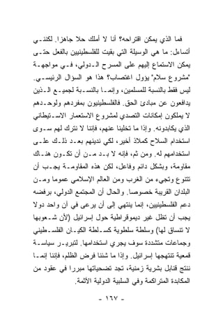 ‫ﻓﻤﺎ ﺍﻟﺫﻱ ﻴﻤﻜﻥ ﺍﻗﺘﺭﺍﺤﻪ؟ ﺃﻨﺎ ﻻ ﺃﻤﻠﻙ ﺤﻼ ﺠﺎﻫ ‪‬ﺍ. ﻟﻜﻨﻨـﻲ‬
         ‫ﺯ‬     ‫ﹰ‬
‫ﺃﺘﺴﺎﺀل: ﻤﺎ ﻫﻲ ﺍﻟﻭﺴﻴﻠﺔ ﺍﻟﺘﻲ ﺒﻘﻴﺕ ﻟﻠﻔﻠﺴﻁﻴﻨﻴﻴﻥ ﺒﺎﻟﻔﻌل ﺤﺘـﻰ‬
‫ﻴﻤﻜﻥ ﺍﻻﺴﺘﻤﺎﻉ ﺇﻟﻴﻬﻡ ﻋﻠﻰ ﺍﻟﻤﺴﺭﺡ ﺍﻟـﺩﻭﻟﻲ، ﻓـﻲ ﻤﻭﺍﺠﻬـﺔ‬
‫"ﻤﺸﺭﻭﻉ ﺴﻼﻡ" ﻴﺅﻭل ﺍﻏﺘﺼﺎﺏ؟ ﻫﺫﺍ ﻫﻭ ﺍﻟﺴﺅﺍل ﺍﻟﺭﺌﻴﺴـﻲ.‬
‫ﻟﻴﺱ ﻓﻘﻁ ﺒﺎﻟﻨﺴﺒﺔ ﻟﻠﻤﺴﻠﻤﻴﻥ، ﻭﺇﻨﻤـﺎ ﺒﺎﻟﻨﺴـﺒﺔ ﻟﺠﻤﻴـﻊ ﺍﻟـﺫﻴﻥ‬
‫ﻴﺩﺍﻓﻌﻭﻥ ﻋﻥ ﻤﺒﺎﺩﺉ ﺍﻟﺤﻕ. ﻓﺎﻟﻔﻠﺴﻁﻴﻨﻴﻭﻥ ﺒﻤﻔﺭﺩﻫﻡ ﻭﻟﻭﺤـﺩﻫﻡ‬
‫ﻻ ﻴﻤﻠﻜﻭﻥ ﺇﻤﻜﺎﻨﺎﺕ ﺍﻟﺘﺼﺩﻱ ﻟﻤﺸﺭﻭﻉ ﺍﻻﺴﺘﻌﻤﺎﺭ ﺍﻻﺴـﺘﻴﻁﺎﻨﻲ‬
‫ﺍﻟﺫﻱ ﻴﻜﺎﺒﺩﻭﻨﻪ. ﻭﺇﺫﺍ ﻤﺎ ﺘﺨﻠﻴﻨﺎ ﻋﻨﻬﻡ، ﻓﺈﻨﻨﺎ ﻻ ﻨﺘﺭﻙ ﻟﻬﻡ ﺴـﻭﻯ‬
‫ﺍﺴﺘﺨﺩﺍﻡ ﺍﻟﺴﻼﺡ ﻜﻤﻼﺫ ﺃﺨﻴﺭ، ﻟﻜﻲ ﻨﺩﻴﻨﻬﻡ ﺒﻌـﺩ ﺫﻟـﻙ ﻋﻠـﻰ‬
‫ﺍﺴﺘﺨﺩﺍﻤﻬﻡ ﻟﻪ. ﻭﻤﻥ ﺜﻡ، ﻓﺈﻨﻪ ﻻ ﺒـﺩ ﻤـﻥ ﺃﻥ ﺘﻜـﻭﻥ ﻫﻨـﺎﻙ‬
‫ﻤﻘﺎﻭﻤﺔ، ﻭﺒﺸﻜل ﺩﺍﺌﻡ ﻭﻓﺎﻋل، ﻟﻜﻥ ﻫﺫﻩ ﺍﻟﻤﻘﺎﻭﻤـﺔ ﻴﺠـﺏ ﺃﻥ‬
‫ﺘﺘﻨﻭﻉ ﻭﺘﺠﻲﺀ ﻤﻥ ﺍﻟﻐﺭﺏ ﻭﻤﻥ ﺍﻟﻌﺎﻟﻡ ﺍﻹﺴﻼﻤﻲ ﻋﻤﻭ ‪‬ﺎ ﻭﻤـﻥ‬
      ‫ﻤ‬
‫ﺍﻟﺒﻠﺩﺍﻥ ﺍﻟﻘﺭﻴﺒﺔ ﺨﺼﻭ ‪‬ﺎ. ﻭﺍﻟﺤﺎل ﺃﻥ ﺍﻟﻤﺠﺘﻤﻊ ﺍﻟﺩﻭﻟﻲ، ﺒﺭﻓﻀﻪ‬
                                  ‫ﺼ‬
‫ﺩﻋﻡ ﺍﻟﻔﻠﺴﻁﻴﻨﻴﻴﻥ، ﺇﻨﻤﺎ ﻴﻨﺘﻬﻲ ﺇﻟﻰ ﺃﻥ ﻴﺭﻋﻰ ﻓﻲ ﺁﻥ ﻭﺍﺤﺩ ﺩﻭﻻ‬
‫ﹰ‬
‫ﻴﺠﺏ ﺃﻥ ﺘﻅل ﻏﻴﺭ ﺩﻴﻤﻭﻗﺭﺍﻁﻴﺔ ﺤﻭل ﺇﺴﺭﺍﺌﻴل )ﻷﻥ ﺸـﻌﻭﺒﻬﺎ‬
‫ﻻ ﺘﻨﺴﺎﻕ ﻟﻬﺎ( ﻭﺴﻠﻁﺔ ﺴﻠﻁﻭﻴﺔ ﻜﺴـﻠﻁﺔ ﺍﻟﻜﻴـﺎﻥ ﺍﻟﻔﻠﺴـﻁﻴﻨﻲ‬
‫ﻭﺠﻤﺎﻋﺎﺕ ﻤﺘﺸﺩﺩﺓ ﺴﻭﻑ ﻴﺠﺭﻱ ﺍﺴﺘﺨﺩﺍﻤﻬﺎ. ﻟﺘﺒﺭﻴـﺭ ﺴﻴﺎﺴـﺔ‬
‫ﻗﻤﻌﻴﺔ ﺘﻨﺘﻬﺠﻬﺎ ﺇﺴﺭﺍﺌﻴل. ﻭﺇﺫﺍ ﻤﺎ ﺸﺌﻨﺎ ﻓﺭﺽ ﺍﻟﻅﻠﻡ، ﻓﺈﻨﻨﺎ ﺇﻨﻤـﺎ‬
‫ﻨﻨﺘﺞ ﻗﻨﺎﺒل ﺒﺸﺭﻴﺔ ﺯﻤﻨﻴﺔ، ﺘﺠﺩ ﺘﻀﺤﻴﺎﺘﻬﺎ ﻤﺒﺭ ‪‬ﺍ ﻓﻲ ﻋﻘﻭﺩ ﻤﻥ‬
            ‫ﺭ‬
               ‫ﺍﻟﻤﻜﺎﺒﺩﺓ ﺍﻟﻤﺘﺭﺍﻜﻤﺔ ﻭﻓﻲ ﺍﻟﺴﻠﺒﻴﺔ ﺍﻟﺩﻭﻟﻴﺔ ﺍﻵﺜﻤﺔ.‬

                        ‫- ٧٦١ -‬
 