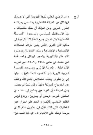 ‫: ﺇﻥ ﺍﻟﻭﻀﻊ ﺍﻟﺤﺎﻟﻲ ﻨﺘﻴﺠﺔ ﻟﻠﻬﺯﻴﻤﺔ ﺍﻟﺘﻲ ﻻ ﺠـﺩﺍل‬
                     ‫ﹲ‬                             ‫ﺁ. ﺝ‬
‫ﻓﻴﻬﺎ ﻟﻜل ﻤﻥ ﺍﻟﺤﺭﻜﺔ ﺍﻟﻔﻠﺴﻁﻴﻨﻴﺔ ﻭﻤﺎ ﺴ ‪‬ﻲ ﺒﺤﺭﻜـﺔ‬
        ‫‪‬ﻤ‬
‫ﺍﻟﺘﺤﺭﺭ ﺍﻟﻌﺭﺒﻲ. ﻭﻤﻥ ﺍﻟﻤﺅﻜﺩ ﺃﻥ ﻫﻨﺎﻙ ﻤﻜﺘﺴﺒﺎﺕ -‬
‫ﻨﻴل ﺍﻻﺴـﺘﻘﻼل ﺍﻟﺴﻴﺎﺴـﻲ ﻭﺍﺴـﺘﻤﺭﺍﺭ "ﺍﻟﻤﺴـﺄﻟﺔ‬
‫ﺍﻟﻔﻠﺴﻁﻴﻨﻴﺔ" ﺒﺎﻟﺭﻏﻡ ﻤﻥ ﺠﻤﻴﻊ ﺍﻟﻤﺤﺎﻭﻻﺕ ﺍﻟﺭﺍﻤﻴﺔ ﺇﻟﻰ‬
‫ﺤﺫﻓﻬﺎ. ﻟﻜﻥ ﺍﻟﺸﺭﻕ ﺍﻷﺩﻨﻰ ﻴﺘﻤﻴﺯ ﺒﺘﺭﺍﻜﻡ ﺍﻟﻤﺸﻜﻼﺕ‬
‫ﺍﻻﻗﺘﺼﺎﺩﻴﺔ ﻭﺍﻻﺠﺘﻤﺎﻋﻴﺔ ﻭﺒﺘﺄﺨﺭ ﺍﻟﺘﻨﻤﻴـﺔ ﻭﺒﻭﺠـﻭﺩ‬
‫ﻨﻅﻡ ﺤﻜﻡ ﺩﻴﻜﺘﺎﺘﻭﺭﻴﺔ ﻭﺒﺘﺤﺠﺭ ﺍﻟﻬﻴﺎﻜل. ﻭﺍﻟﺼـﻔﺤﺔ‬
‫ﺍﻟﺘﻲ ﻓﺘﺤﺕ ﻓﻲ ﻋﺎﻤﻲ ٨٤٩١ ﻭ٩٤٩١، ﻤﻊ ﺍﻟﺤﺭﺏ‬
‫ﺍﻹﺴﺭﺍﺌﻴﻠﻴﺔ - ﺍﻟﻌﺭﺒﻴﺔ ﺍﻷﻭﻟـﻰ ﻭﺼـﻌﻭﺩ ﺍﻟﻘﻭﻤﻴـﺔ‬
‫ﺍﻟﻌﺭﺒﻴﺔ ﺍﻟﺜﻭﺭﻴﺔ )ﻋﺒﺩ ﺍﻟﻨﺎﺼﺭ، ﺍﻟﺒﻌﺙ ﺇﻟﺦ( ﺒﺴـﺒﻴﻠﻬﺎ‬
‫ﺇﻟﻰ ﺃﻥ ﺘﻁ ‪‬ﻯ. ﻭﻴﺠﺏ ﺍﺴﺘﺨﻼﺹ ﻨﺘﺎﺌﺞ ﺫﻟﻙ ﻭﺍﻟﻜﻑ‬
                              ‫ﹸ ﹾﻭ‬
‫ﻋﻥ ﺍﺴﺘﺭﺠﺎﻉ ﺍﻟﻤﻌﺭﻜﺔ ﺫﺍﺘﻬﺎ، ﻭﻜﺄﻥ ﺸﻴ ًﺎ ﻟﻡ ﻴﺤﺩﺙ.‬
          ‫ﺌ‬
‫ﻭﻤﻥ ﺍﻟﻤﺅﺴﻑ ﺃﻥ ﺍﻟﻤﺭﺀ ﺤﻴﻥ ﻴﺴﺘﻤﻊ ﺇﻟﻰ ﻋﺩﺩ ﻤـﻥ‬
‫ﺍﻟﻤﺜﻘﻔﻴﻥ ﺍﻟﻌﺭﺏ، ﻗﻭﻤﻴﻴﻥ ﺃﻭ ﻴﺴﺎﺭﻴﻴﻥ، ﻴﺭﺘﺎﻉ ﻟﺒﺅﺱ‬
‫ﺍﻟﺘﻔﻜﻴﺭ ﺍﻟﺴﻴﺎﺴﻲ ﻭﻟﻺﺼﺭﺍﺭ ﺍﻟﻌﻨﻴﺩ ﻋﻠﻰ ﺍﺠﺘﺭﺍﺭ ﻋﻴﻥ‬
‫ﺍﻟﺨﻁﺎﺒﺎﺕ ﺍﻟﺘﻲ ﻜﺎﻨﺕ ﺘﻘﺎل ﻗﺒل ﻋﺸﺭﻴﻥ ﺴﻨﺔ. ﻟﻜـﻥ‬
‫ﻤﺭﺤﻠﺔ ﺘﻭﺸﻙ ﻋﻠﻰ ﺍﻻﻨﺘﻬﺎﺀ. ﻓـ "ﻗﻴـﺎﺩﺓ ﺍﻟﻤﺴـﻨﻴﻥ"‬


                       ‫- ٨٦١ -‬
 