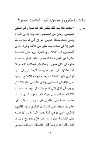 ‫ﻭﺃﻨﺕ ﻴﺎ ﻁﺎﺭﻕ ﺭﻤﻀﺎﻥ، ﻜﻴﻑ ﺍﻜﺘﺸﻔﺕ ﻤﺼﺭ؟‬
‫: ﺤﺩﺙ ﻫﺫﺍ ﺒﻌﺩ ﺫﻟﻙ ﺒﻜﺜﻴﺭ ﻓﻘﺩ ﻜﻨﺎ ﻨﺤﻴﺎ ﻭﺍﻗﻊ ﺍﻟﻤﻨﻔﻰ‬   ‫ﻁ. ﺭ‬
‫ﺍﻟﺴﻴﺎﺴﻲ، ﻭﻜﺎﻥ ﻤﻥ ﺍﻟﻤﺴﺘﺤﻴل ﺍﻟﻌـﻭﺩﺓ ﺇﻟـﻰ ﺍﻟﺒﻠـﺩ‬
‫ﻭﻨﺤﻥ ﺘﺤﺕ ﻁﺎﺌﻠﺔ ﺍﻟﺤﺒﺱ. ﺜﻡ ﺇﻥ ﺃﺒﻲ ﻟﻡ ﻴﻌﺩ ﻗـﻁ،‬
                ‫‪‬‬
‫ﺍﻟﻠﻬﻡ ﺇﻻ ﻓﻲ ﻨﻌﺸﻪ، ﺒﻌﺩ ﻜﺜﻴﺭ ﻤﻥ ﺍﻷﺨﺫ ﻭﺍﻟﺭﺩ، ﻓـﻲ‬
                                     ‫ﱠ‬
‫ﺃﻏﺴﻁﺱ/ ﺁﺏ ٥٩٩١. ﻭﺒﺎﻟﻨﺴﺒﺔ ﻟﻲ، ﺤﺘﻰ ﺍﻟﺴﺎﺩﺴﺔ‬
‫ﻋﺸﺭﺓ ﻤﻥ ﺍﻟﻌﻤﺭ، ﻜﺎﻨﺕ ﻤﺼﺭ ﻋﺎﻟ ‪‬ﺎ ﺨﻴﺎﻟ ‪‬ـﺎ، ﻓﻤـﺎ‬
        ‫ﻴ‬       ‫ﻤ‬
‫ﺤﻜﻭﻩ ﻟﻲ ﻜﺎﻥ ﺼﻭ ‪‬ﺍ ﻭﺤﻜﺎﻴﺎﺕ. ﻓﺈﻤﻜﺎﻨﻴﺔ "ﺍﻟﻌـﻭﺩﺓ"‬
                             ‫ﺭ‬
‫ﻜﻤﺎ ﻋﺸﺘﻬﺎ ﻋﻠﻰ ﻨﺤﻭ ﺤﻤﻴﻡ، ﻗﺩ ﺃﺘﻴﺤﺕ ﻟﻲ ﻓﻲ ﻋﻬﺩ‬
‫ﺍﻟﺭﺌﻴﺱ ﺃﻨﻭﺭ ﺍﻟﺴﺎﺩﺍﺕ، ﺒﻌﺩ ﻤﺤﺎﻭﻟﺘﻪ ﺍﻻﻨﻔﺘﺎﺡ ﺴﻴﺎﺴ ‪‬ﺎ‬
 ‫ﻴ‬
‫ﻋﻠﻰ ﺍﻹﺨﻭﺍﻥ ﺍﻟﻤﺴﻠﻤﻴﻥ. ﻭﻜﺎﻥ ﺫﻟﻙ ﻓﻲ ﻋﺎﻡ ٨٧٩١.‬
‫ﻭﻴﺠﺏ ﺃﻥ ﺃﻗﻭل ﺇﻨﻨﻲ ﻗﺩ ﻓﻭﺠﺌﺕ ﺇﻟﻰ ﺃﺒﻌﺩ ﺤـﺩ ﺒﻤـﺎ‬
‫ﺍﻜﺘﺸﻔﺘﻪ ﺁﻨﺫﺍﻙ. ﻭﻤﻥ ﺤﻴﺙ ﺍﻟﺠـﻭﻫﺭ، ﻜـﺎﻥ ﺫﻟـﻙ‬
‫ﻤﺼﺩﺭ ﺨﻴﺒﺔ ﺃﻤل ﻋﻅﻤﻰ. ﻓﻔﻲ ﺴﻭﻴﺴﺭﺍ، ﻋﺸﺕ ﻓﻲ‬
‫ﻋﺎﻟﻡ ﺠﺩ ﻨﺸﻴﻁ ﻋﻠﻰ ﺍﻟﻤﺴﺘﻭﻯ ﺍﻟﻔﻜﺭﻱ ﻭﺠﺩ ﻜﻔﺎﺤﻲ:‬
‫ﻓﻭﺍﻟﺩﻱ ﻭﺃﻤﻲ )ﻭﻫﻲ ﺍﺒﻨﺔ ﺤﺴﻥ ﺍﻟﺒ ﹼﺎ ﻭﻗـﺩ ﻻﺯﻤﺘﹾـﻪ‬
              ‫ﻨ‬
‫ﺤﺘﻰ ﺍﻟﺨﺎﻤﺴﺔ ﻋﺸﺭﺓ ﻤﻥ ﻋﻤﺭﻫﺎ( ﻭﺠﻤﻴـﻊ ﺃﻭﻟﺌـﻙ‬
‫ﺍﻟﺫﻴﻥ ﻜﺎﻨﻭﺍ ﻴﺯﻭﺭﻭﻨﻨﺎ ﻜﺎﻨﻭﺍ ﻴﺘﻤﺴﻜﻭﻥ ﺒﻤﻭﻗﻑ ﺩﻴﻨـﻲ‬

                        ‫- ٦١ -‬
 