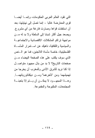 ‫ﺍﻟﺘﻲ ﺘﻘﻭﺩ ﺍﻟﻌﺎﻟﻡ ﺍﻟﻌﺭﺒﻲ ﺍﻟﺤﻜﻭﻤﺎﺕ، ﻭﺇﻨﻤـﺎ ﺃﻴ ‪‬ـﺎ‬
  ‫ﻀ‬
‫ﻗﻭﻯ ﺍﻟﻤﻌﺎﺭﻀﺔ ﻏﺎﻟ ‪‬ﺎ - ﺇﻨﻤﺎ ﺘﺼل ﺇﻟﻰ ﻨﻬﺎﻴﺘﻬﺎ، ﺒﻌﺩ‬
                             ‫ﺒ‬
‫ﺃﻥ ﺍﺴﺘﻨﻔﺫﺕ ﻗﻭﺍﻫﺎ ﻭﺼﺎﺭﺕ ﻓﺎﺭﻏﺔ ﻤﻥ ﺃﻱ ﻤﺸﺭﻭﻉ.‬
‫ﻭﻴﺼﻌﺩ ﺠﻴل ﺃﻜﺜﺭ ﺸﺒﺎ ‪‬ﺎ ﺇﻟﻰ ﺍﻟﺴﻠﻁﺔ ﻭﻻ ﺒﺩ ﻟﻪ ﻤـﻥ‬
                         ‫ﺒ‬
‫ﻤﻭﺍﺠﻬﺔ ﺘﺭﺍﻜﻡ ﺍﻟﻤﺸﻜﻼﺕ ﺍﻻﻗﺘﺼﺎﺩﻴﺔ ﻭﺍﻻﺠﺘﻤﺎﻋﻴـﺔ‬
‫ﻭﺍﻟﺴﻴﺎﺴﻴﺔ ﻭﺍﻟﺜﻘﺎﻓﻴﺔ، ﻨﺎﻫﻴﻙ ﻋﻥ ﺍﺴـﺘﻤﺭﺍﺭ ﺍﻟﻤﺄﺴـﺎﺓ‬
‫ﺍﻟﻔﻠﺴﻁﻴﻨﻴﺔ، ﺨﺎﺼﺔ ﻤﺄﺴﺎﺓ ﺍﻟﻼﺠﺌﻴﻥ، ﻓﻤﺎ ﻫﻭ ﺍﻟـﻨﺹ‬
‫ﺍﻟﺫﻱ ﺴﻭﻑ ‪‬ﻜﺘﺏ ﻋﻠﻰ ﻫﺫﻩ ﺍﻟﺼﻔﺤﺔ ﺍﻟﺒﻴﻀﺎﺀ ﻤـﻥ‬
                              ‫ﻴ‬
‫ﺼﻔﺤﺎﺕ ﺍﻟﺘﺎﺭﻴﺦ؟ ﻻ ﺒﺩ ﻤﻥ ﺒﺫل ﻤﺠﻬﻭﺩ ﻤﺘﻭﺍﺼـل‬
‫ﺇﺫﺍ ﻜﻨﺎ ﻨﺭﻴﺩ ﻟﻠﺸﺭﻕ ﺍﻷﺩﻨﻰ ﻭﻟﻠﻤﻐﺭﺏ ﺃﻥ ﻴﺨﺭﺠﺎ ﻤﻥ‬
‫ﺘﻬﻤﻴﺸﻬﻤﺎ ﻭﻤﻥ "ﺘﺄﺨﺭﻫﻤﺎ" ﻭﻤـﻥ ﺩﻴﻜﺘﺎﺘﻭﺭﻴﺎﺘﻬﻤـﺎ.‬
‫ـﺔ‬
 ‫ـﻭﺩ ﻻ ـﻥ ﺃﻥ ـﺘﻡ ﺇﻻ ﺒﺘﻌﺒﺌـ‬
        ‫ﹼ‬    ‫ﻴـ‬    ‫ﻴﻤﻜـ‬  ‫ـﺫﺍ ﺍﻟﻤﺠﻬـ‬
                                  ‫ﻭﻫـ‬
                ‫ﺍﻟﻤﺠﺘﻤﻌﺎﺕ، ﺍﻟﻤﻜﺒﻭﺤﺔ ﻭﺍﻟﻤﻘﻤﻭﻋﺔ.‬




                       ‫- ٩٦١ -‬
 