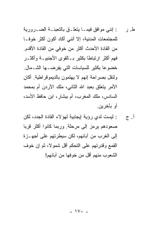 ‫: ﺇﻨﻨﻲ ﻤﻭﺍﻓﻕ ﻓﻴﻤـﺎ ﻴﺘﻌﻠـﻕ ﺒﺎﻟﺘﻌﺒﺌـﺔ ﺍﻟﻀـﺭﻭﺭﻴﺔ‬      ‫ﻁ. ﺭ‬
‫ﻟﻠﻤﺠﺘﻤﻌﺎﺕ ﺍﻟﻤﺩﻨﻴﺔ، ﺇﻻ ﺃﻨﻨﻲ ﺃﻜﺎﺩ ﺃﻜﻭﻥ ﺃﻜﺜﺭ ﺨﻭ ﹰـﺎ‬
  ‫ﻓ‬
‫ﻤﻥ ﺍﻟﻘﺎﺩﺓ ﺍﻷﺤﺩﺙ ﺃﻜﺜﺭ ﻤﻥ ﺨﻭﻓﻲ ﻤﻥ ﺍﻟﻘﺎﺩﺓ ﺍﻷﻗﺩﻡ.‬
‫ﻓﻬﻡ ﺃﻜﺜﺭ ﺍﺭﺘﺒﺎ ﹰﺎ ﺒﻜﺜﻴﺭ ﺒـﺎﻟﻘﻭﻯ ﺍﻷﺠﻨﺒﻴـﺔ ﻭﺃﻜﺜـﺭ‬
                               ‫ﻁ‬
‫ﺨﻀﻭ ‪‬ﺎ ﺒﻜﺜﻴﺭ ﻟﻠﺴﻴﺎﺴﺎﺕ ﺍﻟﺘﻲ ﻴﻔﺭﻀـﻬﺎ ﺍﻟﺸـﻤﺎل.‬
                                      ‫ﻋ‬
‫ﻭﻟﻨﻘل ﺒﺼﺭﺍﺤﺔ ﺇﻨﻬﻡ ﻻ ﻴﻬﺘﻤﻭﻥ ﺒﺎﻟﺩﻴﻤﻭﻗﺭﺍﻁﻴﺔ. ﺃﻜﺎﻥ‬
‫ﺍﻷﻤﺭ ﻴﺘﻌﻠﻕ ﺒﻌﺒﺩ ﺍﷲ ﺍﻟﺜﺎﻨﻲ، ﻤﻠﻙ ﺍﻷﺭﺩﻥ ﺃﻡ ﺒﻤﺤﻤﺩ‬
‫ﺍﻟﺴﺎﺩﺱ، ﻤﻠﻙ ﺍﻟﻤﻐﺭﺏ، ﺃﻡ ﺒﺒ ﹼﺎﺭ، ﺍﺒﻥ ﺤﺎﻓﻅ ﺍﻷﺴﺩ،‬
                  ‫ﺸ‬
                                     ‫ﺃﻭ ﺒﺂﺨﺭﻴﻥ.‬
‫: ﻟﻴﺴﺕ ﻟﺩﻱ ﺭﺅﻴﺔ ﺇﻴﺠﺎﺒﻴﺔ ﻟﻬﺅﻻﺀ ﺍﻟﻘﺎﺩﺓ ﺍﻟﺠﺩﺩ، ﻟﻜﻥ‬
                                     ‫‪‬‬             ‫ﺁ. ﺝ‬
‫ﺼﻌﻭﺩﻫﻡ ﻴﺭﻤﺯ ﺇﻟﻰ ﻤﺭﺤﻠﺔ. ﻭﺭﺒﻤﺎ ﻜﺎﻨﻭﺍ ﺃﻜﺜﺭ ﻗﺭ ‪‬ﺎ‬
 ‫ﺒ‬
‫ﺇﻟﻰ ﺍﻟﻐﺭﺏ ﻤﻥ ﺁﺒﺎﺌﻬﻡ، ﻟﻜﻥ ﺴﻴﻁﺭﺘﻬﻡ ﻋﻠﻰ ﺃﺠﻬـﺯﺓ‬
‫ﺍﻟﻘﻤﻊ ﻭﻗﺩﺭﺘﻬﻡ ﻋﻠﻰ ﺍﻟﺘﺤﻜﻡ ﺃﻗل ﺸﻤﻭ ﹰ، ﺜﻡ ﺇﻥ ﺨﻭﻑ‬
           ‫ﻻ‬
           ‫ﺍﻟﺸﻌﻭﺏ ﻤﻨﻬﻡ ﺃﻗل ﻤﻥ ﺨﻭﻓﻬﺎ ﻤﻥ ﺁﺒﺎﺌﻬﻡ!‬




                       ‫- ٠٧١ -‬
 